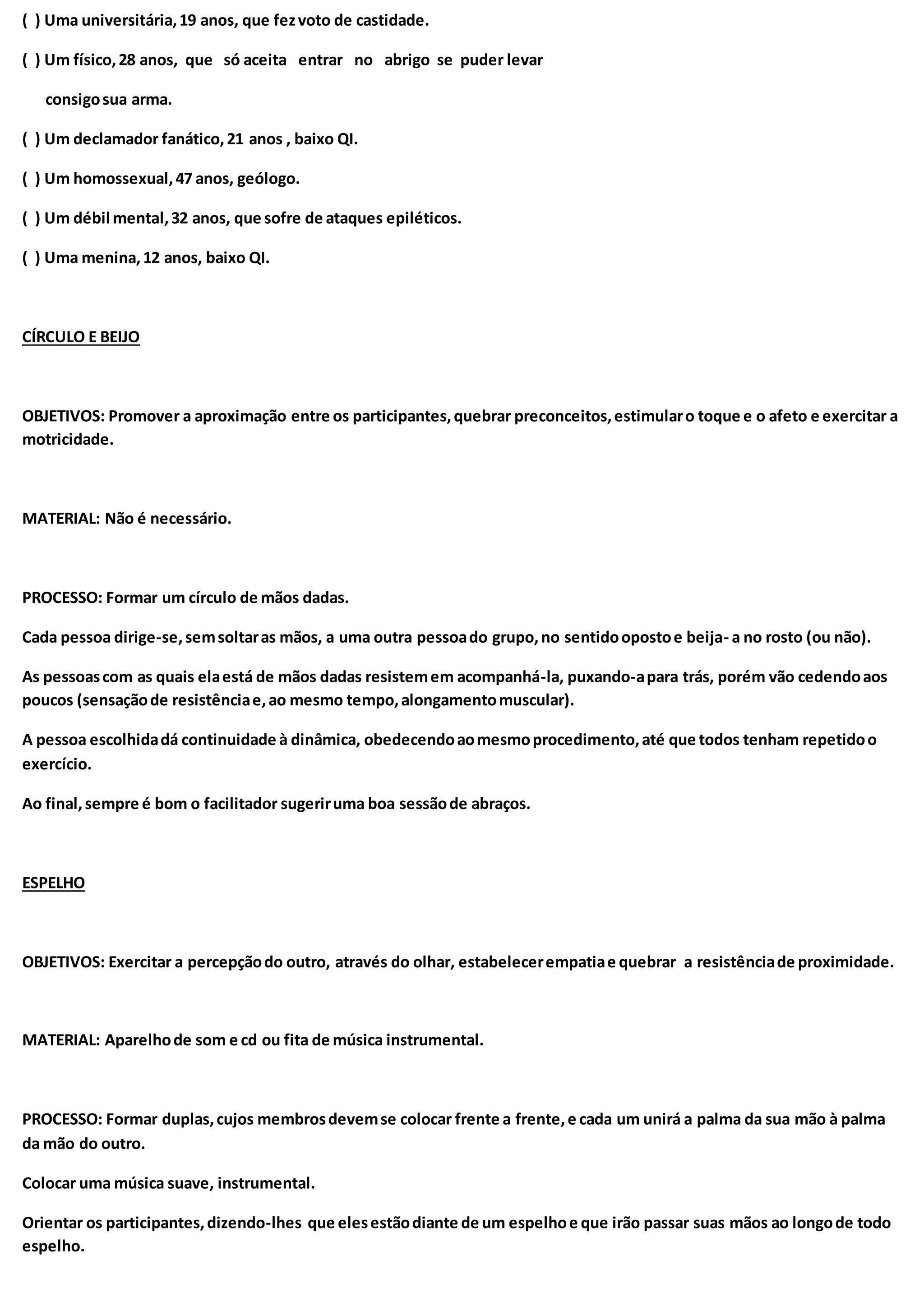 ( ) Uma universitária,19 anos, que fezvoto de castidade.
( ) Um físico,28 anos, que só aceita entrar no abrigo se puder levar
consigosua arma.
( ) Um declamador fanático,21 anos , baixo QI.
( ) Um homossexual,47 anos, geólogo.
( ) Um débil mental,32 anos, que sofre de ataques epiléticos.
( ) Uma menina,12 anos, baixo QI.
CÍRCULO E BEIJO
OBJETIVOS: Promover a aproximação entre os participantes,quebrar preconceitos,estimularo toque e o afeto e exercitar a
motricidade.
MATERIAL: Não é necessário.
PROCESSO: Formar um círculo de mãos dadas.
Cada pessoa dirige-se,semsoltaras mãos, a uma outra pessoado grupo,no sentidoopostoe beija- a no rosto (ou não).
As pessoascom as quais elaestá de mãos dadas resistemem acompanhá-la, puxando-apara trás, porém vão cedendoaos
poucos (sensaçãode resistênciae,ao mesmo tempo,alongamentomuscular).
A pessoa escolhidadá continuidade à dinâmica, obedecendoaomesmoprocedimento,até que todos tenham repetidoo
exercício.
Ao final,sempre é bom o facilitador sugeriruma boa sessãode abraços.
ESPELHO
OBJETIVOS: Exercitar a percepçãodo outro, através do olhar, estabelecerempatiae quebrar a resistênciade proximidade.
MATERIAL: Aparelhode som e cd ou fita de música instrumental.
PROCESSO: Formar duplas,cujos membrosdevemse colocar frente a frente,e cada um unirá a palma da sua mão à palma
da mão do outro.
Colocar uma música suave, instrumental.
Orientar os participantes,dizendo-lhes que elesestãodiante de um espelhoe que irão passar suas mãos ao longode todo
espelho.
 