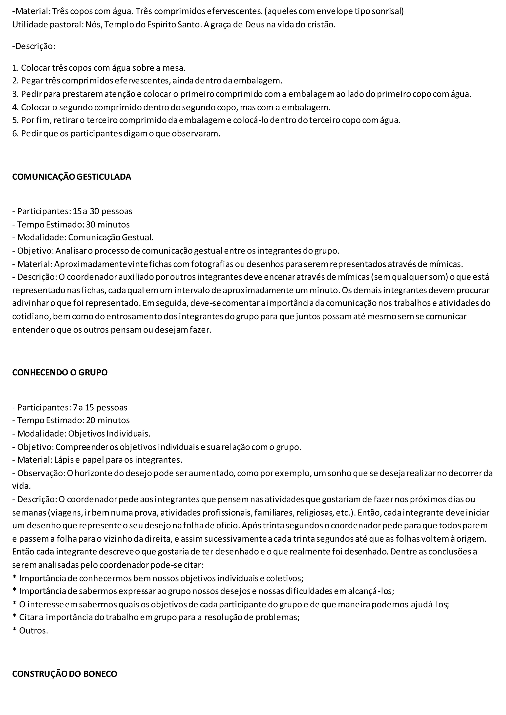 -Material:Trêscoposcom água. Três comprimidosefervescentes.(aquelescomenvelope tiposonrisal)
Utilidade pastoral:Nós,TemplodoEspíritoSanto.A graça de Deusna vidado cristão.
-Descrição:
1. Colocar trêscopos com água sobre a mesa.
2. Pegar trêscomprimidosefervescentes,aindadentrodaembalagem.
3. Pedirpara prestarematençãoe colocar o primeirocomprimidocoma embalagemaoladodoprimeirocopocomágua.
4. Colocar o segundocomprimidodentrodosegundocopo,mascom a embalagem.
5. Por fim, retiraro terceirocomprimidodaembalageme colocá-lodentrodoterceirocopocomágua.
6. Pedirque os participantesdigamoque observaram.
COMUNICAÇÃOGESTICULADA
- Participantes:15a 30 pessoas
- TempoEstimado:30 minutos
- Modalidade:ComunicaçãoGestual.
- Objetivo:Analisaroprocessode comunicaçãogestual entre osintegrantesdogrupo.
- Material:Aproximadamentevintefichascomfotografiasoudesenhosparaseremrepresentadosatravésde mímicas.
- Descrição:O coordenadorauxiliadoporoutrosintegrantesdeve encenaratravésde mímicas(semqualquersom) oque está
representadonasfichas,cadaqual emum intervalode aproximadamente umminuto.Osdemaisintegrantesdevemprocurar
adivinharoque foi representado.Emseguida,deve-secomentaraimportânciadacomunicaçãonos trabalhose atividadesdo
cotidiano,bemcomodoentrosamentodosintegrantesdogrupopara que juntospossamaté mesmosemse comunicar
entenderoque osoutros pensamoudesejamfazer.
CONHECENDO O GRUPO
- Participantes:7a 15 pessoas
- TempoEstimado:20 minutos
- Modalidade:ObjetivosIndividuais.
- Objetivo:Compreenderosobjetivosindividuaise suarelaçãocomo grupo.
- Material:Lápise papel paraos integrantes.
- Observação:Ohorizonte dodesejopode seraumentado,comoporexemplo,umsonhoque se desejarealizarnodecorrerda
vida.
- Descrição:O coordenadorpede aosintegrantesque pensemnasatividadesque gostariamde fazernospróximosdiasou
semanas(viagens,irbemnumaprova,atividades profissionais,familiares,religiosas,etc.).Então,cadaintegrante deveiniciar
um desenhoque representeoseudesejonafolhade ofício.Apóstrintasegundosocoordenadorpede paraque todosparem
e passema folhaparao vizinhodadireita,e assimsucessivamenteacada trintasegundosaté que as folhasvoltemàorigem.
Então cada integrante descreveoque gostariade ter desenhadoe oque realmente foi desenhado.Dentre asconclusõesa
seremanalisadaspelocoordenadorpode-se citar:
* Importânciade conhecermosbemnossosobjetivosindividuaise coletivos;
* Importânciade sabermosexpressaraogruponossosdesejose nossasdificuldadesemalcançá-los;
* O interesseemsabermosquaisosobjetivosde cadaparticipante dogrupoe de que maneirapodemos ajudá-los;
* Citara importânciadotrabalhoemgrupopara a resoluçãode problemas;
* Outros.
CONSTRUÇÃODO BONECO
 