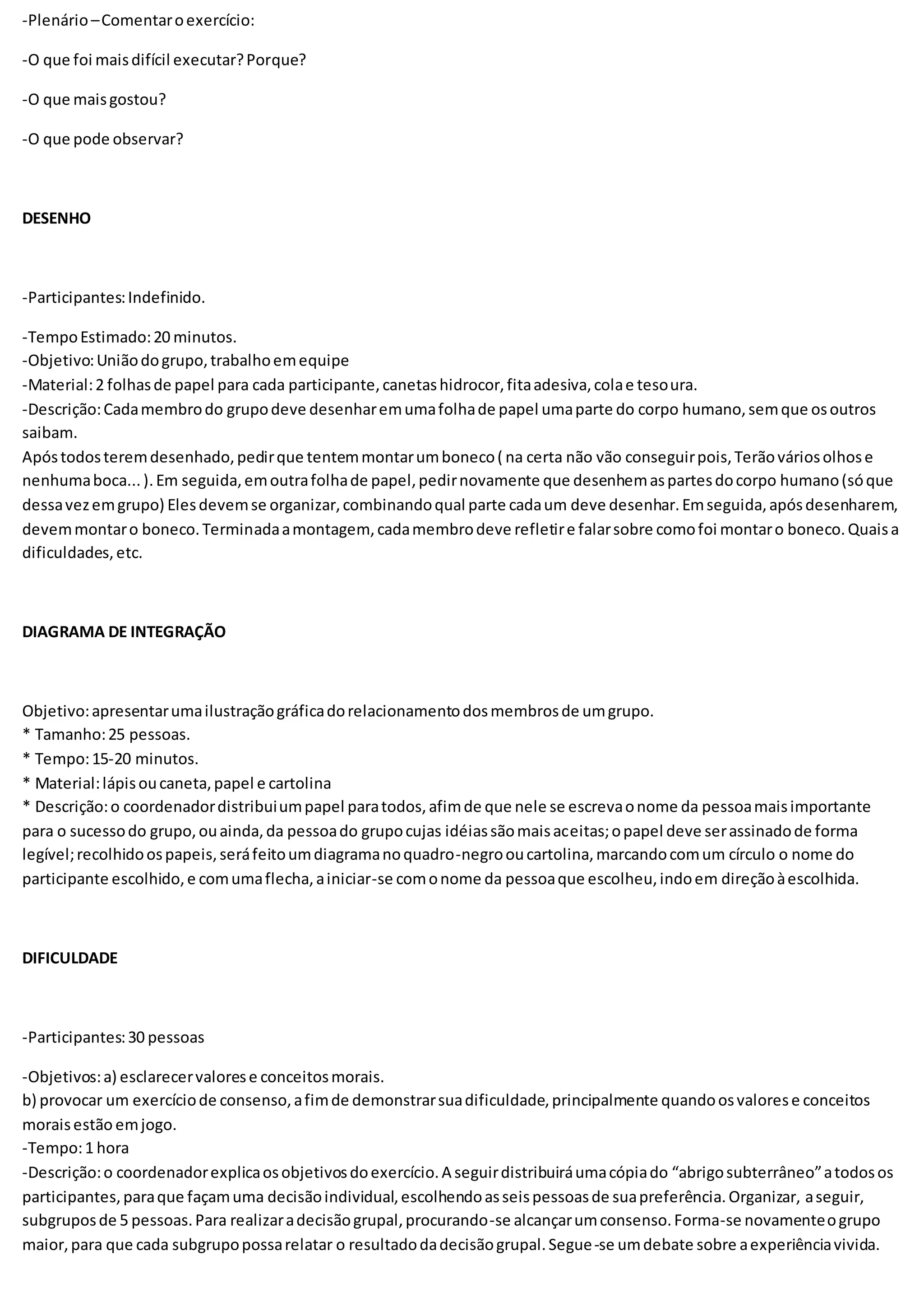 -Plenário–Comentaroexercício:
-O que foi maisdifícil executar?Porque?
-O que maisgostou?
-O que pode observar?
DESENHO
-Participantes:Indefinido.
-TempoEstimado:20 minutos.
-Objetivo:Uniãodogrupo,trabalhoemequipe
-Material:2 folhasde papel para cada participante,canetashidrocor,fitaadesiva,colae tesoura.
-Descrição:Cadamembrodo grupodeve desenharemumafolhade papel umaparte do corpo humano,semque osoutros
saibam.
Apóstodosteremdesenhado,pedirque tentemmontarumboneco( na certa não vão conseguirpois,Terãováriosolhose
nenhumaboca...).Em seguida,emoutrafolhade papel,pedirnovamente que desenhemaspartesdocorpo humano(sóque
dessavezemgrupo) Elesdevemse organizar,combinandoqual parte cadaum deve desenhar.Emseguida,apósdesenharem,
devemmontaro boneco.Terminadaamontagem,cadamembrodeve refletire falarsobre comofoi montaro boneco.Quaisa
dificuldades,etc.
DIAGRAMA DE INTEGRAÇÃO
Objetivo:apresentarumailustraçãográficadorelacionamentodosmembrosde umgrupo.
* Tamanho:25 pessoas.
* Tempo:15-20 minutos.
* Material:lápisoucaneta,papel e cartolina
* Descrição:o coordenadordistribuiumpapel paratodos,afimde que nele se escrevaonome da pessoamaisimportante
para o sucessodo grupo,ouainda,da pessoado grupocujas idéiassãomaisaceitas;opapel deve serassinadode forma
legível;recolhidoospapeis,seráfeitoumdiagramanoquadro-negrooucartolina,marcandocomum círculo o nome do
participante escolhido,e comumaflecha,ainiciar-se comonome da pessoaque escolheu,indoem direçãoàescolhida.
DIFICULDADE
-Participantes:30 pessoas
-Objetivos:a) esclarecervalorese conceitosmorais.
b) provocar um exercíciode consenso,afimde demonstrarsuadificuldade,principalmente quandoosvalorese conceitos
moraisestão emjogo.
-Tempo:1 hora
-Descrição:o coordenadorexplicaosobjetivosdoexercício.A seguirdistribuiráumacópiado “abrigosubterrâneo”atodosos
participantes,paraque façamuma decisãoindividual,escolhendoasseispessoasde suapreferência.Organizar, aseguir,
subgruposde 5 pessoas.Para realizaradecisãogrupal,procurando-se alcançarumconsenso.Forma-se novamenteogrupo
maior,para que cada subgrupopossarelatar o resultadodadecisãogrupal.Segue-se umdebate sobre aexperiênciavivida.
 