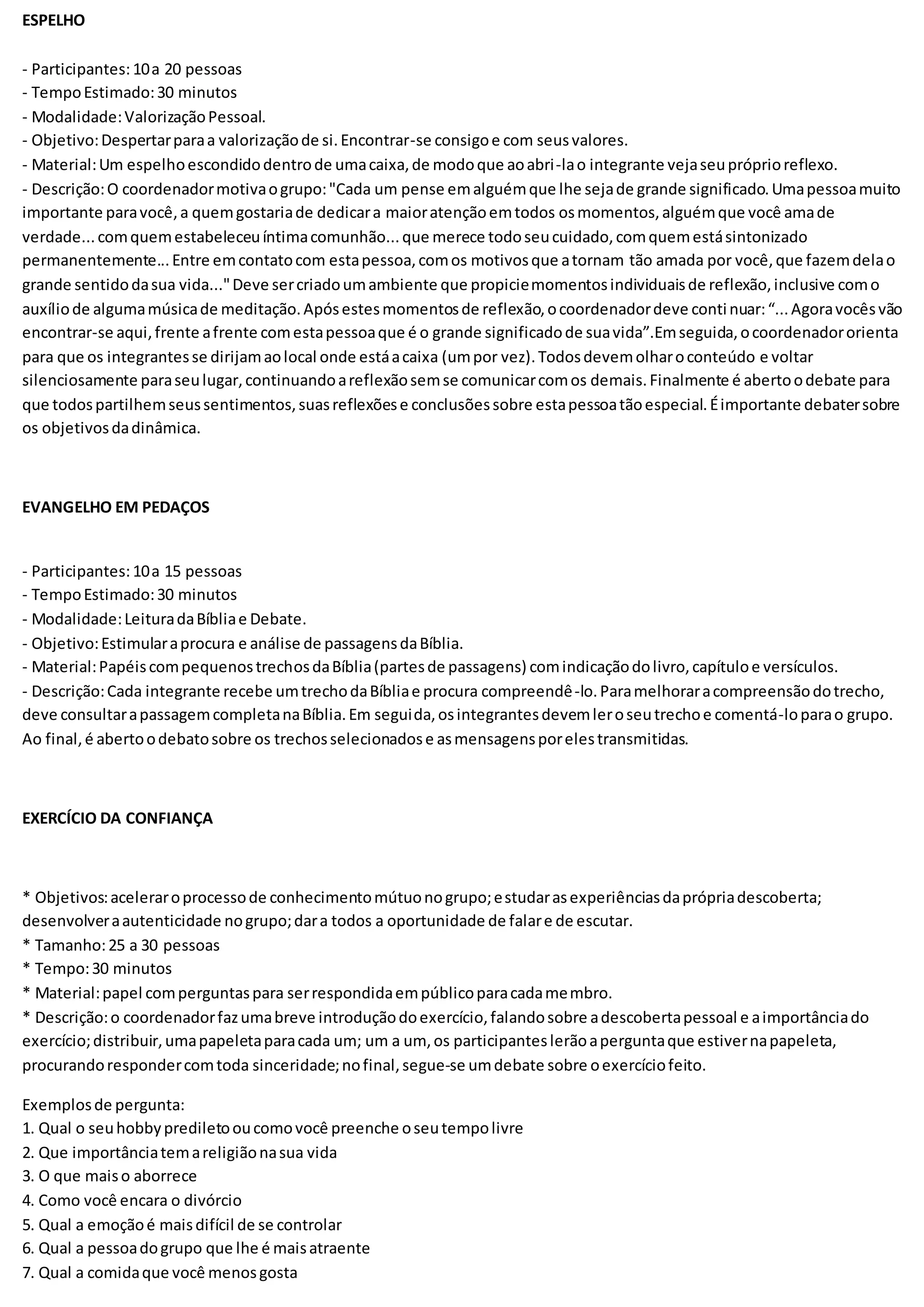 ESPELHO
- Participantes:10a 20 pessoas
- TempoEstimado:30 minutos
- Modalidade:ValorizaçãoPessoal.
- Objetivo:Despertarparaa valorizaçãode si.Encontrar-se consigoe com seusvalores.
- Material:Um espelhoescondidodentrode umacaixa,de modoque aoabri-lao integrante vejaseupróprioreflexo.
- Descrição:O coordenadormotivaogrupo:"Cada um pense emalguémque lhe sejade grande significado.Umapessoamuito
importante paravocê,a quemgostariade dedicara maioratençãoemtodos osmomentos,alguémque você amade
verdade...comquemestabeleceuíntimacomunhão...que merece todoseucuidado,comquemestásintonizado
permanentemente...Entre emcontatocom estapessoa,comos motivosque atornam tão amada por você,que fazemdelao
grande sentidodasua vida..."Deve sercriadoumambiente que propiciemomentosindividuaisde reflexão,inclusive como
auxíliode algumamúsicade meditação.Apósestesmomentosde reflexão,ocoordenadordeve continuar:“...Agoravocêsvão
encontrar-se aqui,frente afrente comestapessoaque é o grande significadode suavida”.Emseguida,ocoordenadororienta
para que os integrantesse dirijamaolocal onde estáacaixa (umpor vez).Todosdevemolharoconteúdo e voltar
silenciosamente paraseulugar,continuandoareflexãosemse comunicarcomos demais.Finalmente é abertoodebate para
que todospartilhemseussentimentos,suasreflexõese conclusõessobre estapessoatãoespecial.Éimportante debatersobre
os objetivosdadinâmica.
EVANGELHO EM PEDAÇOS
- Participantes:10a 15 pessoas
- TempoEstimado:30 minutos
- Modalidade:LeituradaBíbliae Debate.
- Objetivo:Estimularaprocura e análise de passagensdaBíblia.
- Material:PapéiscompequenostrechosdaBíblia(partesde passagens) comindicaçãodolivro,capítuloe versículos.
- Descrição:Cada integrante recebe umtrechodaBíbliae procura compreendê-lo.Paramelhoraracompreensãodotrecho,
deve consultarapassagemcompletanaBíblia.Em seguida,osintegrantesdevemleroseutrechoe comentá-loparao grupo.
Ao final,é abertoodebatosobre os trechosselecionadose asmensagensporelestransmitidas.
EXERCÍCIO DA CONFIANÇA
* Objetivos:aceleraroprocessode conhecimentomútuonogrupo;estudarasexperiênciasdaprópriadescoberta;
desenvolveraautenticidade nogrupo;dara todos a oportunidade de falare de escutar.
* Tamanho:25 a 30 pessoas
* Tempo:30 minutos
* Material:papel comperguntaspara serrespondidaempúblicoparacadamembro.
* Descrição:o coordenadorfazumabreve introduçãodoexercício,falandosobre adescobertapessoal e aimportânciado
exercício;distribuir,umapapeletaparacada um; um a um, os participanteslerãoaperguntaque estivernapapeleta,
procurandorespondercomtoda sinceridade;nofinal,segue-se umdebate sobre oexercíciofeito.
Exemplosde pergunta:
1. Qual o seuhobbyprediletooucomovocê preenche oseutempolivre
2. Que importânciatemareligiãonasua vida
3. O que maiso aborrece
4. Como você encara o divórcio
5. Qual a emoçãoé maisdifícil de se controlar
6. Qual a pessoadogrupo que lhe é maisatraente
7. Qual a comidaque você menosgosta
 
