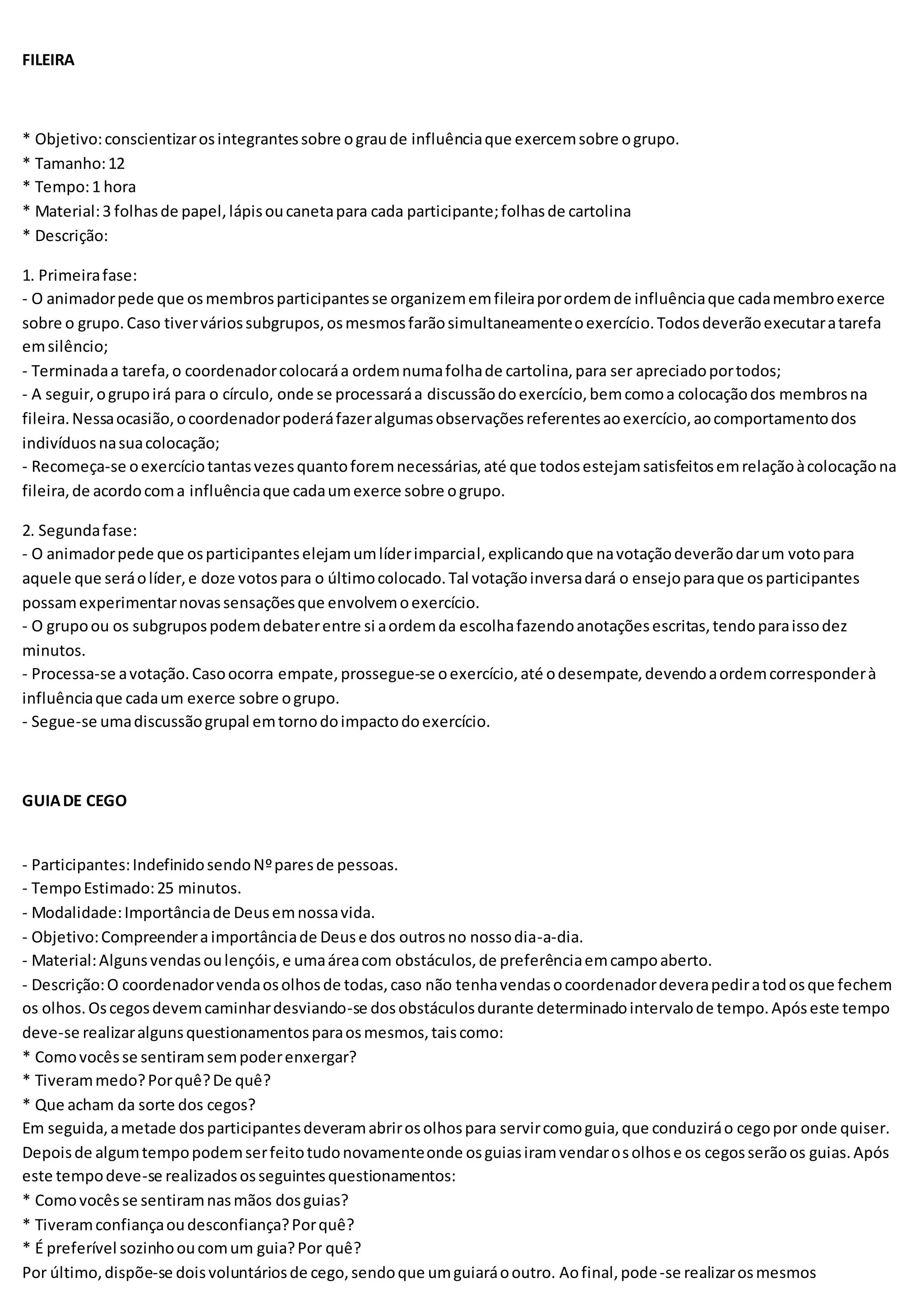 FILEIRA
* Objetivo:conscientizarosintegrantessobre ograude influênciaque exercemsobre ogrupo.
* Tamanho:12
* Tempo:1 hora
* Material:3 folhasde papel,lápisoucanetapara cada participante;folhasde cartolina
* Descrição:
1. Primeirafase:
- O animadorpede que osmembrosparticipantesse organizememfileiraporordemde influênciaque cadamembroexerce
sobre o grupo.Caso tiverváriossubgrupos,osmesmosfarãosimultaneamenteoexercício.Todosdeverãoexecutaratarefa
emsilêncio;
- Terminadaa tarefa,o coordenadorcolocaráa ordemnumafolhade cartolina,para ser apreciadoportodos;
- A seguir,ogrupoirá para o círculo, onde se processaráa discussãodoexercício,bemcomoa colocaçãodos membrosna
fileira.Nessaocasião,ocoordenadorpoderáfazeralgumasobservaçõesreferentesaoexercício,aocomportamentodos
indivíduosnasuacolocação;
- Recomeça-se oexercíciotantasvezesquantoforemnecessárias,até que todosestejamsatisfeitosemrelaçãoàcolocaçãona
fileira,de acordocoma influênciaque cadaumexerce sobre ogrupo.
2. Segundafase:
- O animadorpede que osparticipanteselejamumlíderimparcial,explicandoque navotaçãodeverãodarum votopara
aquele que seráolíder,e doze votospara o últimocolocado.Tal votaçãoinversadará o ensejoparaque osparticipantes
possamexperimentarnovassensaçõesque envolvemoexercício.
- O grupoou os subgrupospodemdebaterentre si aordemda escolhafazendoanotaçõesescritas,tendoparaissodez
minutos.
- Processa-se avotação.Casoocorra empate,prossegue-se oexercício,até odesempate,devendoaordemcorresponderà
influênciaque cadaum exerce sobre ogrupo.
- Segue-se umadiscussãogrupal emtornodoimpactodoexercício.
GUIADE CEGO
- Participantes:IndefinidosendoNºparesde pessoas.
- TempoEstimado:25 minutos.
- Modalidade:Importânciade Deusemnossavida.
- Objetivo:Compreenderaimportânciade Deuse dos outrosno nossodia-a-dia.
- Material:Algunsvendasoulençóis,e umaáreacom obstáculos,de preferênciaemcampoaberto.
- Descrição:O coordenadorvendaosolhosde todas,caso não tenhavendasocoordenadordeverapediratodosque fechem
os olhos.Oscegosdevemcaminhardesviando-se dosobstáculosdurante determinadointervalode tempo.Apóseste tempo
deve-se realizaralgunsquestionamentosparaosmesmos,taiscomo:
* Comovocêsse sentiramsempoderenxergar?
* Tiverammedo?Porquê?De quê?
* Que acham da sorte dos cegos?
Em seguida,ametade dosparticipantesdeveramabrirosolhospara servircomoguia,que conduziráo cegopor onde quiser.
Depoisde algumtempopodemserfeitotudonovamenteonde osguiasiramvendarosolhose os cegosserãoos guias.Após
este tempodeve-se realizadososseguintesquestionamentos:
* Comovocêsse sentiramnasmãos dosguias?
* Tiveramconfiançaoudesconfiança?Porquê?
* É preferível sozinhooucomum guia?Por quê?
Por último,dispõe-se doisvoluntáriosde cego,sendoque umguiaráooutro. Aofinal,pode-se realizarosmesmos
 
