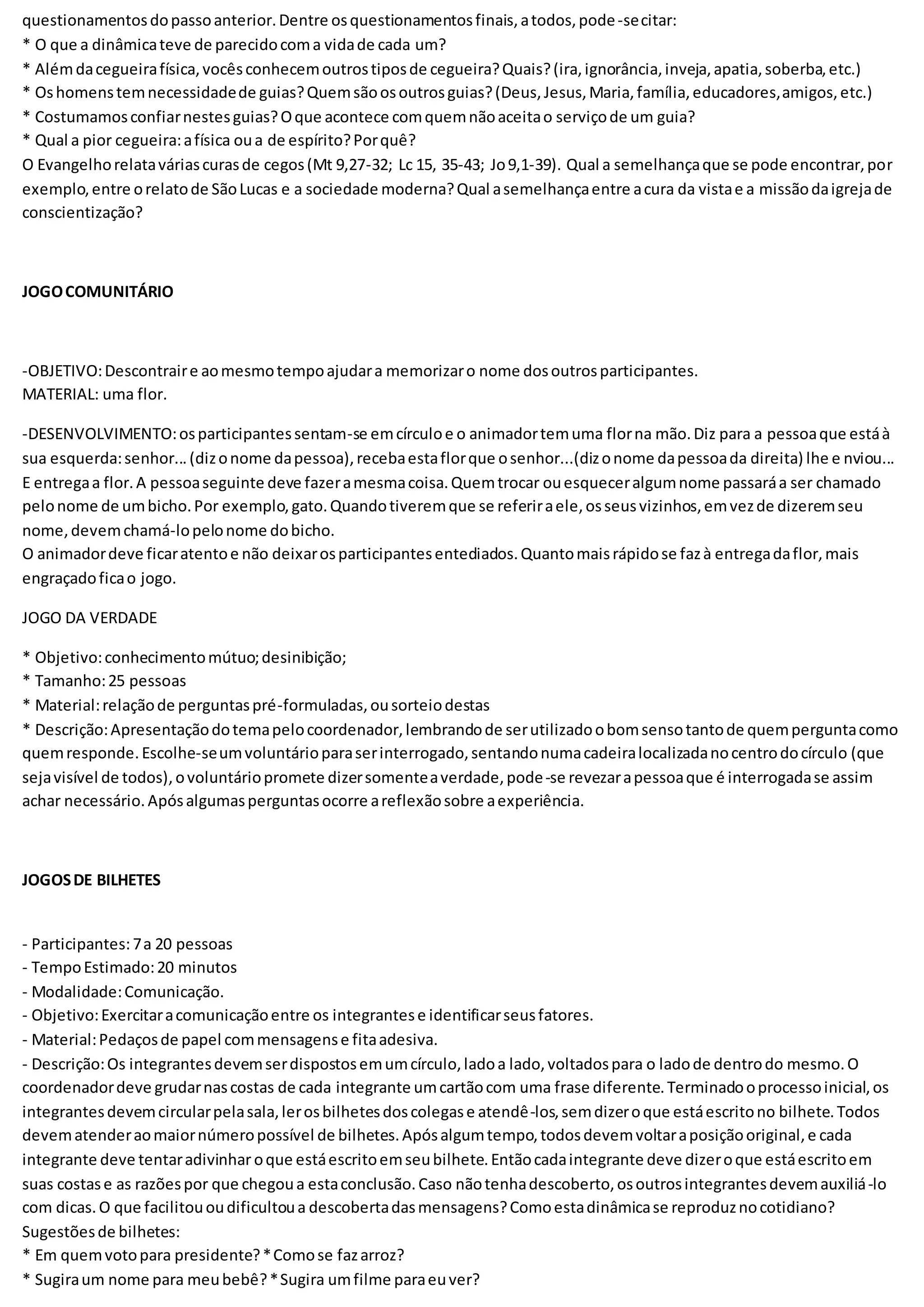 questionamentosdopassoanterior.Dentre osquestionamentosfinais,atodos,pode-secitar:
* O que a dinâmicateve de parecidocoma vidade cada um?
* Alémdacegueirafísica,vocêsconhecemoutrostiposde cegueira?Quais?(ira,ignorância,inveja,apatia,soberba,etc.)
* Oshomenstemnecessidadede guias?Quemsãoosoutrosguias?(Deus,Jesus,Maria,família,educadores,amigos,etc.)
* Costumamosconfiarnestesguias?Oque acontece comquemnãoaceitao serviçode um guia?
* Qual a pior cegueira:afísica oua de espírito?Porquê?
O Evangelhorelataváriascurasde cegos(Mt 9,27-32; Lc 15, 35-43; Jo9,1-39). Qual a semelhançaque se pode encontrar,por
exemplo,entre orelatode SãoLucas e a sociedade moderna?Qual asemelhançaentre acura da vistae a missãodaigrejade
conscientização?
JOGOCOMUNITÁRIO
-OBJETIVO:Descontraire aomesmotempoajudara memorizaro nome dosoutrosparticipantes.
MATERIAL: uma flor.
-DESENVOLVIMENTO:osparticipantessentam-se emcírculoe o animadortemuma florna mão.Diz para a pessoaque estáà
sua esquerda:senhor...(dizonome dapessoa),recebaestaflorque osenhor...(dizonome dapessoada direita) lhe e nviou...
E entregaa flor.A pessoaseguinte deve fazeramesmacoisa.Quemtrocar ouesqueceralgumnome passaráa ser chamado
pelonome de umbicho.Por exemplo,gato.Quandotiveremque se referiraele,osseusvizinhos,emvezde dizeremseu
nome,devemchamá-lopelonome dobicho.
O animadordeve ficaratentoe não deixarosparticipantesentediados.Quantomaisrápidose fazà entregadaflor,mais
engraçadoficao jogo.
JOGO DA VERDADE
* Objetivo:conhecimentomútuo;desinibição;
* Tamanho:25 pessoas
* Material:relaçãode perguntaspré-formuladas,ousorteiodestas
* Descrição:Apresentaçãodotemapelocoordenador,lembrandode serutilizadoobomsensotantode quemperguntacomo
quemresponde.Escolhe-seumvoluntárioparaserinterrogado,sentandonumacadeiralocalizadanocentrodocírculo (que
sejavisível de todos),ovoluntáriopromete dizersomenteaverdade,pode-se revezarapessoaque é interrogadase assim
achar necessário.Apósalgumasperguntasocorre areflexãosobre aexperiência.
JOGOSDE BILHETES
- Participantes:7a 20 pessoas
- TempoEstimado:20 minutos
- Modalidade:Comunicação.
- Objetivo:Exercitaracomunicaçãoentre os integrantese identificarseusfatores.
- Material:Pedaçosde papel commensagense fitaadesiva.
- Descrição:Os integrantesdevemserdispostosemumcírculo,ladoa lado,voltadospara o ladode dentrodo mesmo.O
coordenadordeve grudarnascostas de cada integrante umcartãocom uma frase diferente.Terminadooprocessoinicial,os
integrantesdevemcircularpelasala,lerosbilhetesdoscolegase atendê-los,semdizeroque estáescritono bilhete.Todos
devematenderaomaiornúmeropossível de bilhetes.Apósalgumtempo,todosdevemvoltaraposiçãooriginal,e cada
integrante deve tentaradivinhar oque estáescritoemseubilhete.Entãocadaintegrante deve dizeroque estáescritoem
suas costase as razõespor que chegoua estaconclusão.Caso nãotenhadescoberto,osoutrosintegrantesdevemauxiliá-lo
com dicas.O que facilitououdificultoua descobertadasmensagens?Comoestadinâmicase reproduznocotidiano?
Sugestõesde bilhetes:
* Em quemvotopara presidente?*Comose fazarroz?
* Sugiraum nome para meubebê?*Sugira umfilme paraeuver?
 