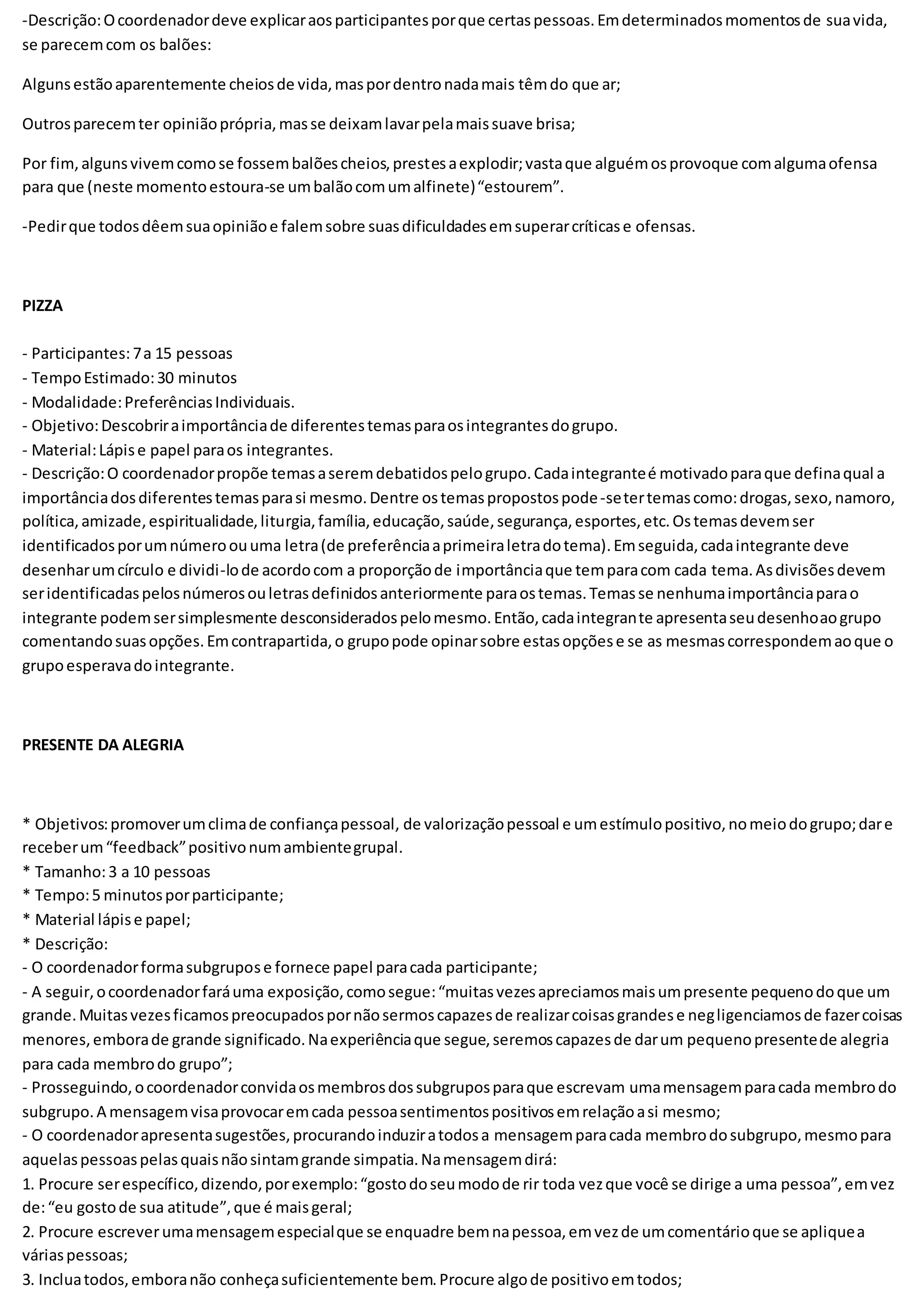 -Descrição:Ocoordenadordeve explicaraosparticipantesporque certaspessoas.Emdeterminadosmomentosde suavida,
se parecemcom os balões:
Algunsestãoaparentemente cheiosde vida,maspordentronadamais têmdo que ar;
Outrosparecemter opiniãoprópria,masse deixamlavarpelamaissuave brisa;
Por fim,algunsvivemcomose fossembalõescheios,prestesaexplodir;vastaque alguémosprovoque comalgumaofensa
para que (neste momentoestoura-se umbalãocomumalfinete)“estourem”.
-Pedirque todosdêemsuaopiniãoe falemsobre suasdificuldadesemsuperarcríticase ofensas.
PIZZA
- Participantes:7a 15 pessoas
- TempoEstimado:30 minutos
- Modalidade:PreferênciasIndividuais.
- Objetivo:Descobriraimportânciade diferentestemasparaosintegrantesdogrupo.
- Material:Lápise papel paraos integrantes.
- Descrição:O coordenadorpropõe temasaseremdebatidospelogrupo.Cadaintegranteé motivadoparaque definaqual a
importânciadosdiferentestemasparasi mesmo.Dentre ostemaspropostospode-setertemascomo:drogas,sexo,namoro,
política,amizade,espiritualidade,liturgia,família,educação,saúde,segurança,esportes,etc.Ostemasdevemser
identificadosporumnúmeroouuma letra(de preferênciaaprimeiraletradotema).Emseguida,cadaintegrante deve
desenharumcírculo e dividi-lode acordocom a proporçãode importânciaque temparacom cada tema.Asdivisõesdevem
seridentificadaspelosnúmerosouletrasdefinidosanteriormente paraostemas.Temasse nenhumaimportânciaparao
integrante podemsersimplesmente desconsideradospelomesmo.Então,cadaintegrante apresentaseudesenhoaogrupo
comentandosuasopções.Emcontrapartida,o grupopode opinarsobre estasopçõese se as mesmascorrespondemaoque o
grupoesperavadointegrante.
PRESENTE DA ALEGRIA
* Objetivos:promoverumclimade confiançapessoal, de valorizaçãopessoal e umestímulopositivo,nomeiodogrupo;dare
receberum“feedback”positivonumambientegrupal.
* Tamanho:3 a 10 pessoas
* Tempo:5 minutosporparticipante;
* Material lápise papel;
* Descrição:
- O coordenadorformasubgrupose fornece papel paracada participante;
- A seguir,ocoordenadorfaráuma exposição,comosegue:“muitasvezesapreciamosmaisumpresente pequenodoque um
grande.Muitasvezesficamospreocupadospornãosermoscapazesde realizarcoisasgrandese negligenciamosde fazercoisas
menores,emborade grande significado.Naexperiênciaque segue,seremoscapazesde darum pequenopresentede alegria
para cada membrodo grupo”;
- Prosseguindo,ocoordenadorconvidaosmembrosdossubgruposparaque escrevam umamensagemparacada membrodo
subgrupo.A mensagemvisaprovocaremcada pessoasentimentospositivosemrelaçãoasi mesmo;
- O coordenadorapresentasugestões,procurandoinduziratodosa mensagemparacada membrodosubgrupo,mesmopara
aquelaspessoaspelasquaisnãosintamgrande simpatia.Namensagemdirá:
1. Procure serespecífico,dizendo,porexemplo:“gostodoseumodode rir toda vezque você se dirige a uma pessoa”,emvez
de:“eu gostode sua atitude”,que é maisgeral;
2. Procure escreverumamensagemespecialque se enquadre bemnapessoa,emvezde umcomentárioque se apliquea
váriaspessoas;
3. Incluatodos,emboranão conheçasuficientemente bem.Procure algode positivoemtodos;
 