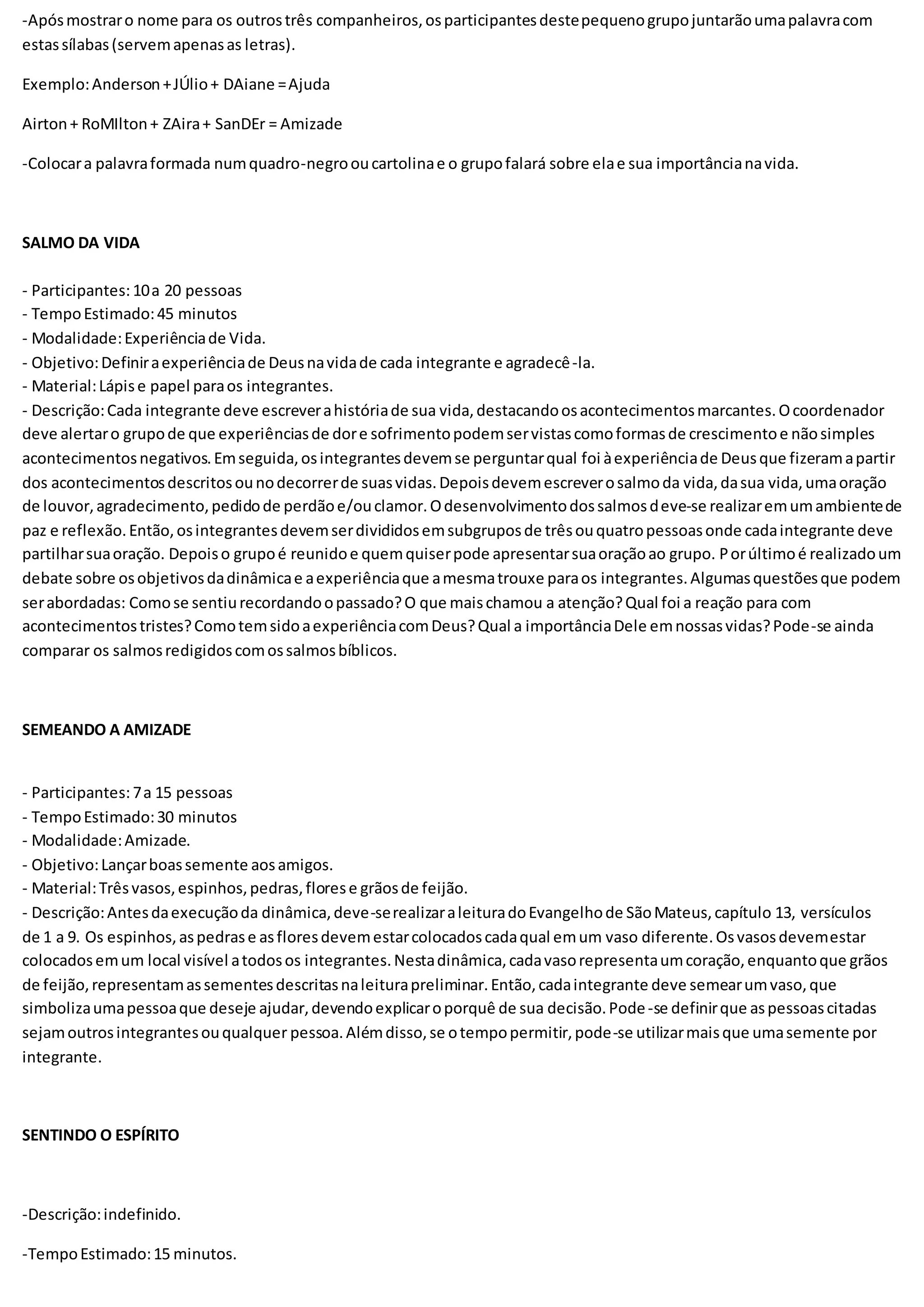 -Apósmostraro nome para os outrostrês companheiros,osparticipantesdestepequenogrupojuntarãoumapalavracom
estassílabas(servemapenasas letras).
Exemplo:Anderson+JÚlio+ DAiane =Ajuda
Airton+ RoMIlton+ ZAira+ SanDEr = Amizade
-Colocara palavraformada numquadro-negrooucartolinae o grupofalará sobre elae sua importâncianavida.
SALMO DA VIDA
- Participantes:10a 20 pessoas
- TempoEstimado:45 minutos
- Modalidade:Experiênciade Vida.
- Objetivo:Definiraexperiênciade Deusnavidade cada integrante e agradecê-la.
- Material:Lápise papel paraos integrantes.
- Descrição:Cada integrante deve escreverahistóriade sua vida,destacandoosacontecimentosmarcantes.Ocoordenador
deve alertaro grupode que experiênciasde dore sofrimentopodemservistascomoformasde crescimentoe nãosimples
acontecimentosnegativos.Emseguida,osintegrantesdevemse perguntarqual foi àexperiênciade Deusque fizeramapartir
dos acontecimentosdescritosounodecorrerde suasvidas.Depoisdevemescreverosalmoda vida,dasua vida,umaoração
de louvor,agradecimento,pedidode perdãoe/ouclamor.Odesenvolvimentodossalmosdeve-se realizaremumambientede
paz e reflexão.Então,osintegrantesdevemserdivididosemsubgruposde trêsouquatropessoasonde cadaintegrante deve
partilharsuaoração. Depoiso grupoé reunidoe quemquiserpode apresentarsuaoraçãoao grupo. Porúltimoé realizadoum
debate sobre osobjetivosdadinâmicae aexperiênciaque amesmatrouxe paraos integrantes.Algumasquestõesque podem
serabordadas: Comose sentiurecordandoopassado?O que maischamou a atenção?Qual foi a reação para com
acontecimentostristes?ComotemsidoaexperiênciacomDeus?Qual a importânciaDele emnossasvidas?Pode-se ainda
comparar os salmosredigidoscomossalmosbíblicos.
SEMEANDO A AMIZADE
- Participantes:7a 15 pessoas
- TempoEstimado:30 minutos
- Modalidade:Amizade.
- Objetivo:Lançarboassemente aosamigos.
- Material:Trêsvasos,espinhos,pedras,florese grãosde feijão.
- Descrição:Antesdaexecuçãoda dinâmica,deve-serealizaraleituradoEvangelhode SãoMateus,capítulo 13, versículos
de 1 a 9. Os espinhos,aspedrase asfloresdevemestarcolocadoscadaqual emum vaso diferente.Osvasosdevemestar
colocadosemum local visível atodosos integrantes.Nestadinâmica,cadavasorepresentaumcoração,enquantoque grãos
de feijão,representamassementesdescritasnaleiturapreliminar.Então,cadaintegrante deve semearumvaso,que
simbolizaumapessoaque deseje ajudar,devendoexplicaroporquê de sua decisão.Pode-se definirque aspessoascitadas
sejamoutrosintegrantesouqualquer pessoa.Alémdisso,se otempopermitir,pode-se utilizarmaisque umasemente por
integrante.
SENTINDO O ESPÍRITO
-Descrição:indefinido.
-TempoEstimado:15 minutos.
 