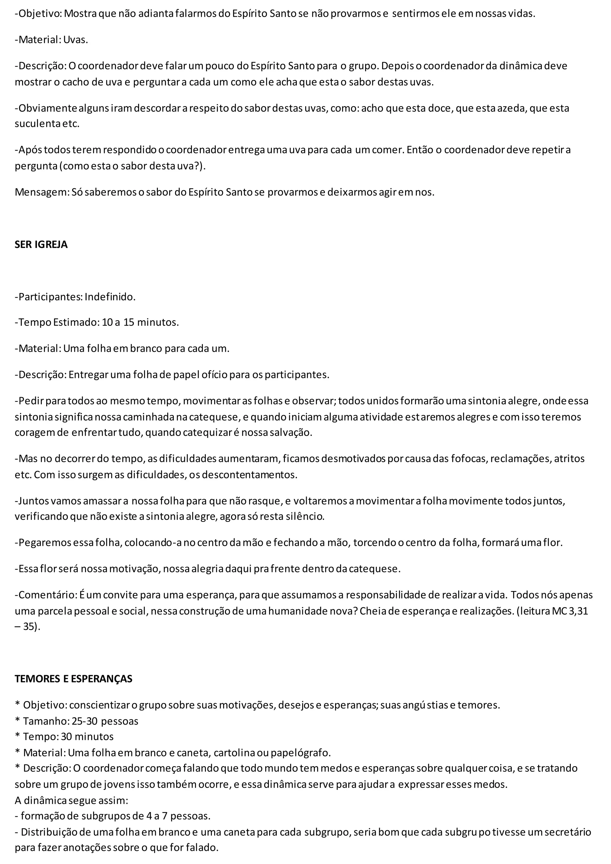 -Objetivo:Mostraque não adiantafalarmosdoEspírito Santose nãoprovarmose sentirmosele emnossasvidas.
-Material:Uvas.
-Descrição:Ocoordenadordeve falarumpouco doEspírito Santopara o grupo.Depoisocoordenadorda dinâmicadeve
mostrar o cacho de uva e perguntara cada um como ele achaque estao sabor destasuvas.
-Obviamentealgunsiramdescordararespeitodosabordestasuvas,como:acho que esta doce,que estaazeda,que esta
suculentaetc.
-Apóstodosteremrespondidoocoordenadorentregaumauvapara cada umcomer.Então o coordenadordeve repetira
pergunta(comoestao sabor destauva?).
Mensagem:Sósaberemososabor doEspírito Santose provarmose deixarmosagiremnos.
SER IGREJA
-Participantes:Indefinido.
-TempoEstimado:10 a 15 minutos.
-Material:Uma folhaembranco para cada um.
-Descrição:Entregaruma folhade papel ofíciopara osparticipantes.
-Pedirparatodosao mesmotempo,movimentarasfolhase observar;todosunidosformarãoumasintoniaalegre,ondeessa
sintoniasignificanossacaminhadanacatequese,e quandoiniciamalgumaatividade estaremosalegrese comissoteremos
coragemde enfrentartudo,quandocatequizaré nossasalvação.
-Mas no decorrerdo tempo,asdificuldadesaumentaram, ficamosdesmotivadosporcausadas fofocas,reclamações,atritos
etc.Com issosurgemas dificuldades,osdescontentamentos.
-Juntosvamosamassara nossafolhapara que nãorasque,e voltaremosamovimentarafolhamovimente todosjuntos,
verificandoque nãoexiste asintoniaalegre,agorasóresta silêncio.
-Pegaremosessafolha,colocando-anocentrodamão e fechandoa mão, torcendoocentro da folha,formaráumaflor.
-Essaflorserá nossamotivação,nossaalegriadaqui prafrente dentrodacatequese.
-Comentário:Éumconvite para uma esperança,paraque assumamosa responsabilidade de realizaravida. Todosnósapenas
uma parcelapessoal e social,nessaconstruçãode umahumanidade nova?Cheiade esperançae realizações.(leituraMC3,31
– 35).
TEMORES E ESPERANÇAS
* Objetivo:conscientizarogruposobre suasmotivações,desejose esperanças;suasangústiase temores.
* Tamanho:25-30 pessoas
* Tempo:30 minutos
* Material:Uma folhaembranco e caneta, cartolinaoupapelógrafo.
* Descrição:O coordenadorcomeçafalandoque todomundotemmedose esperançassobre qualquercoisa,e se tratando
sobre um grupode jovensissotambémocorre,e essadinâmicaserve paraajudara expressaressesmedos.
A dinâmicasegue assim:
- formaçãode subgruposde 4 a 7 pessoas.
- Distribuiçãode umafolhaembrancoe uma canetapara cada subgrupo,seriabomque cada subgrupotivesse umsecretário
para fazeranotaçõessobre o que for falado.
 
