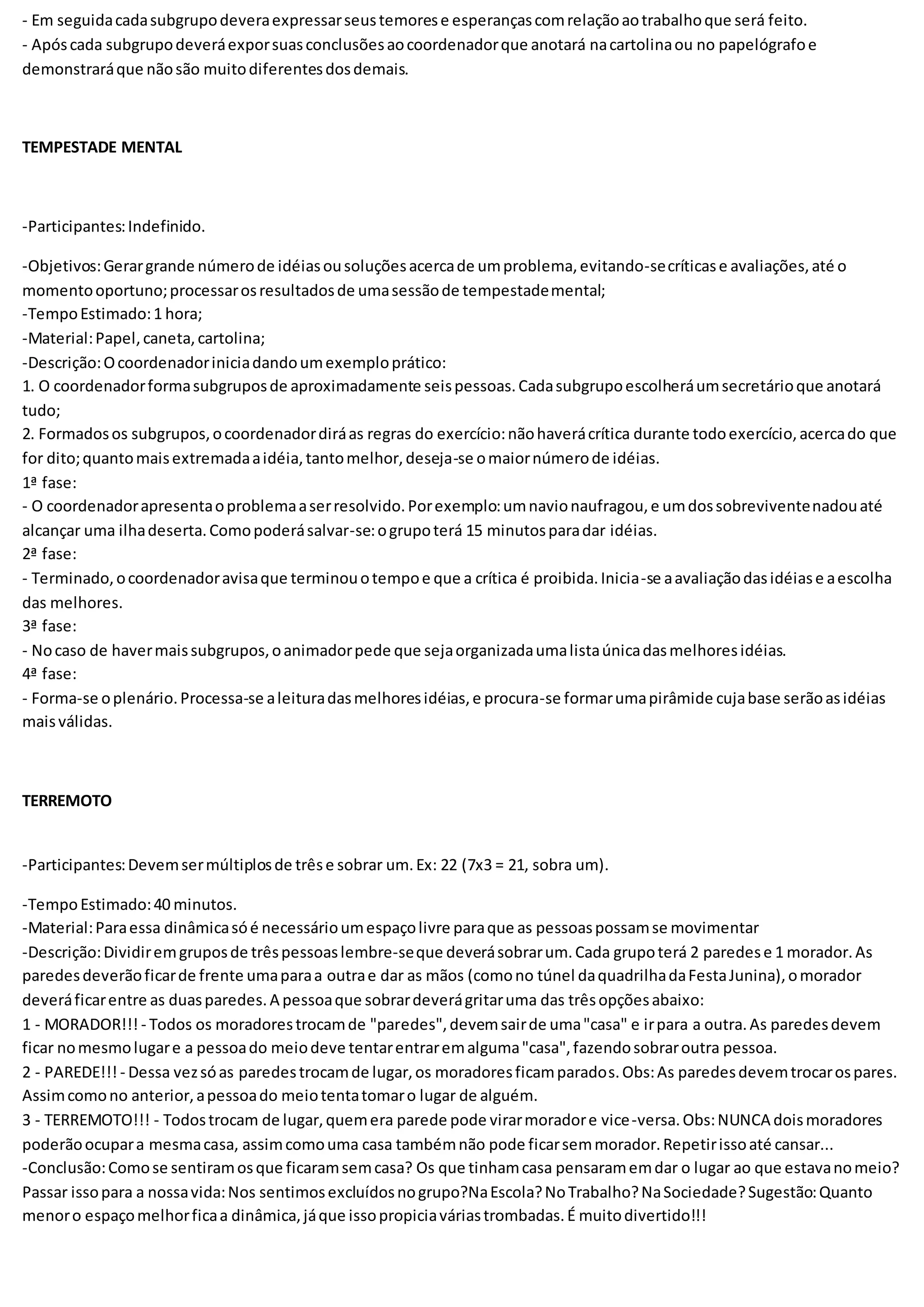- Em seguidacadasubgrupodeveraexpressarseustemorese esperançascomrelaçãoaotrabalhoque será feito.
- Apóscada subgrupodeveráexporsuasconclusõesaocoordenadorque anotará nacartolinaou no papelógrafoe
demonstraráque nãosão muitodiferentesdosdemais.
TEMPESTADE MENTAL
-Participantes:Indefinido.
-Objetivos:Gerargrande númerode idéiasousoluçõesacercade umproblema,evitando-secríticase avaliações,até o
momentooportuno;processarosresultadosde umasessãode tempestademental;
-TempoEstimado:1 hora;
-Material:Papel,caneta,cartolina;
-Descrição:Ocoordenadoriniciadandoumexemploprático:
1. O coordenadorformasubgruposde aproximadamente seispessoas.Cadasubgrupoescolheráumsecretárioque anotará
tudo;
2. Formadosos subgrupos,ocoordenadordiráas regras do exercício:nãohaverácrítica durante todoexercício,acercado que
for dito;quantomaisextremadaaidéia,tantomelhor,deseja-se omaiornúmerode idéias.
1ª fase:
- O coordenadorapresentaoproblemaaserresolvido.Porexemplo:umnavionaufragou,e umdossobreviventenadouaté
alcançar uma ilhadeserta.Comopoderásalvar-se:ogrupoterá 15 minutosparadar idéias.
2ª fase:
- Terminado,ocoordenadoravisaque terminouotempoe que a crítica é proibida.Inicia-se aavaliaçãodasidéiase aescolha
das melhores.
3ª fase:
- Nocaso de havermaissubgrupos,oanimadorpede que sejaorganizadaumalistaúnicadasmelhoresidéias.
4ª fase:
- Forma-se oplenário.Processa-se aleituradasmelhoresidéias,e procura-se formarumapirâmide cujabase serãoasidéias
maisválidas.
TERREMOTO
-Participantes:Devemsermúltiplosde trêse sobrar um.Ex: 22 (7x3 = 21, sobra um).
-TempoEstimado:40 minutos.
-Material:Paraessa dinâmicasóé necessárioumespaçolivre paraque as pessoaspossamse movimentar
-Descrição:Dividiremgruposde trêspessoaslembre-seque deverásobrarum.Cada grupoterá 2 paredese 1 morador.As
paredesdeverãoficarde frente umaparaa outrae dar as mãos (comono túnel daquadrilhadaFestaJunina),omorador
deveráficarentre as duasparedes.A pessoaque sobrardeverágritaruma das trêsopçõesabaixo:
1 - MORADOR!!! - Todos os moradorestrocamde "paredes",devemsairde uma"casa" e irpara a outra.As paredesdevem
ficar nomesmolugare a pessoado meiodeve tentarentraremalguma"casa",fazendosobraroutra pessoa.
2 - PAREDE!!! - Dessa vezsóas paredestrocamde lugar,os moradoresficamparados.Obs:As paredesdevemtrocarospares.
Assimcomono anterior,apessoado meiotentatomaro lugar de alguém.
3 - TERREMOTO!!! - Todostrocam de lugar,quemera parede pode virarmoradore vice-versa.Obs:NUNCA doismoradores
poderãoocupara mesmacasa, assimcomouma casa tambémnão pode ficarsemmorador.Repetirissoaté cansar...
-Conclusão:Comose sentiramosque ficaramsemcasa? Os que tinhamcasa pensaramemdar o lugar ao que estavanomeio?
Passar issopara a nossavida:Nos sentimosexcluídosnogrupo?NaEscola?NoTrabalho?NaSociedade?Sugestão:Quanto
menoro espaçomelhorficaa dinâmica,jáque issopropiciaváriastrombadas.É muitodivertido!!!
 