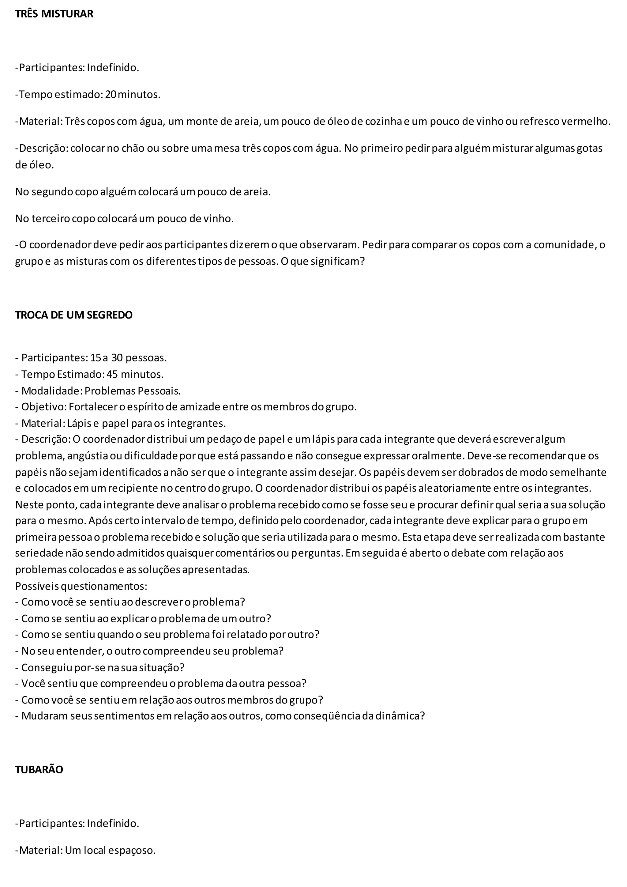 TRÊS MISTURAR
-Participantes:Indefinido.
-Tempoestimado:20minutos.
-Material:Trêscoposcom água, um monte de areia,umpouco de óleode cozinhae um pouco de vinhoourefrescovermelho.
-Descrição:colocarno chão ou sobre umamesa trêscoposcom água. No primeiropedirparaalguémmisturaralgumasgotas
de óleo.
No segundocopoalguémcolocaráumpouco de areia.
No terceirocopocolocaráum pouco de vinho.
-O coordenadordeve pediraosparticipantesdizeremoque observaram.Pedirparacompararos copos com a comunidade,o
grupoe as misturascom os diferentestiposde pessoas.Oque significam?
TROCA DE UM SEGREDO
- Participantes:15a 30 pessoas.
- TempoEstimado:45 minutos.
- Modalidade:Problemas Pessoais.
- Objetivo:Fortaleceroespíritode amizade entre osmembrosdogrupo.
- Material:Lápise papel paraos integrantes.
- Descrição:O coordenadordistribui umpedaçode papel e umlápisparacada integrante que deveráescreveralgum
problema,angústiaoudificuldadeporque estápassandoe não consegue expressaroralmente.Deve-se recomendarque os
papéisnãosejamidentificadosanão serque o integrante assimdesejar.Ospapéisdevemserdobradosde modosemelhante
e colocadosemumrecipiente nocentrodogrupo.O coordenadordistribui ospapéisaleatoriamente entre osintegrantes.
Neste ponto,cadaintegrante deve analisaroproblemarecebidocomose fosse seue procurar definirqual seriaasuasolução
para o mesmo.Apóscertointervalode tempo,definidopelocoordenador,cadaintegrante deve explicarparao grupoem
primeirapessoaoproblemarecebidoe soluçãoque seriautilizadaparao mesmo.Estaetapadeve serrealizadacombastante
seriedade nãosendoadmitidosquaisquercomentáriosouperguntas.Emseguidaé abertoodebate com relaçãoaos
problemascolocadose assoluçõesapresentadas.
Possíveisquestionamentos:
- Comovocê se sentiuaodescreveroproblema?
- Comose sentiuaoexplicaroproblemade umoutro?
- Comose sentiuquandoo seuproblemafoi relatadoporoutro?
- Noseuentender,ooutrocompreendeuseuproblema?
- Conseguiupor-se nasuasituação?
- Você sentiuque compreendeuoproblemadaoutra pessoa?
- Comovocê se sentiuemrelaçãoaosoutrosmembrosdogrupo?
- Mudaram seussentimentosemrelaçãoaosoutros,comoconseqüênciadadinâmica?
TUBARÃO
-Participantes:Indefinido.
-Material:Um local espaçoso.
 