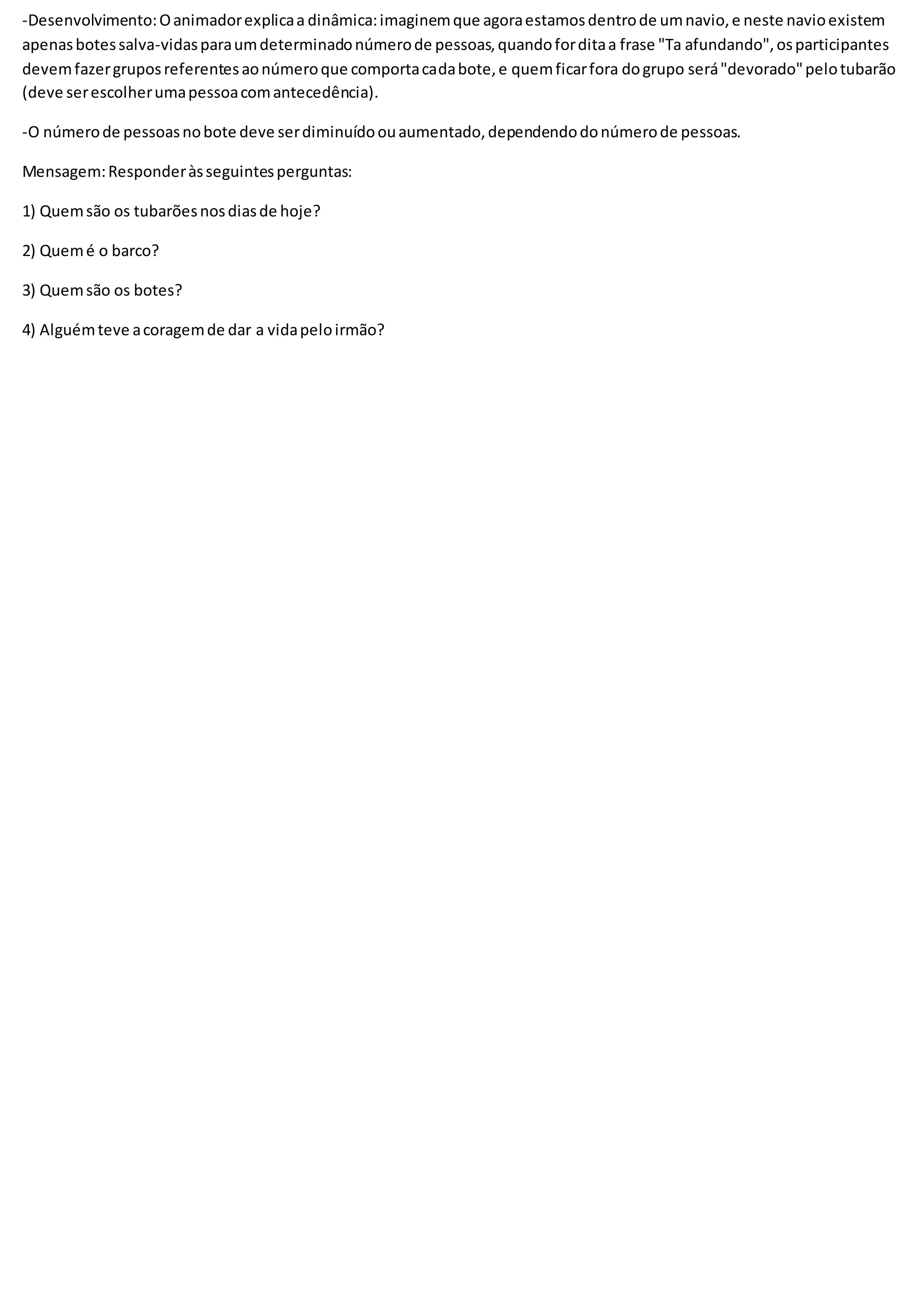 -Desenvolvimento:Oanimadorexplicaa dinâmica:imaginemque agoraestamosdentrode umnavio,e neste navioexistem
apenasbotessalva-vidasparaumdeterminadonúmerode pessoas,quandoforditaa frase "Ta afundando",osparticipantes
devemfazergruposreferentesaonúmeroque comportacadabote,e quemficarfora dogrupo será"devorado"pelotubarão
(deve serescolherumapessoacomantecedência).
-O númerode pessoasnobote deve serdiminuídoouaumentado,dependendodonúmerode pessoas.
Mensagem:Responderàsseguintesperguntas:
1) Quemsão os tubarõesnosdiasde hoje?
2) Quemé o barco?
3) Quemsão os botes?
4) Alguémteve acoragemde dar a vidapeloirmão?
 
