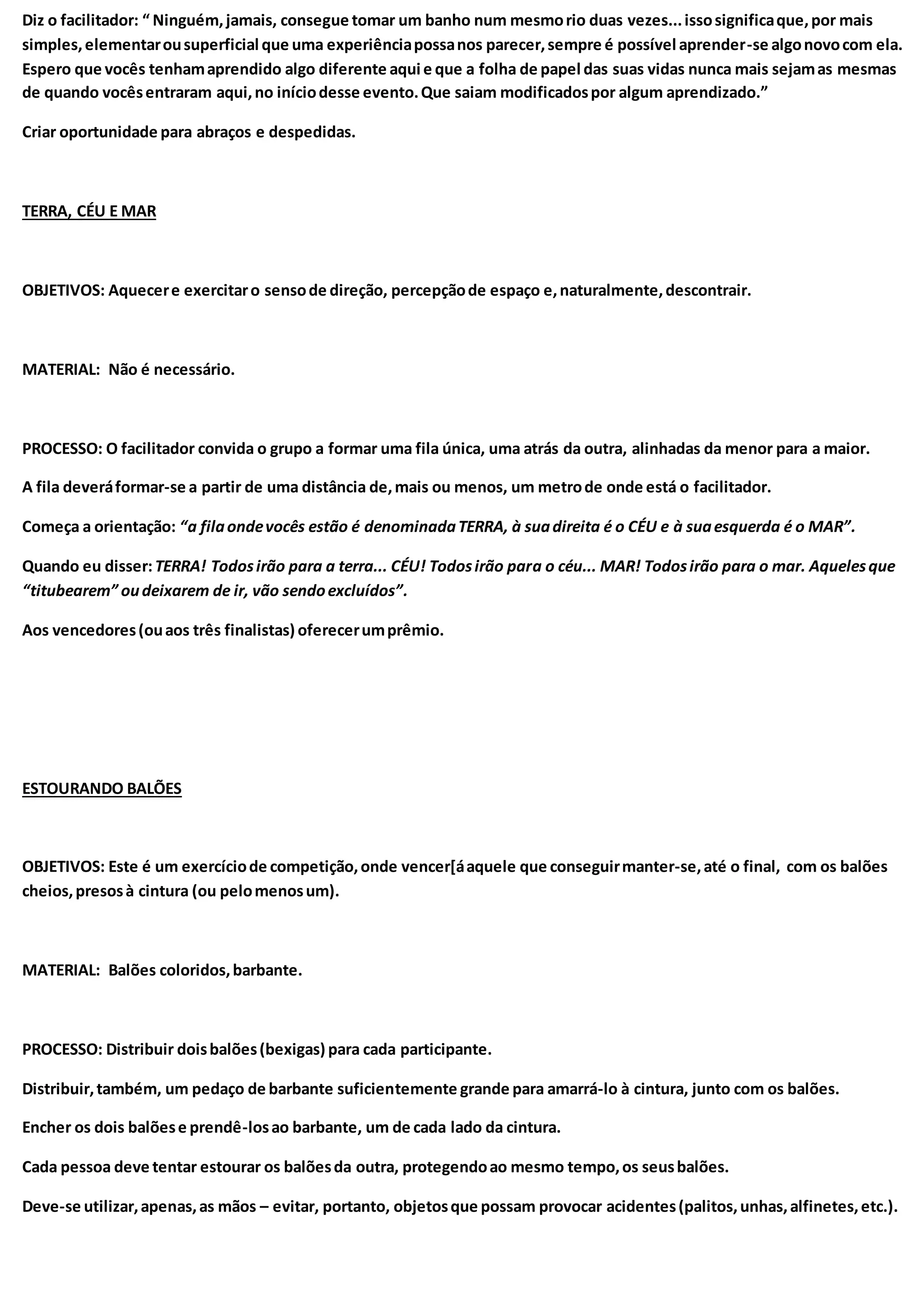 Diz o facilitador: “ Ninguém,jamais, consegue tomar um banho num mesmorio duas vezes...issosignificaque,por mais
simples,elementarousuperficial que uma experiênciapossanos parecer,sempre é possível aprender-se algonovocom ela.
Espero que vocês tenhamaprendido algo diferente aqui e que a folha de papel das suas vidas nunca mais sejamas mesmas
de quando vocêsentraram aqui,no iníciodesse evento.Que saiam modificadospor algum aprendizado.”
Criar oportunidade para abraços e despedidas.
TERRA, CÉU E MAR
OBJETIVOS: Aquecere exercitaro sensode direção, percepçãode espaço e,naturalmente,descontrair.
MATERIAL: Não é necessário.
PROCESSO: O facilitador convida o grupo a formar uma fila única, uma atrás da outra, alinhadas da menor para a maior.
A fila deveráformar-se a partir de uma distância de,mais ou menos, um metrode onde está o facilitador.
Começa a orientação: “a filaondevocês estão é denominadaTERRA, à suadireita é o CÉU e à suaesquerda é o MAR”.
Quando eu disser:TERRA! Todosirão para a terra... CÉU! Todosirão para o céu... MAR! Todosirão para o mar. Aquelesque
“titubearem” oudeixarem de ir, vão sendoexcluídos”.
Aos vencedores(ouaos três finalistas) oferecerumprêmio.
ESTOURANDO BALÕES
OBJETIVOS: Este é um exercíciode competição,onde vencer[áaquele que conseguirmanter-se,até o final, com os balões
cheios,presosà cintura (ou pelomenosum).
MATERIAL: Balões coloridos,barbante.
PROCESSO: Distribuir doisbalões(bexigas) para cada participante.
Distribuir,também, um pedaço de barbante suficientemente grande para amarrá-lo à cintura, junto com os balões.
Encher os dois balõese prendê-losao barbante, um de cada lado da cintura.
Cada pessoa deve tentar estourar os balõesda outra, protegendoao mesmo tempo,os seusbalões.
Deve-se utilizar,apenas,as mãos – evitar, portanto, objetosque possam provocar acidentes(palitos,unhas,alfinetes,etc.).
 