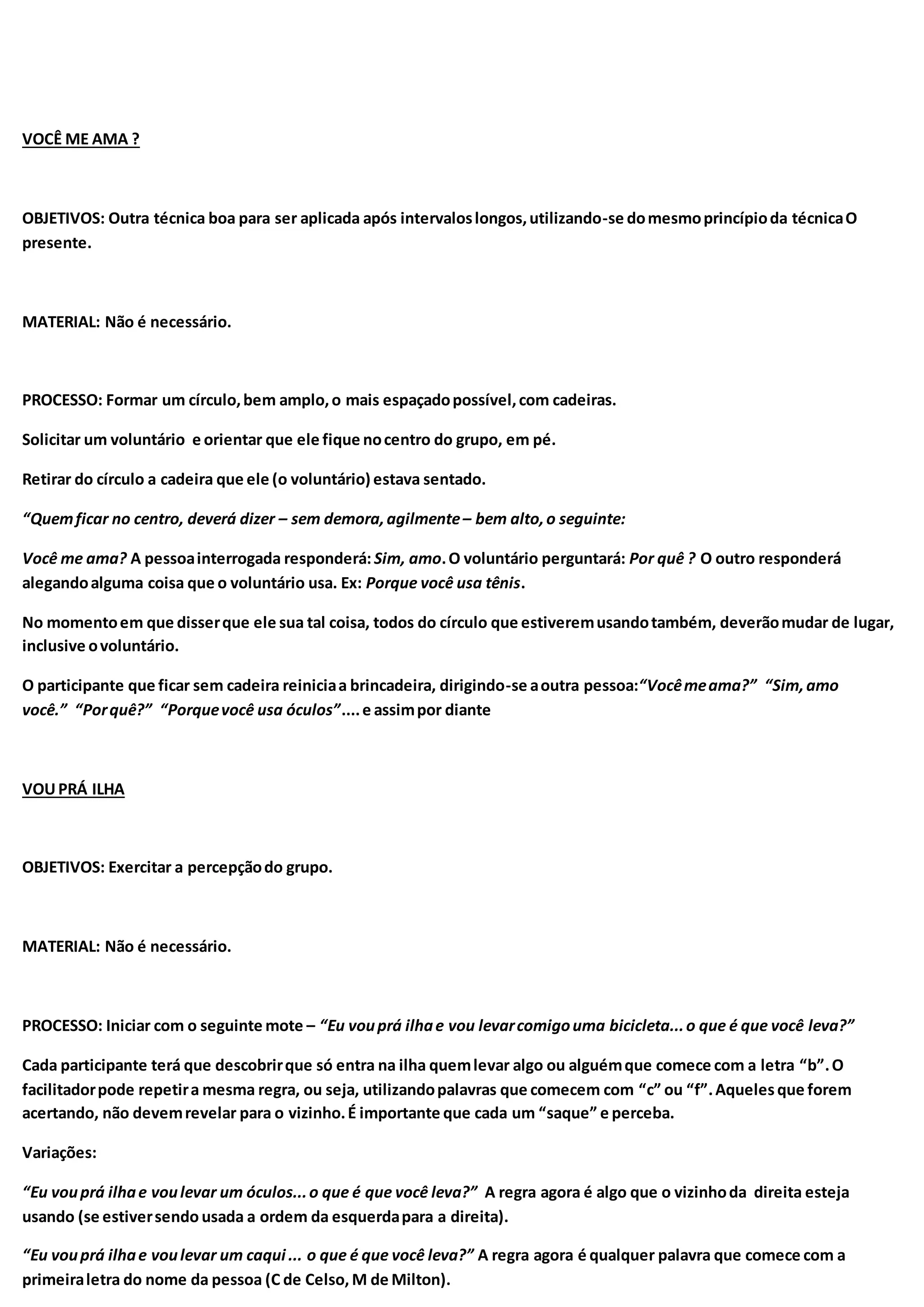 VOCÊ ME AMA ?
OBJETIVOS: Outra técnica boa para ser aplicada após intervaloslongos,utilizando-se domesmoprincípioda técnicaO
presente.
MATERIAL: Não é necessário.
PROCESSO: Formar um círculo,bem amplo,o mais espaçadopossível,com cadeiras.
Solicitar um voluntário e orientar que ele fique nocentro do grupo, em pé.
Retirar do círculo a cadeira que ele (o voluntário) estava sentado.
“Quemficar no centro, deverá dizer – sem demora,agilmente– bem alto,o seguinte:
Você me ama? A pessoainterrogada responderá: Sim, amo.O voluntário perguntará: Por quê ? O outro responderá
alegandoalguma coisa que o voluntário usa. Ex: Porque você usa tênis.
No momentoem que disserque ele sua tal coisa, todos do círculo que estiveremusandotambém, deverãomudar de lugar,
inclusive ovoluntário.
O participante que ficar sem cadeira reiniciaa brincadeira, dirigindo-se aoutra pessoa:“Vocêmeama?” “Sim,amo
você.” “Porquê?” “Porquevocê usa óculos”....e assimpor diante
VOUPRÁ ILHA
OBJETIVOS: Exercitar a percepçãodo grupo.
MATERIAL: Não é necessário.
PROCESSO: Iniciar com o seguinte mote – “Eu vouprá ilhae vou levarcomigouma bicicleta...o que é que você leva?”
Cada participante terá que descobrirque só entra na ilha quemlevar algo ou alguémque comece com a letra “b”.O
facilitadorpode repetira mesma regra, ou seja, utilizandopalavras que comecem com “c” ou “f”.Aquelesque forem
acertando, não devemrevelar para o vizinho.É importante que cada um “saque” e perceba.
Variações:
“Eu vouprá ilhae voulevar um óculos...o que é que você leva?” A regra agora é algo que o vizinhoda direita esteja
usando (se estiversendo usada a ordem da esquerdapara a direita).
“Eu vouprá ilhae voulevar um caqui ... o que é que você leva?” A regra agora é qualquer palavra que comece com a
primeiraletra do nome da pessoa (C de Celso, M de Milton).
 