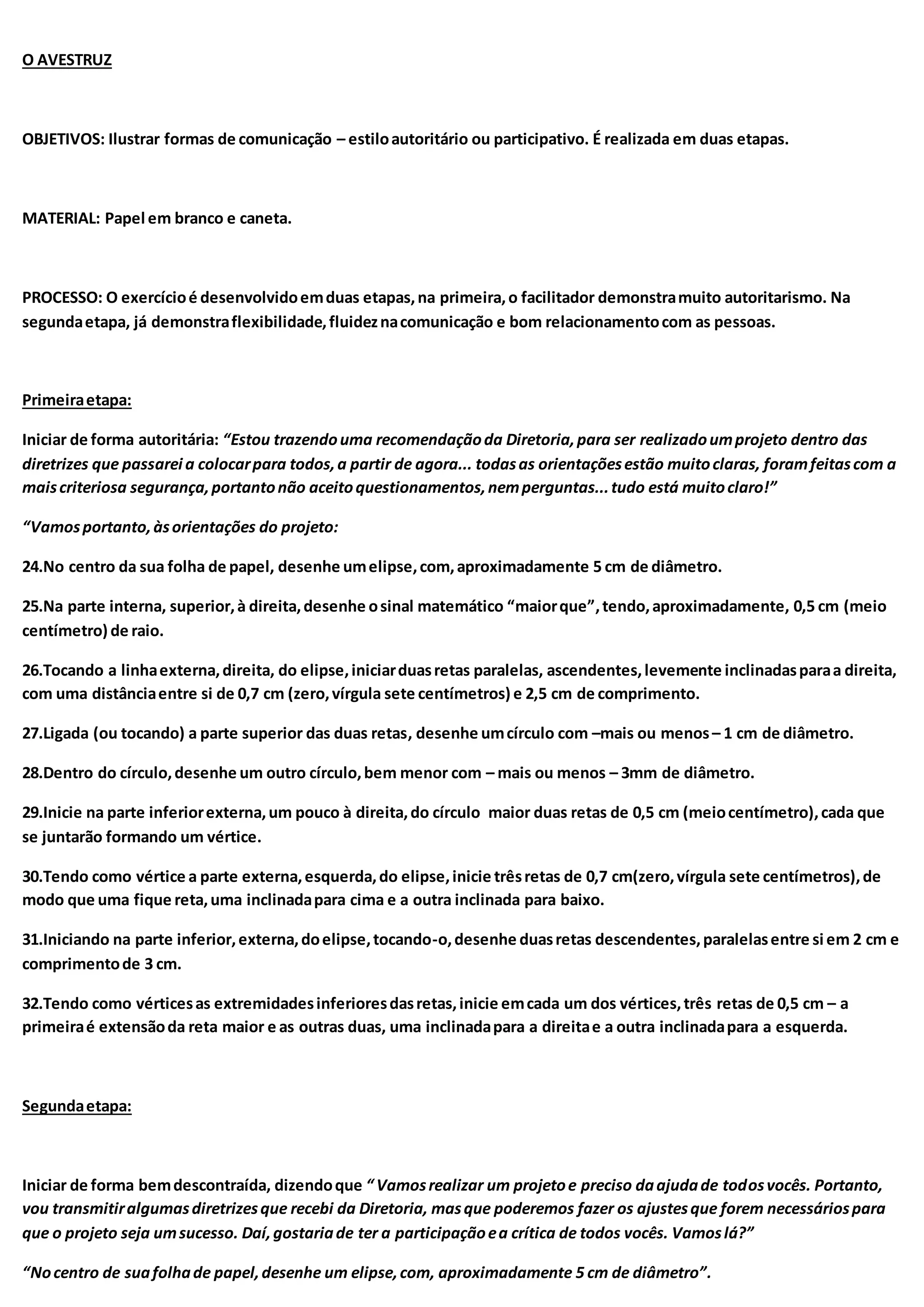 O AVESTRUZ
OBJETIVOS: Ilustrar formas de comunicação – estiloautoritário ou participativo. É realizada em duas etapas.
MATERIAL: Papel em branco e caneta.
PROCESSO: O exercícioé desenvolvidoemduas etapas,na primeira,o facilitador demonstramuito autoritarismo. Na
segundaetapa, já demonstraflexibilidade,fluideznacomunicação e bom relacionamentocom as pessoas.
Primeiraetapa:
Iniciar de forma autoritária: “Estou trazendouma recomendaçãoda Diretoria,para ser realizadoumprojeto dentro das
diretrizes que passarei a colocarpara todos,a partir de agora... todasas orientaçõesestão muitoclaras, foramfeitascom a
maiscriteriosa segurança,portantonão aceitoquestionamentos,nemperguntas...tudo está muitoclaro!”
“Vamosportanto,àsorientações do projeto:
24.No centro da sua folha de papel, desenhe umelipse,com,aproximadamente 5 cm de diâmetro.
25.Na parte interna, superior,à direita,desenhe osinal matemático “maiorque”,tendo,aproximadamente, 0,5 cm (meio
centímetro) de raio.
26.Tocando a linhaexterna,direita, do elipse,iniciarduasretas paralelas, ascendentes,levemente inclinadasparaa direita,
com uma distânciaentre si de 0,7 cm (zero,vírgula sete centímetros) e 2,5 cm de comprimento.
27.Ligada (ou tocando) a parte superior das duas retas, desenhe umcírculo com –mais ou menos– 1 cm de diâmetro.
28.Dentro do círculo,desenhe um outro círculo,bem menor com – mais ou menos – 3mm de diâmetro.
29.Inicie na parte inferiorexterna,um pouco à direita,do círculo maior duas retas de 0,5 cm (meiocentímetro),cada que
se juntarão formando um vértice.
30.Tendo como vértice a parte externa,esquerda,do elipse,inicie trêsretas de 0,7 cm(zero,vírgula sete centímetros),de
modo que uma fique reta,uma inclinadapara cima e a outra inclinada para baixo.
31.Iniciando na parte inferior,externa,doelipse,tocando-o,desenhe duasretas descendentes,paralelasentre si em 2 cm e
comprimentode 3 cm.
32.Tendo como vérticesas extremidadesinferioresdasretas,inicie emcada um dos vértices,três retas de 0,5 cm – a
primeiraé extensãoda reta maior e as outras duas, uma inclinadapara a direitae a outra inclinadapara a esquerda.
Segundaetapa:
Iniciar de forma bemdescontraída, dizendoque “ Vamosrealizar um projetoe preciso daajudade todosvocês. Portanto,
vou transmitiralgumasdiretrizesque recebi da Diretoria, masque poderemos fazer os ajustesque forem necessáriospara
que o projeto seja umsucesso. Daí,gostariade ter a participaçãoea crítica de todos vocês. Vamoslá?”
“Nocentro de suafolhade papel,desenhe um elipse,com, aproximadamente 5 cm de diâmetro”.
 