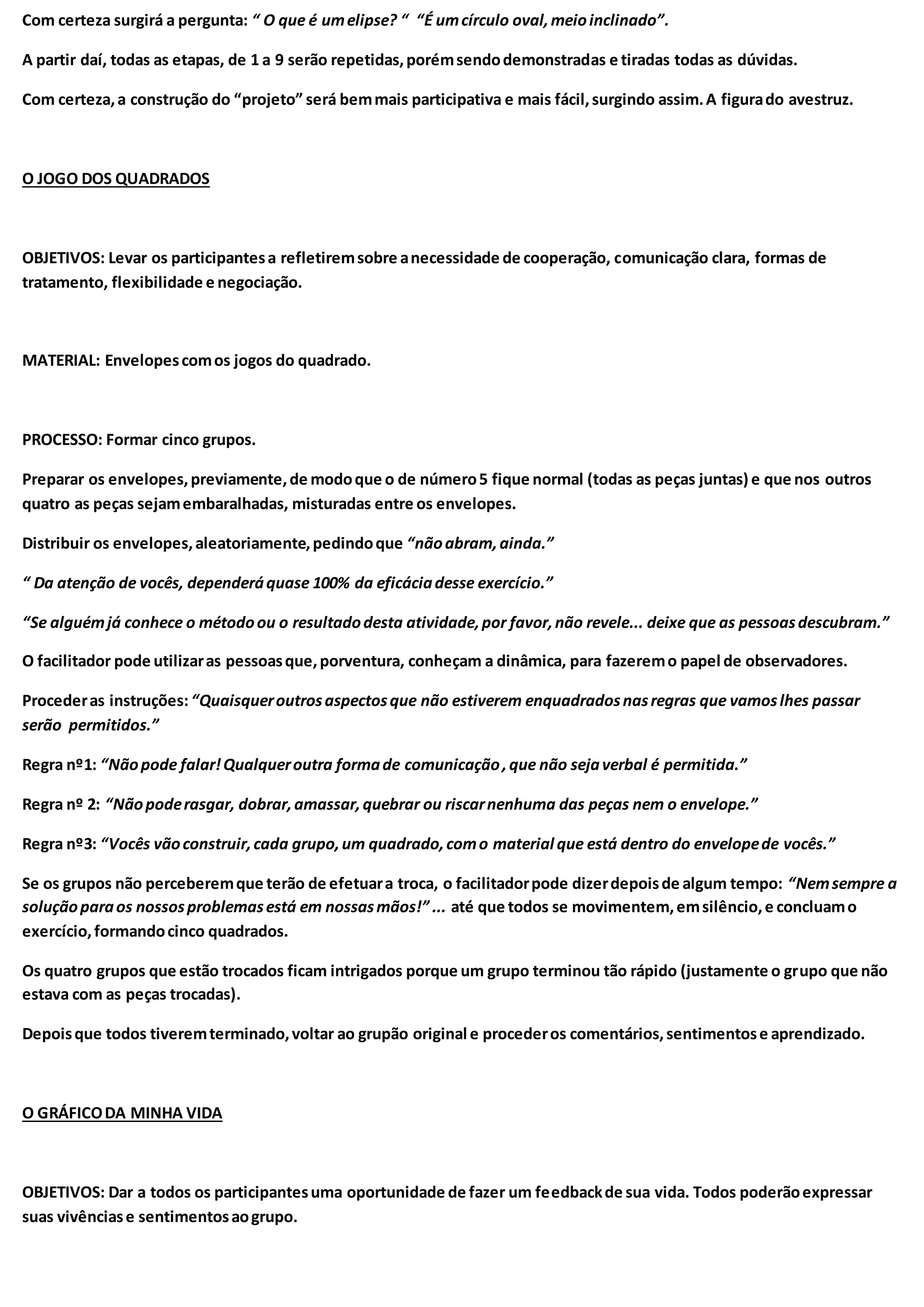 Com certeza surgirá a pergunta: “ O que é umelipse? “ “É umcírculo oval,meioinclinado”.
A partir daí, todas as etapas, de 1 a 9 serão repetidas,porémsendodemonstradas e tiradas todas as dúvidas.
Com certeza,a construção do “projeto” será bemmais participativa e mais fácil,surgindo assim.A figurado avestruz.
O JOGO DOS QUADRADOS
OBJETIVOS: Levar os participantesa refletiremsobre anecessidade de cooperação, comunicação clara, formas de
tratamento, flexibilidade e negociação.
MATERIAL: Envelopescomos jogos do quadrado.
PROCESSO: Formar cinco grupos.
Preparar os envelopes,previamente,de modoque o de número5 fique normal (todas as peças juntas) e que nos outros
quatro as peças sejamembaralhadas, misturadas entre os envelopes.
Distribuir os envelopes,aleatoriamente,pedindoque “nãoabram,ainda.”
“ Da atenção de vocês, dependeráquase 100% da eficáciadesse exercício.”
“Se alguémjá conhece o métodoou o resultadodesta atividade,por favor,não revele... deixe que as pessoasdescubram.”
O facilitador pode utilizaras pessoasque,porventura, conheçam a dinâmica, para fazeremo papel de observadores.
Procederas instruções:“Quaisqueroutrosaspectosque não estiverem enquadradosnasregras que vamoslhes passar
serão permitidos.”
Regra nº1: “Nãopode falar!Qualqueroutra formade comunicação,que não sejaverbal é permitida.”
Regra nº 2: “Nãopoderasgar, dobrar,amassar,quebrar ou riscarnenhuma das peças nem o envelope.”
Regra nº3: “Vocês vãoconstruir,cada grupo,um quadrado,como material que está dentro do envelopede vocês.”
Se os grupos não perceberemque terão de efetuara troca, o facilitadorpode dizerdepoisde algum tempo: “Nemsempre a
soluçãoparaos nossosproblemasestá em nossasmãos!” ... até que todos se movimentem,emsilêncio,e concluamo
exercício,formandocinco quadrados.
Os quatro grupos que estão trocados ficam intrigados porque um grupo terminou tão rápido (justamente o grupo que não
estava com as peças trocadas).
Depoisque todos tiveremterminado,voltar ao grupão original e procederos comentários,sentimentose aprendizado.
O GRÁFICODA MINHA VIDA
OBJETIVOS: Dar a todos os participantesuma oportunidade de fazer um feedbackde sua vida. Todos poderãoexpressar
suas vivênciase sentimentosaogrupo.
 