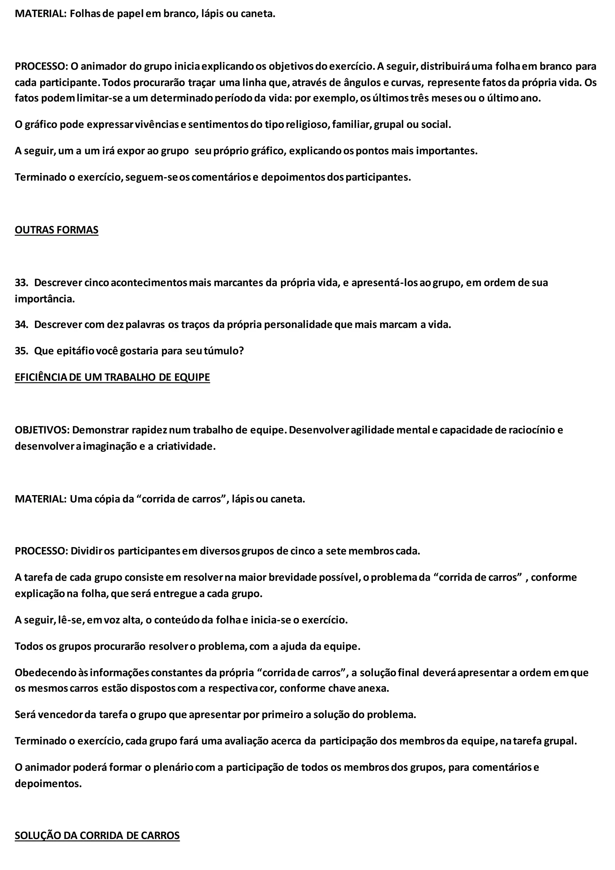 MATERIAL: Folhasde papel em branco, lápis ou caneta.
PROCESSO: O animador do grupo iniciaexplicandoos objetivosdoexercício.A seguir,distribuiráuma folhaem branco para
cada participante.Todos procurarão traçar uma linha que,através de ângulos e curvas, represente fatosda própria vida. Os
fatos podemlimitar-se a um determinadoperíododa vida: por exemplo,osúltimostrês mesesou o últimoano.
O gráfico pode expressarvivênciase sentimentosdo tiporeligioso,familiar,grupal ou social.
A seguir,um a um irá expor ao grupo seupróprio gráfico, explicandoospontos mais importantes.
Terminado o exercício,seguem-seoscomentáriose depoimentosdosparticipantes.
OUTRAS FORMAS
33. Descrever cincoacontecimentosmais marcantes da própria vida, e apresentá-losaogrupo, em ordem de sua
importância.
34. Descrever com dezpalavras os traços da própria personalidade que mais marcam a vida.
35. Que epitáfiovocê gostaria para seutúmulo?
EFICIÊNCIADE UM TRABALHO DE EQUIPE
OBJETIVOS: Demonstrar rapideznum trabalho de equipe.Desenvolveragilidade mental e capacidade de raciocínio e
desenvolveraimaginação e a criatividade.
MATERIAL: Uma cópia da “corrida de carros”, lápisou caneta.
PROCESSO: Dividiros participantesem diversosgrupos de cinco a sete membroscada.
A tarefa de cada grupo consiste em resolverna maior brevidade possível,oproblemada “corrida de carros” , conforme
explicaçãona folha,que será entregue a cada grupo.
A seguir,lê-se,emvoz alta, o conteúdoda folhae inicia-se o exercício.
Todos os grupos procurarão resolvero problema,com a ajuda da equipe.
Obedecendoàsinformaçõesconstantes da própria “corridade carros”, a soluçãofinal deveráapresentar a ordem emque
os mesmoscarros estão dispostoscom a respectivacor, conforme chave anexa.
Será vencedorda tarefa o grupo que apresentar por primeiro a solução do problema.
Terminado o exercício,cada grupo fará uma avaliação acerca da participação dos membrosda equipe,natarefa grupal.
O animador poderá formar o plenáriocom a participação de todos os membrosdos grupos, para comentáriose
depoimentos.
SOLUÇÃO DA CORRIDA DE CARROS
 