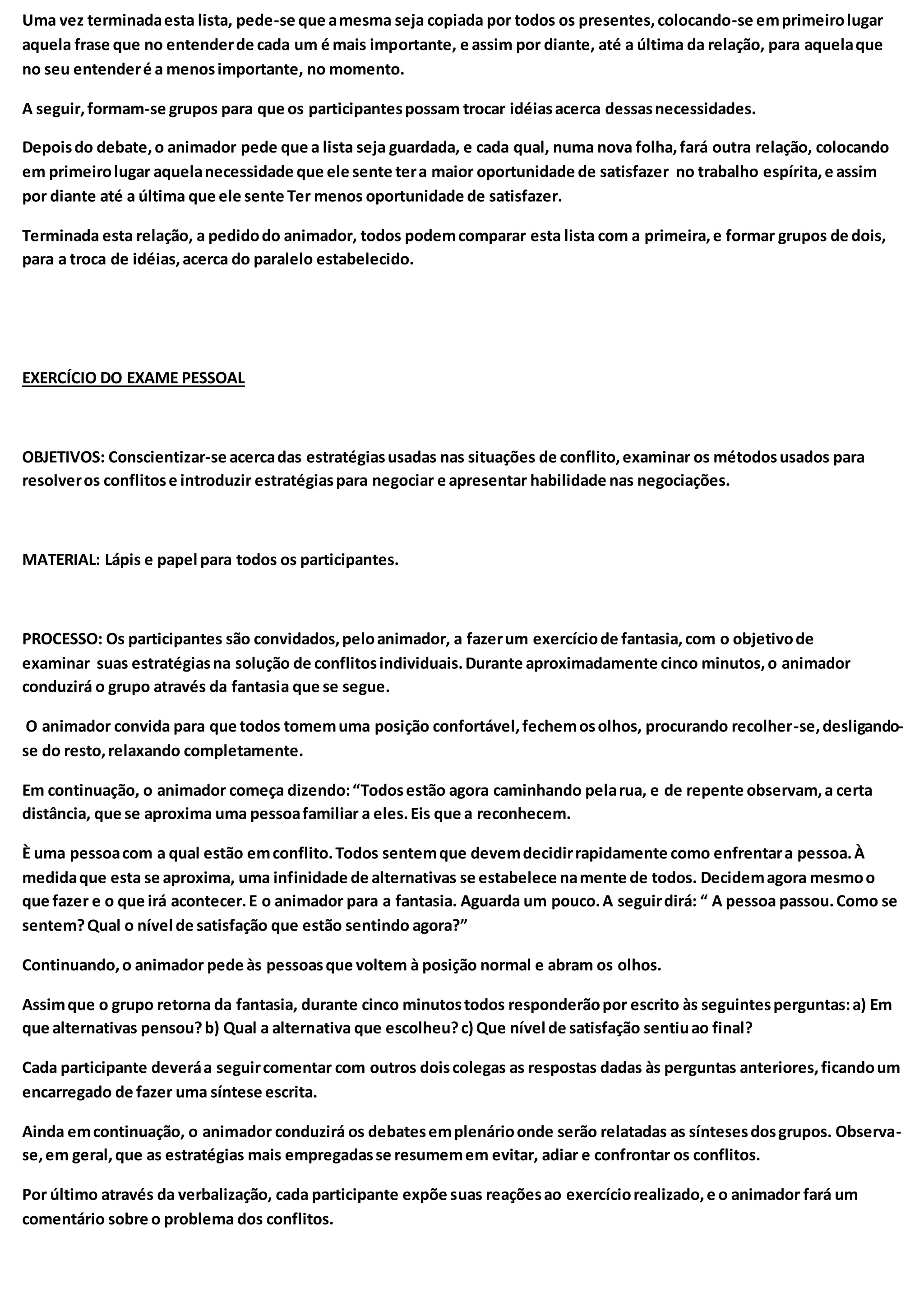 Uma vez terminadaesta lista, pede-se que amesma seja copiada por todos os presentes,colocando-se emprimeirolugar
aquela frase que no entenderde cada um é mais importante, e assim por diante, até a última da relação, para aquelaque
no seu entenderé a menosimportante, no momento.
A seguir,formam-se grupos para que os participantespossam trocar idéiasacerca dessasnecessidades.
Depoisdo debate,o animador pede que a lista seja guardada, e cada qual, numa nova folha,fará outra relação, colocando
em primeirolugar aquelanecessidade que ele sente tera maior oportunidade de satisfazer no trabalho espírita,e assim
por diante até a última que ele sente Ter menos oportunidade de satisfazer.
Terminada esta relação, a pedidodo animador, todos podemcomparar esta lista com a primeira,e formar grupos de dois,
para a troca de idéias,acerca do paralelo estabelecido.
EXERCÍCIO DO EXAME PESSOAL
OBJETIVOS: Conscientizar-se acercadas estratégiasusadas nas situações de conflito,examinar os métodosusados para
resolveros conflitose introduzir estratégiaspara negociar e apresentar habilidade nas negociações.
MATERIAL: Lápis e papel para todos os participantes.
PROCESSO: Os participantes são convidados,peloanimador, a fazerum exercíciode fantasia,com o objetivode
examinar suas estratégiasna solução de conflitosindividuais.Durante aproximadamente cinco minutos,o animador
conduzirá o grupo através da fantasia que se segue.
O animador convida para que todos tomemuma posição confortável,fechemosolhos, procurando recolher-se,desligando-
se do resto,relaxando completamente.
Em continuação, o animador começa dizendo:“Todosestão agora caminhando pelarua, e de repente observam,a certa
distância, que se aproxima uma pessoafamiliar a eles.Eis que a reconhecem.
È uma pessoacom a qual estão emconflito.Todos sentemque devemdecidirrapidamente como enfrentara pessoa.À
medidaque esta se aproxima, uma infinidade de alternativas se estabelece namente de todos. Decidemagora mesmoo
que fazer e o que irá acontecer.E o animador para a fantasia. Aguarda um pouco.A seguirdirá: “ A pessoa passou.Como se
sentem?Qual o nível de satisfação que estão sentindo agora?”
Continuando,o animador pede às pessoasque voltem à posição normal e abram os olhos.
Assimque o grupo retorna da fantasia, durante cinco minutostodos responderãopor escrito às seguintesperguntas:a) Em
que alternativas pensou?b) Qual a alternativa que escolheu?c) Que nível de satisfação sentiuao final?
Cada participante deveráa seguircomentar com outros doiscolegas as respostas dadas às perguntas anteriores,ficandoum
encarregado de fazer uma síntese escrita.
Ainda emcontinuação, o animador conduzirá os debatesemplenárioonde serão relatadas as síntesesdosgrupos. Observa-
se,em geral,que as estratégias mais empregadasse resumemem evitar, adiar e confrontar os conflitos.
Por último através da verbalização, cada participante expõe suas reaçõesao exercíciorealizado,e o animador fará um
comentário sobre o problema dos conflitos.
 
