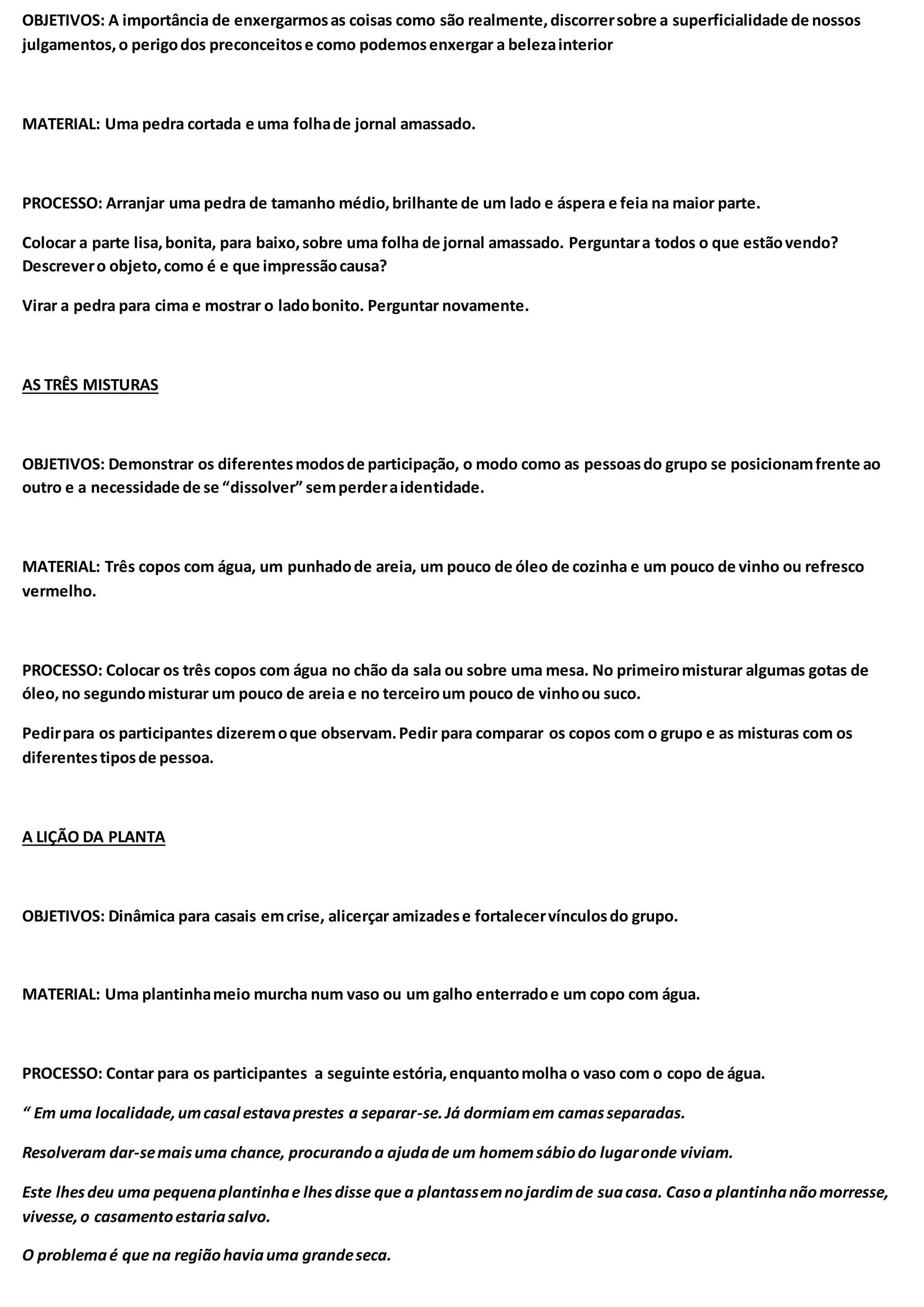 OBJETIVOS: A importância de enxergarmosas coisas como são realmente,discorrersobre a superficialidade de nossos
julgamentos,o perigodos preconceitose como podemosenxergar a belezainterior
MATERIAL: Uma pedra cortada e uma folhade jornal amassado.
PROCESSO: Arranjar uma pedra de tamanho médio,brilhante de um lado e áspera e feia na maior parte.
Colocar a parte lisa,bonita, para baixo,sobre uma folha de jornal amassado. Perguntara todos o que estãovendo?
Descrevero objeto,como é e que impressãocausa?
Virar a pedra para cima e mostrar o ladobonito. Perguntar novamente.
AS TRÊS MISTURAS
OBJETIVOS: Demonstrar os diferentesmodosde participação, o modo como as pessoasdo grupo se posicionamfrente ao
outro e a necessidade de se “dissolver” semperderaidentidade.
MATERIAL: Três copos com água, um punhadode areia, um pouco de óleo de cozinha e um pouco de vinho ou refresco
vermelho.
PROCESSO: Colocar os três copos com água no chão da sala ou sobre uma mesa. No primeiromisturar algumas gotas de
óleo,no segundomisturar um pouco de areia e no terceiroum pouco de vinhoou suco.
Pedirpara os participantes dizeremoque observam.Pedir para comparar os copos com o grupo e as misturas com os
diferentestiposde pessoa.
A LIÇÃO DA PLANTA
OBJETIVOS: Dinâmica para casais emcrise, alicerçar amizadese fortalecervínculosdo grupo.
MATERIAL: Uma plantinhameio murcha num vaso ou um galho enterradoe um copo com água.
PROCESSO: Contar para os participantes a seguinte estória,enquantomolha o vaso com o copo de água.
“ Em uma localidade,umcasal estavaprestes a separar-se.Já dormiamem camasseparadas.
Resolveram dar-semaisuma chance, procurandoa ajudade um homemsábiodo lugaronde viviam.
Este lhesdeu uma pequenaplantinhae lhesdisse que a plantassemnojardimde suacasa. Casoa plantinhanãomorresse,
vivesse,o casamentoestariasalvo.
O problemaé que na regiãohaviauma grandeseca.
 