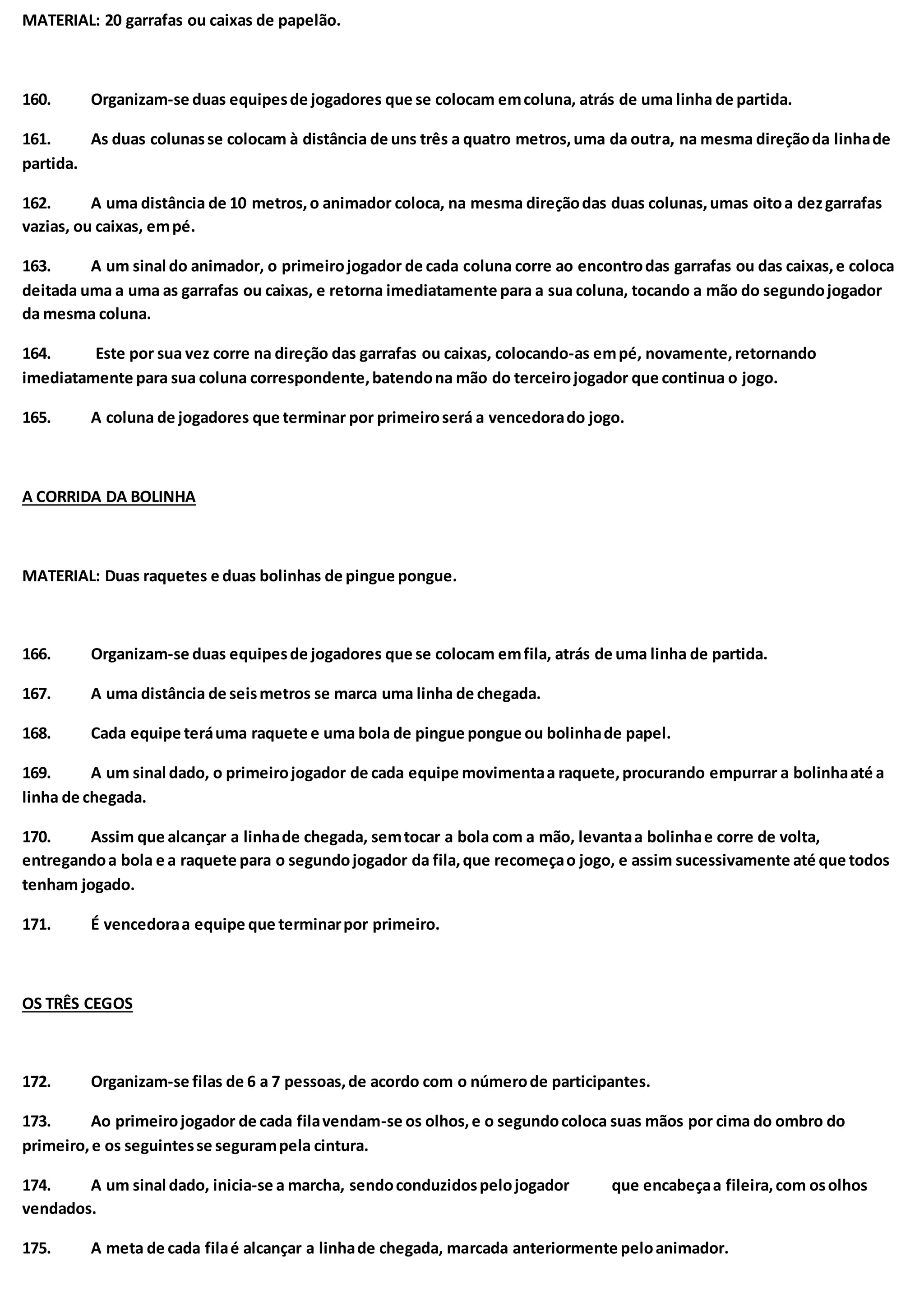 MATERIAL: 20 garrafas ou caixas de papelão.
160. Organizam-se duas equipesde jogadores que se colocam emcoluna, atrás de uma linha de partida.
161. As duas colunasse colocam à distância de uns três a quatro metros,uma da outra, na mesma direçãoda linhade
partida.
162. A uma distância de 10 metros,o animador coloca, na mesma direçãodas duas colunas,umas oitoa dezgarrafas
vazias, ou caixas, empé.
163. A um sinal do animador, o primeirojogador de cada coluna corre ao encontrodas garrafas ou das caixas,e coloca
deitada uma a uma as garrafas ou caixas, e retorna imediatamente para a sua coluna, tocando a mão do segundojogador
da mesma coluna.
164. Este por sua vez corre na direção das garrafas ou caixas, colocando-as empé, novamente,retornando
imediatamente para sua coluna correspondente,batendona mão do terceirojogador que continua o jogo.
165. A coluna de jogadores que terminar por primeiroserá a vencedorado jogo.
A CORRIDA DA BOLINHA
MATERIAL: Duas raquetes e duas bolinhas de pingue pongue.
166. Organizam-se duas equipesde jogadores que se colocam emfila, atrás de uma linha de partida.
167. A uma distância de seismetros se marca uma linha de chegada.
168. Cada equipe teráuma raquete e uma bola de pingue pongue ou bolinhade papel.
169. A um sinal dado, o primeirojogador de cada equipe movimentaa raquete,procurando empurrar a bolinhaaté a
linha de chegada.
170. Assim que alcançar a linhade chegada, semtocar a bola com a mão, levantaa bolinhae corre de volta,
entregandoa bola e a raquete para o segundojogador da fila,que recomeçao jogo, e assim sucessivamente até que todos
tenham jogado.
171. É vencedoraa equipe que terminarpor primeiro.
OS TRÊS CEGOS
172. Organizam-se filas de 6 a 7 pessoas,de acordo com o númerode participantes.
173. Ao primeirojogador de cada filavendam-se os olhos,e o segundocoloca suas mãos por cima do ombro do
primeiro,e os seguintesse segurampela cintura.
174. A um sinal dado, inicia-se a marcha, sendoconduzidospelojogador que encabeçaa fileira,com osolhos
vendados.
175. A meta de cada filaé alcançar a linhade chegada, marcada anteriormente peloanimador.
 