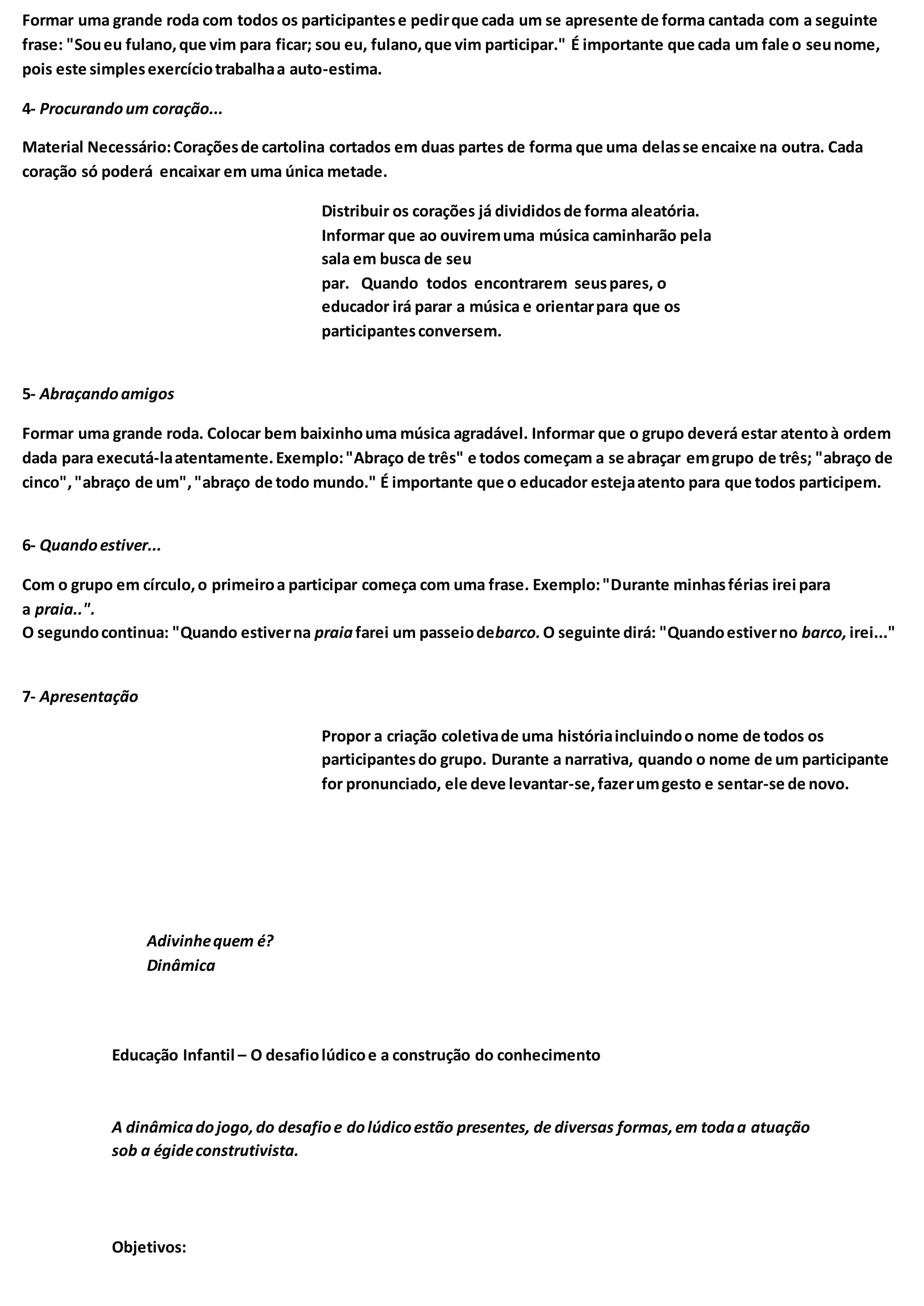 Formar uma grande roda com todos os participantese pedirque cada um se apresente de forma cantada com a seguinte
frase: "Soueu fulano,que vim para ficar; sou eu, fulano,que vim participar." É importante que cada um fale o seunome,
pois este simplesexercíciotrabalhaa auto-estima.
4- Procurandoum coração...
Material Necessário:Coraçõesde cartolina cortados em duas partes de forma que uma delasse encaixe na outra. Cada
coração só poderá encaixar em uma única metade.
Distribuir os corações já divididosde forma aleatória.
Informar que ao ouviremuma música caminharão pela
sala em busca de seu
par. Quando todos encontrarem seuspares, o
educador irá parar a música e orientarpara que os
participantesconversem.
5- Abraçandoamigos
Formar uma grande roda. Colocar bem baixinhouma música agradável. Informar que o grupo deverá estar atentoà ordem
dada para executá-laatentamente.Exemplo:"Abraço de três" e todos começam a se abraçar emgrupo de três; "abraço de
cinco","abraço de um","abraço de todo mundo." É importante que o educador estejaatento para que todos participem.
6- Quandoestiver...
Com o grupo em círculo,o primeiroa participar começa com uma frase. Exemplo:"Durante minhasférias irei para
a praia..".
O segundocontinua: "Quando estiverna praiafarei um passeiodebarco.O seguinte dirá: "Quandoestiverno barco, irei..."
7- Apresentação
Propor a criação coletivade uma históriaincluindoo nome de todos os
participantesdo grupo. Durante a narrativa, quando o nome de um participante
for pronunciado, ele deve levantar-se,fazerumgesto e sentar-se de novo.
Adivinhequem é?
Dinâmica
Educação Infantil – O desafiolúdicoe a construção do conhecimento
A dinâmicadojogo,do desafioe dolúdicoestão presentes, de diversas formas,em todaa atuação
sob a égideconstrutivista.
Objetivos:
 