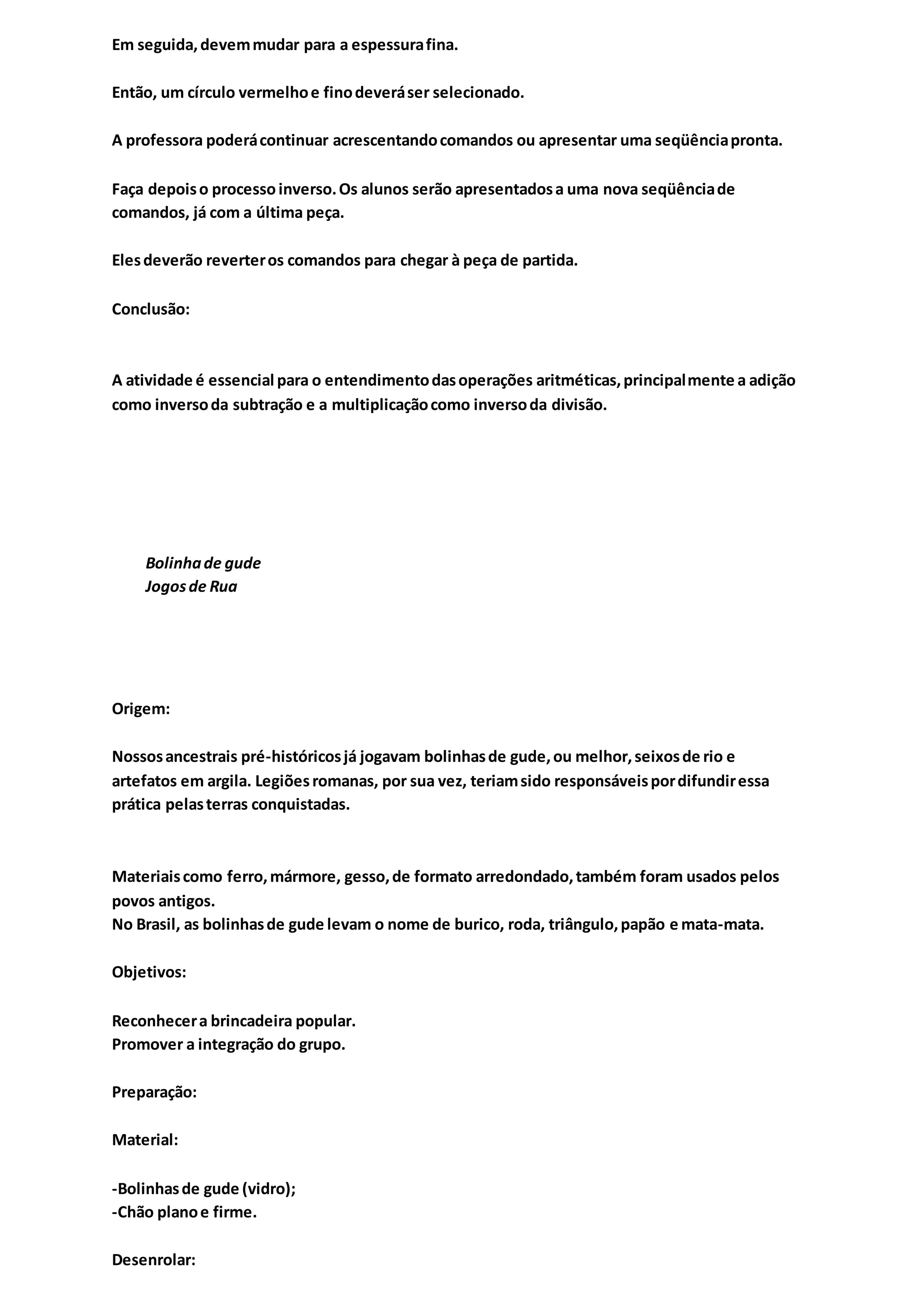 Em seguida,devemmudar para a espessurafina.
Então, um círculo vermelhoe finodeveráser selecionado.
A professora poderácontinuar acrescentandocomandos ou apresentar uma seqüênciapronta.
Faça depoiso processoinverso.Os alunos serão apresentadosa uma nova seqüênciade
comandos, já com a última peça.
Elesdeverão reverteros comandos para chegar à peça de partida.
Conclusão:
A atividade é essencial para o entendimentodasoperações aritméticas,principalmente a adição
como inversoda subtração e a multiplicaçãocomo inversoda divisão.
Bolinhade gude
Jogosde Rua
Origem:
Nossosancestrais pré-históricosjá jogavam bolinhasde gude,ou melhor,seixosde rio e
artefatos em argila. Legiõesromanas, por sua vez, teriamsido responsáveispordifundiressa
prática pelasterras conquistadas.
Materiaiscomo ferro,mármore, gesso,de formato arredondado,também foram usados pelos
povos antigos.
No Brasil, as bolinhasde gude levam o nome de burico, roda, triângulo,papão e mata-mata.
Objetivos:
Reconhecera brincadeira popular.
Promover a integração do grupo.
Preparação:
Material:
-Bolinhasde gude (vidro);
-Chão planoe firme.
Desenrolar:
 