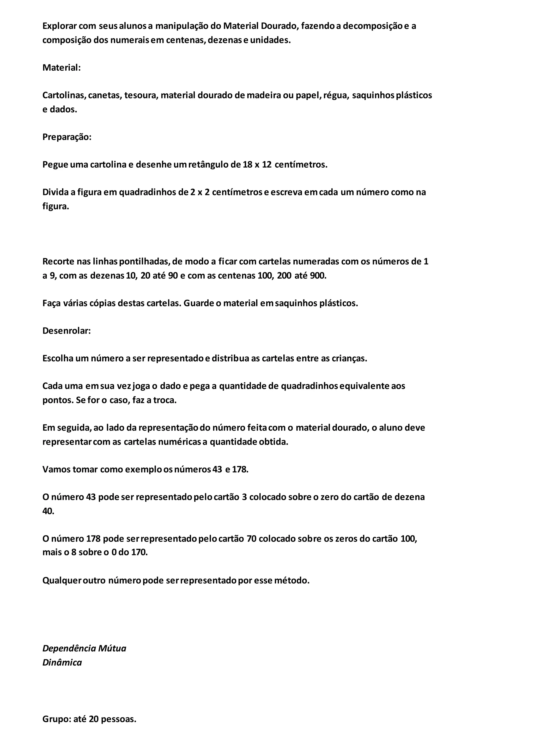 Explorar com seusalunosa manipulação do Material Dourado, fazendoa decomposiçãoe a
composição dos numeraisem centenas,dezenase unidades.
Material:
Cartolinas,canetas, tesoura, material dourado de madeira ou papel,régua, saquinhosplásticos
e dados.
Preparação:
Pegue uma cartolina e desenhe umretângulo de 18 x 12 centímetros.
Divida a figura em quadradinhos de 2 x 2 centímetrose escreva emcada um número como na
figura.
Recorte nas linhaspontilhadas,de modo a ficar com cartelas numeradas com os números de 1
a 9, com as dezenas10, 20 até 90 e com as centenas 100, 200 até 900.
Faça várias cópias destas cartelas. Guarde o material emsaquinhos plásticos.
Desenrolar:
Escolha um número a ser representadoe distribua as cartelas entre as crianças.
Cada uma emsua vezjoga o dado e pega a quantidade de quadradinhosequivalente aos
pontos. Se for o caso, faz a troca.
Em seguida,ao lado da representaçãodo número feitacom o material dourado, o aluno deve
representarcom as cartelas numéricasa quantidade obtida.
Vamos tomar como exemploosnúmeros43 e 178.
O número 43 pode ser representadopelocartão 3 colocado sobre o zero do cartão de dezena
40.
O número 178 pode serrepresentadopelocartão 70 colocado sobre os zeros do cartão 100,
mais o 8 sobre o 0 do 170.
Qualqueroutro númeropode serrepresentadopor esse método.
Dependência Mútua
Dinâmica
Grupo: até 20 pessoas.
 