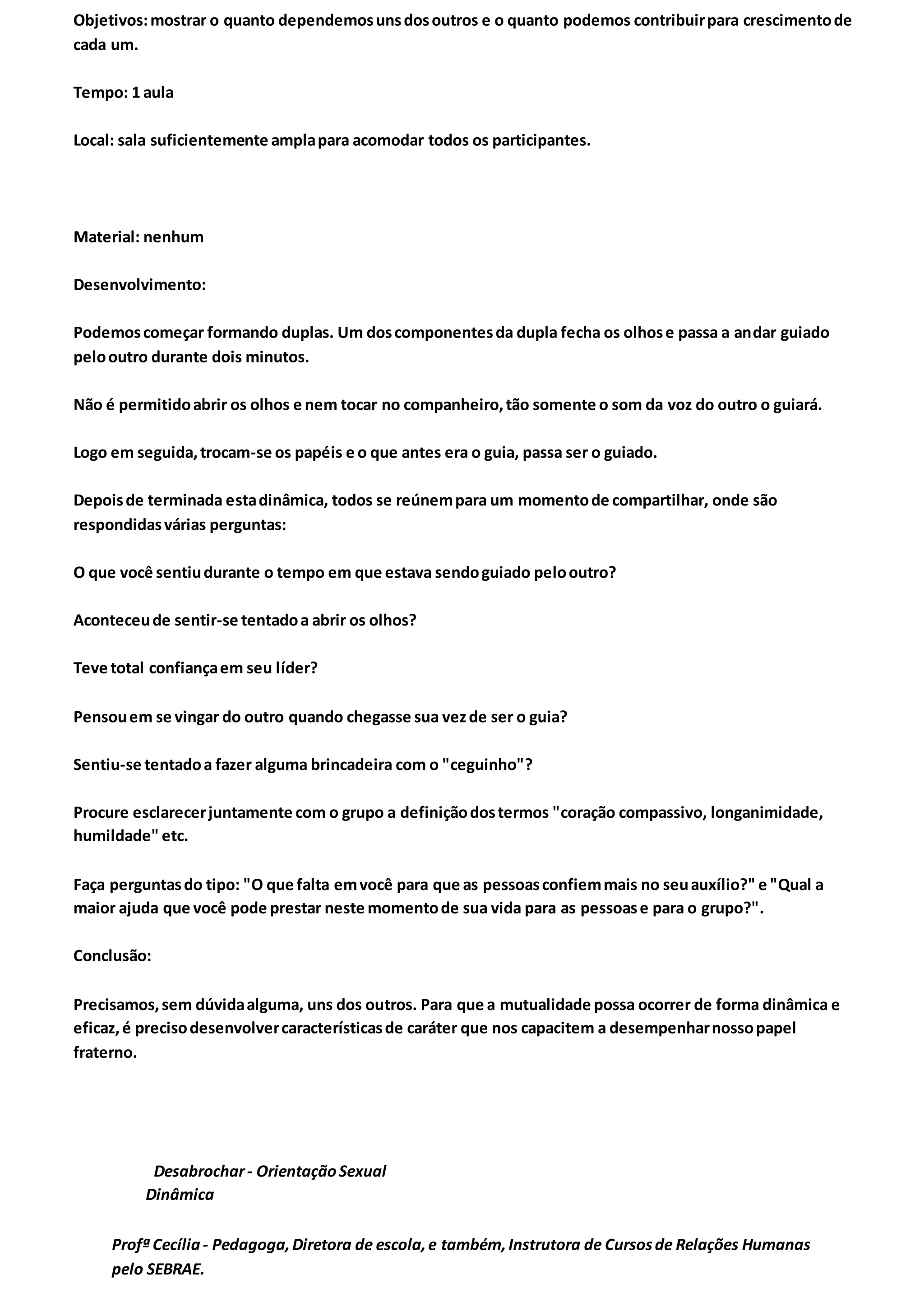 Objetivos:mostrar o quanto dependemosunsdosoutros e o quanto podemos contribuirpara crescimentode
cada um.
Tempo: 1 aula
Local: sala suficientemente amplapara acomodar todos os participantes.
Material: nenhum
Desenvolvimento:
Podemoscomeçar formando duplas. Um doscomponentesda dupla fecha os olhose passa a andar guiado
pelooutro durante dois minutos.
Não é permitidoabrir os olhos e nem tocar no companheiro,tão somente o som da voz do outro o guiará.
Logo em seguida,trocam-se os papéis e o que antes era o guia, passa ser o guiado.
Depoisde terminada estadinâmica, todos se reúnempara um momentode compartilhar, onde são
respondidasvárias perguntas:
O que você sentiudurante o tempo em que estava sendoguiado pelooutro?
Aconteceude sentir-se tentadoa abrir os olhos?
Teve total confiançaem seu líder?
Pensouem se vingar do outro quando chegasse sua vezde ser o guia?
Sentiu-se tentadoa fazer alguma brincadeira com o "ceguinho"?
Procure esclarecerjuntamente com o grupo a definiçãodostermos "coração compassivo, longanimidade,
humildade" etc.
Faça perguntasdo tipo: "O que falta emvocê para que as pessoasconfiemmais no seuauxílio?" e "Qual a
maior ajuda que você pode prestar neste momentode sua vida para as pessoase para o grupo?".
Conclusão:
Precisamos,sem dúvidaalguma, uns dos outros. Para que a mutualidade possa ocorrer de forma dinâmica e
eficaz,é precisodesenvolvercaracterísticasde caráter que nos capacitem a desempenharnossopapel
fraterno.
Desabrochar- OrientaçãoSexual
Dinâmica
Profª Cecília- Pedagoga,Diretora de escola,e também,Instrutora de Cursosde Relações Humanas
pelo SEBRAE.
 