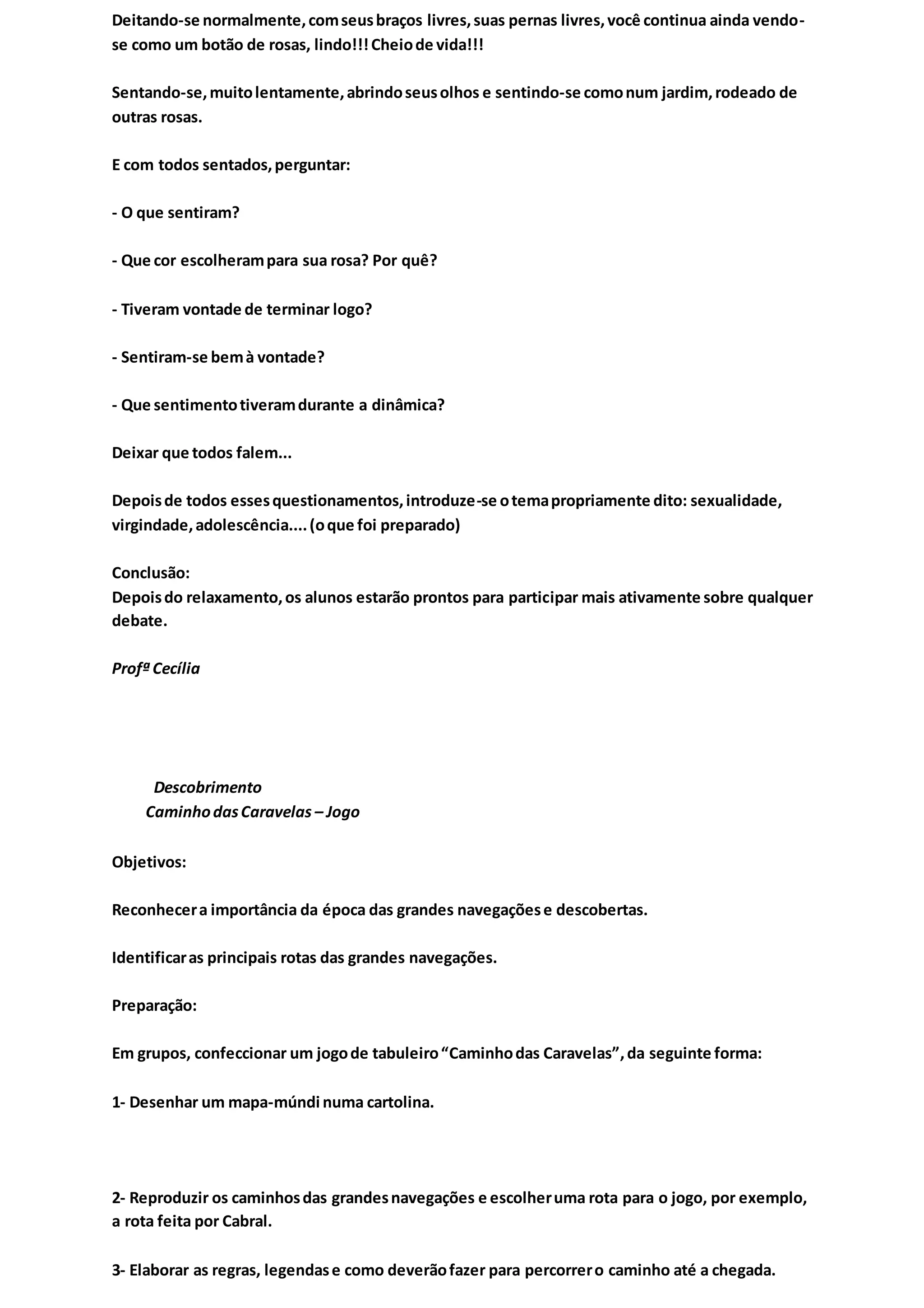 Deitando-se normalmente,comseusbraços livres,suas pernas livres,você continua ainda vendo-
se como um botão de rosas, lindo!!!Cheiode vida!!!
Sentando-se,muitolentamente,abrindoseusolhos e sentindo-se comonum jardim,rodeado de
outras rosas.
E com todos sentados,perguntar:
- O que sentiram?
- Que cor escolherampara sua rosa? Por quê?
- Tiveram vontade de terminar logo?
- Sentiram-se bemà vontade?
- Que sentimentotiveramdurante a dinâmica?
Deixar que todos falem...
Depoisde todos essesquestionamentos,introduze-se otemapropriamente dito: sexualidade,
virgindade,adolescência....(oque foi preparado)
Conclusão:
Depoisdo relaxamento,os alunos estarão prontos para participar mais ativamente sobre qualquer
debate.
Profª Cecília
Descobrimento
CaminhodasCaravelas – Jogo
Objetivos:
Reconhecera importância da época das grandes navegaçõese descobertas.
Identificaras principais rotas das grandes navegações.
Preparação:
Em grupos, confeccionar um jogode tabuleiro“Caminhodas Caravelas”,da seguinte forma:
1- Desenhar um mapa-múndi numa cartolina.
2- Reproduzir os caminhosdas grandesnavegações e escolheruma rota para o jogo, por exemplo,
a rota feita por Cabral.
3- Elaborar as regras, legendase como deverãofazer para percorrero caminho até a chegada.
 