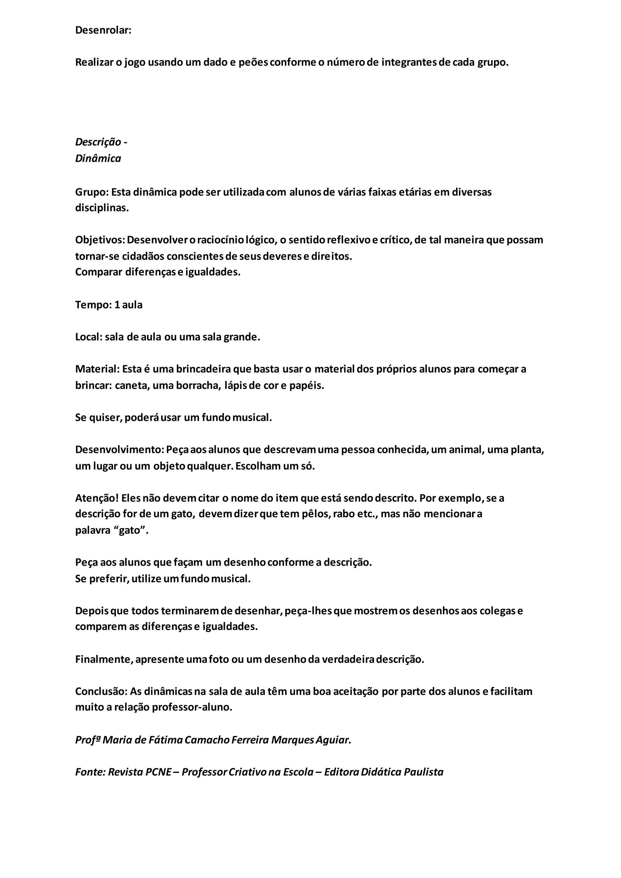 Desenrolar:
Realizar o jogo usando um dado e peõesconforme o númerode integrantesde cada grupo.
Descrição -
Dinâmica
Grupo: Esta dinâmica pode ser utilizadacom alunosde várias faixas etárias em diversas
disciplinas.
Objetivos:Desenvolveroraciocíniológico, o sentidoreflexivoe crítico,de tal maneira que possam
tornar-se cidadãos conscientesde seusdeverese direitos.
Comparar diferençase igualdades.
Tempo: 1 aula
Local: sala de aula ou uma sala grande.
Material: Esta é uma brincadeira que basta usar o material dos próprios alunos para começar a
brincar: caneta, uma borracha, lápisde cor e papéis.
Se quiser,poderáusar um fundomusical.
Desenvolvimento:Peçaaosalunos que descrevamuma pessoa conhecida,um animal, uma planta,
um lugar ou um objetoqualquer.Escolham um só.
Atenção! Elesnão devemcitar o nome do item que está sendodescrito. Por exemplo,se a
descrição for de um gato, devemdizerque tem pêlos,rabo etc., mas não mencionara
palavra “gato”.
Peça aos alunos que façam um desenhoconforme a descrição.
Se preferir,utilize umfundomusical.
Depoisque todos terminaremde desenhar,peça-lhesque mostremos desenhosaos colegase
comparem as diferençase igualdades.
Finalmente,apresente umafoto ou um desenhoda verdadeiradescrição.
Conclusão: As dinâmicasna sala de aula têm uma boa aceitação por parte dos alunos e facilitam
muito a relação professor-aluno.
Profª Maria de FátimaCamachoFerreira MarquesAguiar.
Fonte: Revista PCNE– ProfessorCriativona Escola – EditoraDidática Paulista
 