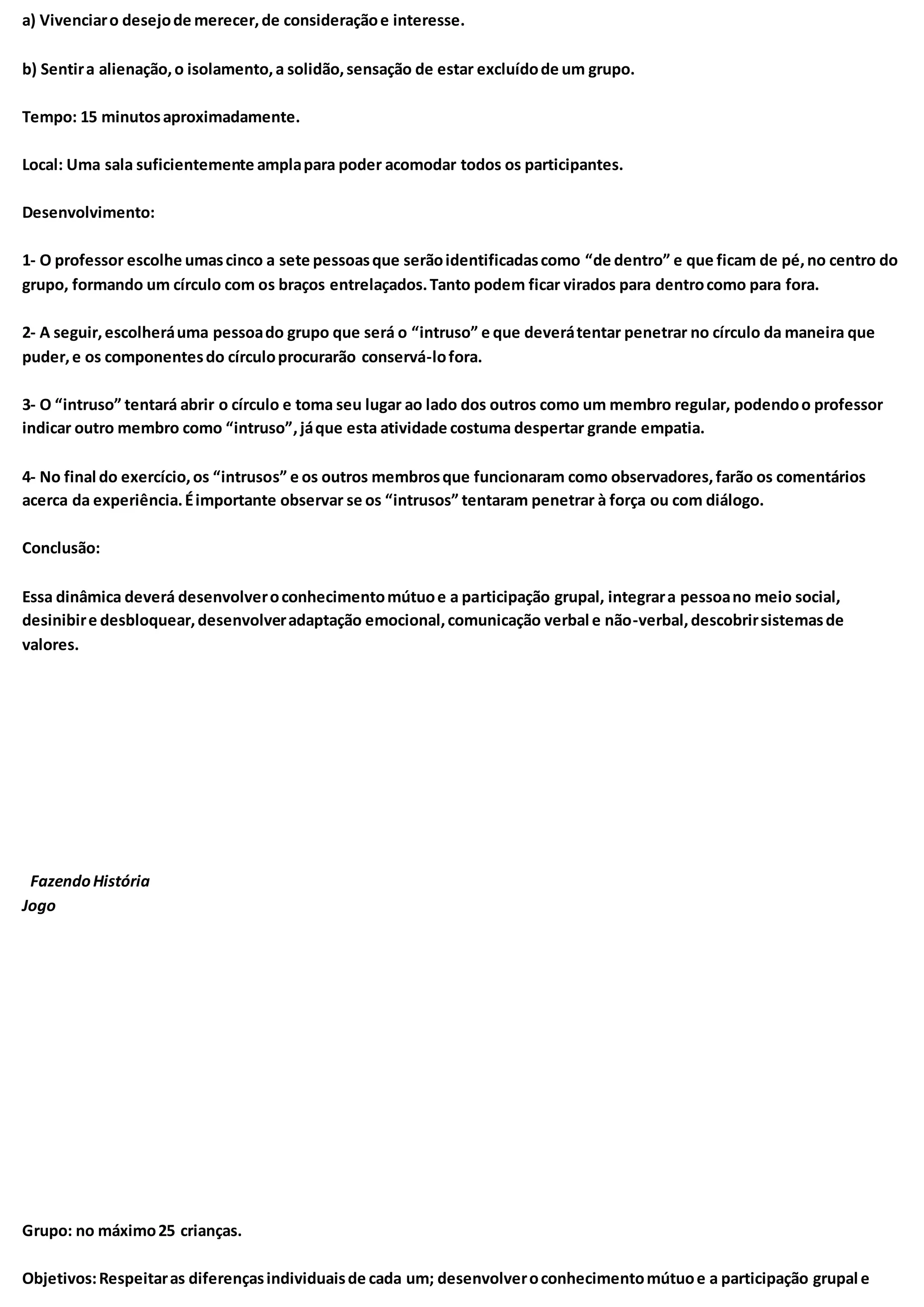 a) Vivenciaro desejode merecer,de consideraçãoe interesse.
b) Sentira alienação,o isolamento,a solidão,sensação de estar excluídode um grupo.
Tempo: 15 minutosaproximadamente.
Local: Uma sala suficientemente amplapara poder acomodar todos os participantes.
Desenvolvimento:
1- O professor escolhe umascinco a sete pessoasque serãoidentificadascomo “de dentro” e que ficam de pé,no centro do
grupo, formando um círculo com os braços entrelaçados.Tanto podem ficar virados para dentrocomo para fora.
2- A seguir,escolheráuma pessoado grupo que será o “intruso” e que deverátentar penetrar no círculo da maneira que
puder,e os componentesdo círculoprocurarão conservá-lofora.
3- O “intruso” tentará abrir o círculo e toma seu lugar ao lado dos outros como um membro regular, podendoo professor
indicar outro membro como “intruso”,jáque esta atividade costuma despertar grande empatia.
4- No final do exercício,os “intrusos” e os outros membrosque funcionaram como observadores,farão os comentários
acerca da experiência.Éimportante observar se os “intrusos” tentaram penetrar à força ou com diálogo.
Conclusão:
Essa dinâmica deverá desenvolveroconhecimentomútuoe a participação grupal, integrara pessoano meio social,
desinibire desbloquear,desenvolveradaptação emocional,comunicação verbal e não-verbal,descobrirsistemasde
valores.
FazendoHistória
Jogo
Grupo: no máximo25 crianças.
Objetivos:Respeitaras diferençasindividuaisde cada um; desenvolveroconhecimentomútuoe a participação grupal e
 