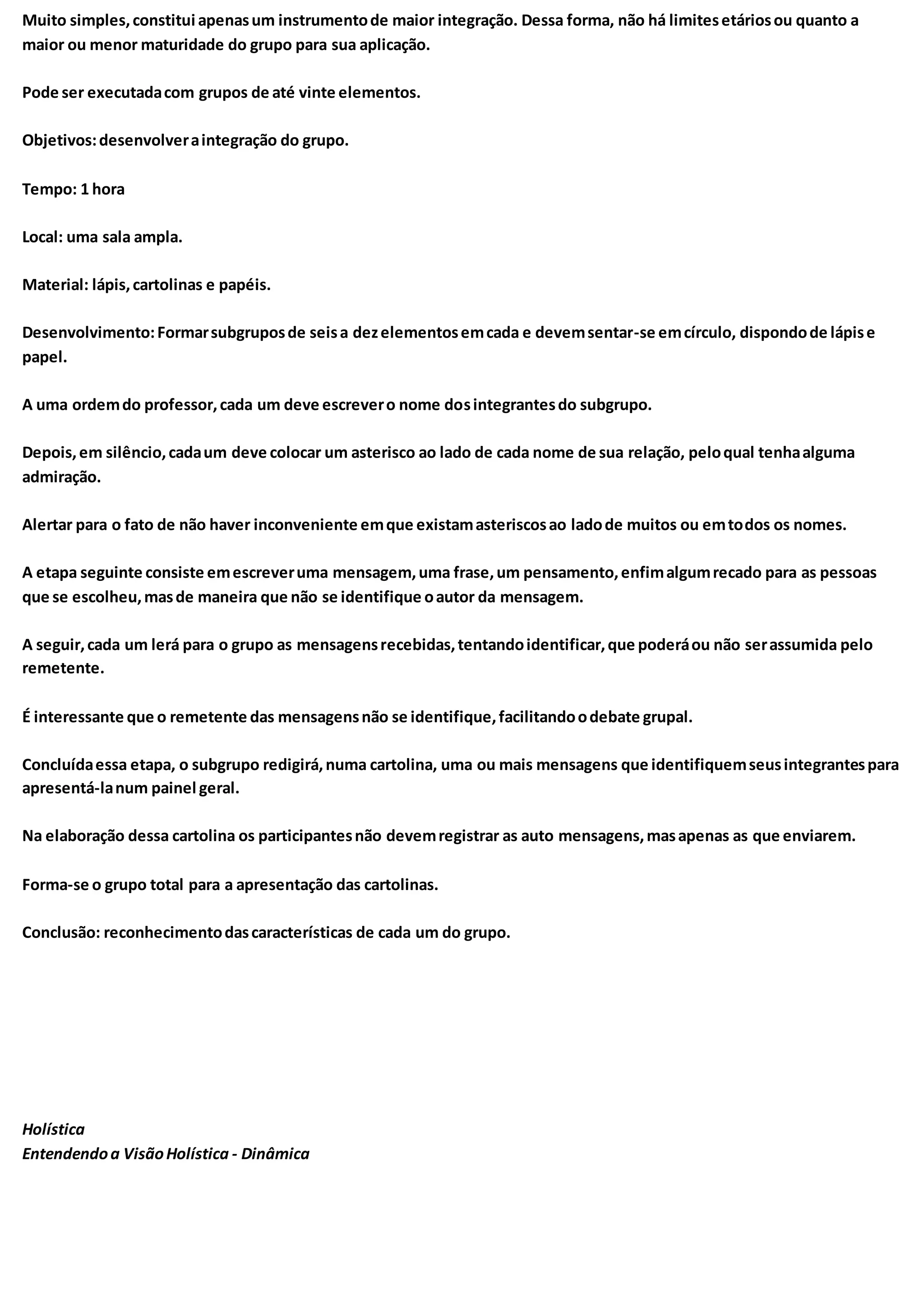 Muito simples,constitui apenasum instrumentode maior integração. Dessa forma, não há limitesetáriosou quanto a
maior ou menor maturidade do grupo para sua aplicação.
Pode ser executadacom grupos de até vinte elementos.
Objetivos:desenvolveraintegração do grupo.
Tempo: 1 hora
Local: uma sala ampla.
Material: lápis,cartolinas e papéis.
Desenvolvimento:Formarsubgruposde seisa dezelementosemcada e devemsentar-se emcírculo, dispondode lápise
papel.
A uma ordemdo professor,cada um deve escrevero nome dosintegrantesdo subgrupo.
Depois,em silêncio,cadaum deve colocar um asterisco ao lado de cada nome de sua relação, peloqual tenhaalguma
admiração.
Alertar para o fato de não haver inconveniente emque existamasteriscosao ladode muitos ou emtodos os nomes.
A etapa seguinte consiste emescreveruma mensagem,uma frase,um pensamento,enfimalgumrecado para as pessoas
que se escolheu,masde maneira que não se identifique oautor da mensagem.
A seguir,cada um lerá para o grupo as mensagensrecebidas,tentandoidentificar,que poderáou não serassumida pelo
remetente.
É interessante que o remetente das mensagensnão se identifique,facilitandoodebate grupal.
Concluídaessa etapa, o subgrupo redigirá,numa cartolina, uma ou mais mensagens que identifiquemseusintegrantespara
apresentá-lanum painel geral.
Na elaboração dessa cartolina os participantesnão devemregistrar as auto mensagens,masapenas as que enviarem.
Forma-se o grupo total para a apresentação das cartolinas.
Conclusão: reconhecimentodascaracterísticas de cada um do grupo.
Holística
Entendendoa VisãoHolística - Dinâmica
 