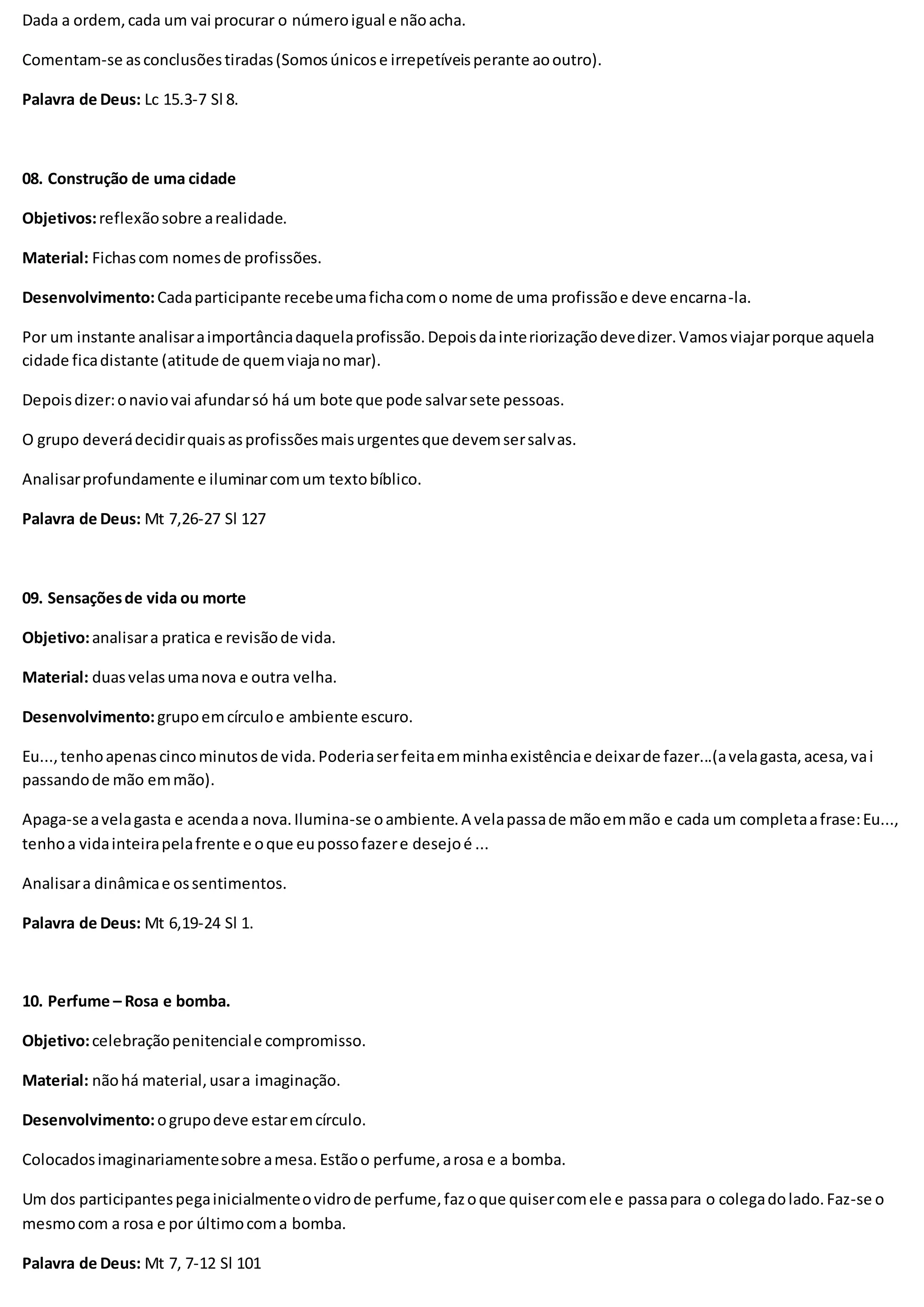Dada a ordem,cada um vai procurar o númeroigual e nãoacha.
Comentam-se asconclusõestiradas(Somosúnicose irrepetíveisperante aooutro).
Palavra de Deus: Lc 15.3-7 Sl 8.
08. Construção de uma cidade
Objetivos:reflexãosobre arealidade.
Material: Fichascom nomesde profissões.
Desenvolvimento:Cadaparticipante recebeumafichacomo nome de uma profissãoe deve encarna-la.
Por um instante analisaraimportânciadaquelaprofissão.Depoisdainteriorizaçãodevedizer.Vamosviajarporque aquela
cidade ficadistante (atitude de quemviajanomar).
Depoisdizer:onaviovai afundarsó há um bote que pode salvarsete pessoas.
O grupo deverádecidirquaisasprofissõesmaisurgentesque devemsersalvas.
Analisarprofundamente e iluminarcomum textobíblico.
Palavra de Deus: Mt 7,26-27 Sl 127
09. Sensaçõesde vida ou morte
Objetivo:analisara pratica e revisãode vida.
Material: duasvelasumanova e outra velha.
Desenvolvimento:grupoemcírculoe ambiente escuro.
Eu...,tenhoapenascincominutosde vida.Poderiaserfeitaemminhaexistênciae deixarde fazer...(avelagasta,acesa,vai
passandode mão emmão).
Apaga-se avelagasta e acendaa nova.Ilumina-se oambiente.A velapassade mãoemmão e cada um completaafrase:Eu...,
tenhoa vidainteirapelafrente e oque eupossofazere desejoé ...
Analisara dinâmicae ossentimentos.
Palavra de Deus: Mt 6,19-24 Sl 1.
10. Perfume – Rosa e bomba.
Objetivo:celebraçãopenitenciale compromisso.
Material: nãohá material,usara imaginação.
Desenvolvimento:ogrupodeve estaremcírculo.
Colocadosimaginariamentesobre amesa.Estãoo perfume,arosa e a bomba.
Um dos participantespegainicialmenteovidrode perfume,fazoque quisercomele e passapara o colegadolado.Faz-se o
mesmocom a rosa e por últimocoma bomba.
Palavra de Deus: Mt 7, 7-12 Sl 101
 