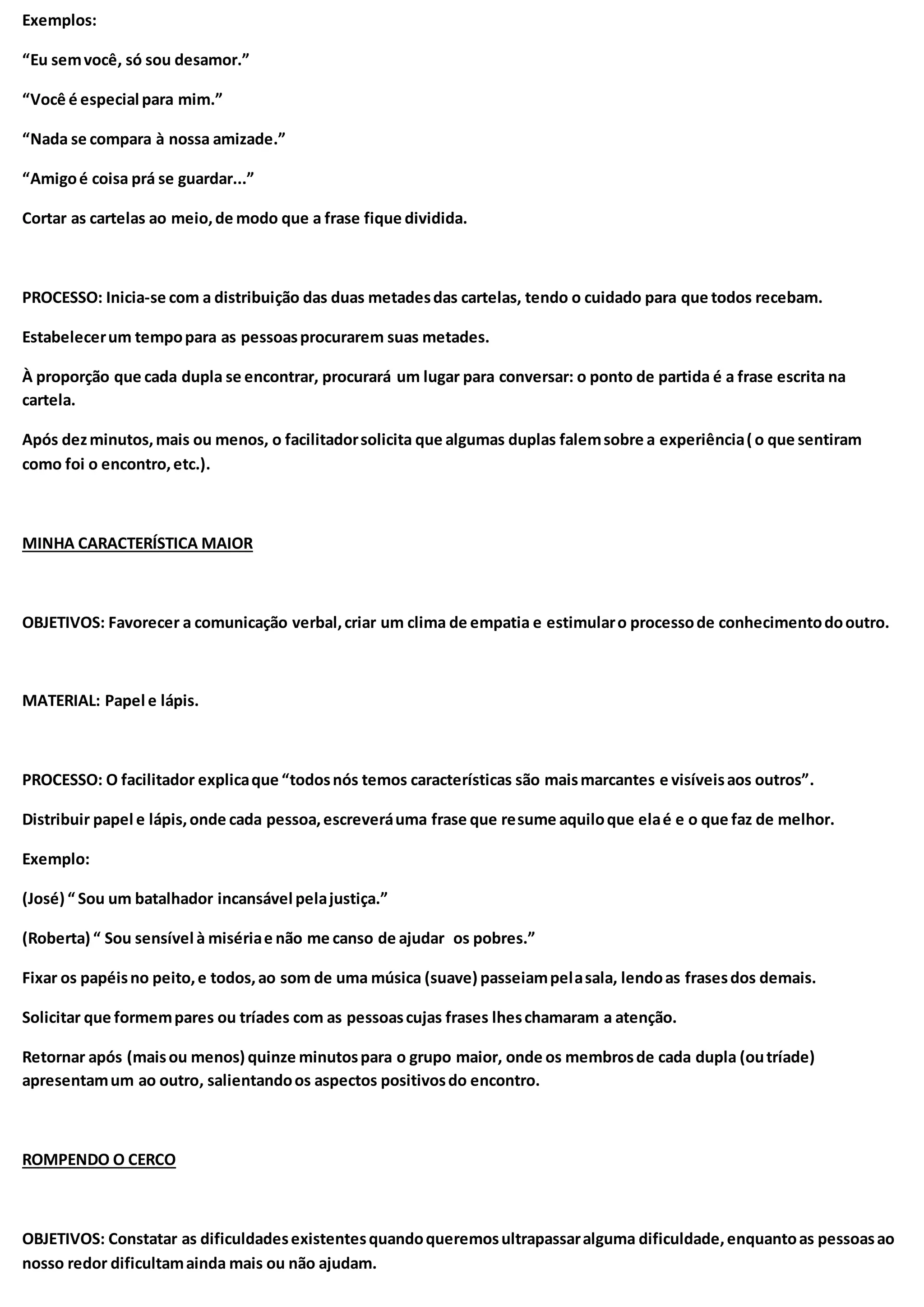 Exemplos:
“Eu semvocê, só sou desamor.”
“Você é especial para mim.”
“Nada se compara à nossa amizade.”
“Amigoé coisa prá se guardar...”
Cortar as cartelas ao meio,de modo que a frase fique dividida.
PROCESSO: Inicia-se com a distribuição das duas metadesdas cartelas, tendo o cuidado para que todos recebam.
Estabelecerum tempopara as pessoasprocurarem suas metades.
À proporção que cada dupla se encontrar, procurará um lugar para conversar: o ponto de partida é a frase escrita na
cartela.
Após dezminutos,mais ou menos, o facilitadorsolicita que algumas duplas falemsobre a experiência( o que sentiram
como foi o encontro,etc.).
MINHA CARACTERÍSTICA MAIOR
OBJETIVOS: Favorecer a comunicação verbal,criar um clima de empatia e estimularo processode conhecimentodooutro.
MATERIAL: Papel e lápis.
PROCESSO: O facilitador explicaque “todosnós temos características são maismarcantes e visíveisaos outros”.
Distribuir papel e lápis,onde cada pessoa,escreveráuma frase que resume aquiloque elaé e o que faz de melhor.
Exemplo:
(José) “ Sou um batalhador incansável pelajustiça.”
(Roberta) “ Sou sensível à misériae não me canso de ajudar os pobres.”
Fixar os papéisno peito,e todos,ao som de uma música (suave) passeiampelasala, lendoas frasesdos demais.
Solicitar que formempares ou tríades com as pessoascujas frases lheschamaram a atenção.
Retornar após (maisou menos) quinze minutospara o grupo maior, onde os membrosde cada dupla (outríade)
apresentamum ao outro, salientandoos aspectos positivosdo encontro.
ROMPENDO O CERCO
OBJETIVOS: Constatar as dificuldadesexistentesquandoqueremosultrapassaralguma dificuldade,enquantoas pessoasao
nosso redor dificultamainda mais ou não ajudam.
 
