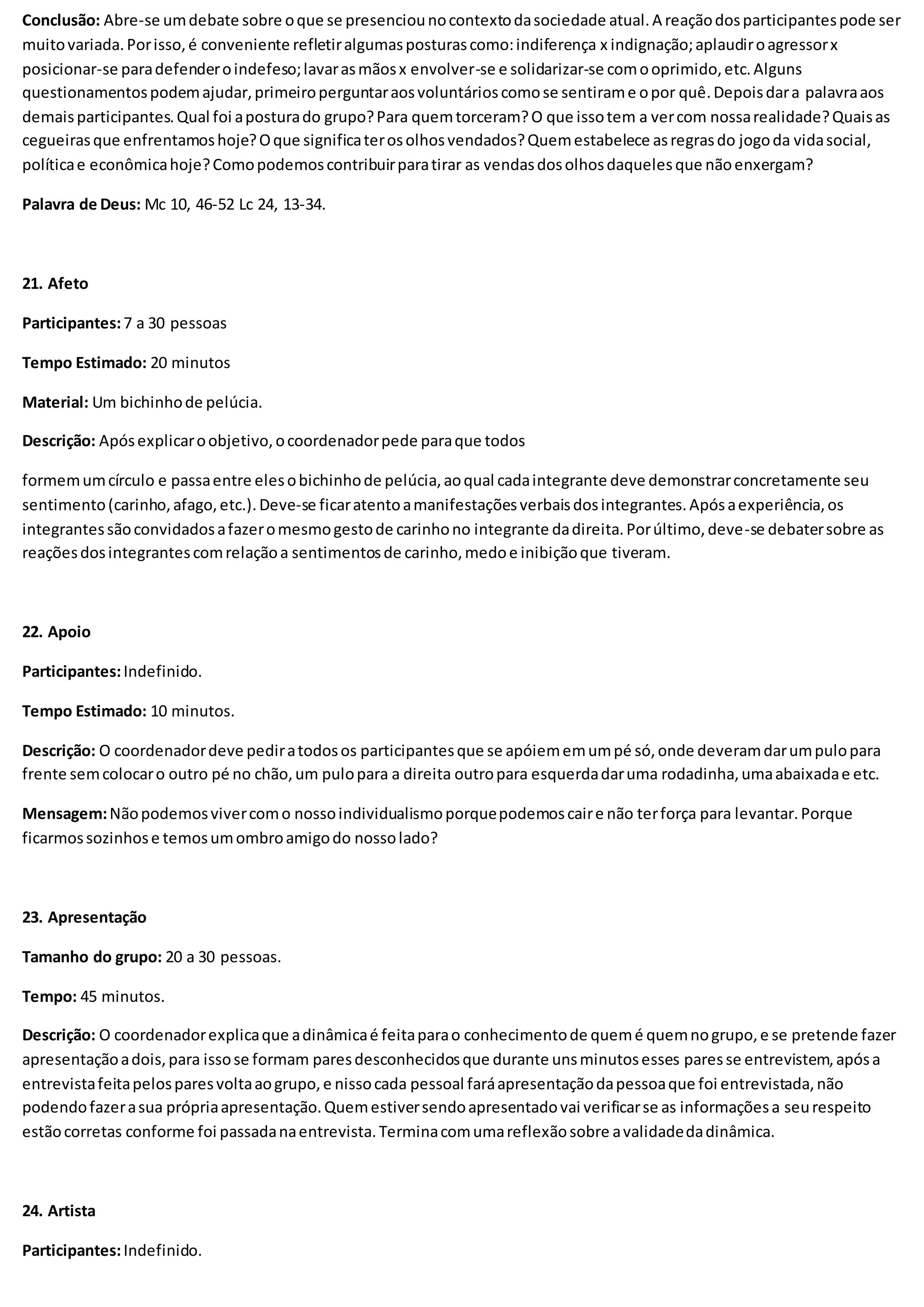 Conclusão: Abre-se umdebate sobre oque se presenciounocontextodasociedade atual.A reaçãodosparticipantespode ser
muitovariada.Porisso,é conveniente refletiralgumasposturascomo:indiferença x indignação;aplaudiroagressorx
posicionar-se paradefenderoindefeso;lavarasmãosx envolver-se e solidarizar-se comooprimido,etc.Alguns
questionamentospodemajudar,primeiroperguntaraosvoluntárioscomose sentirame opor quê.Depoisdara palavraaos
demaisparticipantes.Qual foi aposturado grupo?Para quemtorceram?O que issotem a vercom nossarealidade?Quaisas
cegueirasque enfrentamoshoje?Oque significaterosolhosvendados?Quemestabelece asregrasdo jogoda vidasocial,
políticae econômicahoje?Comopodemoscontribuirparatirar as vendasdosolhosdaquelesque nãoenxergam?
Palavra de Deus: Mc 10, 46-52 Lc 24, 13-34.
21. Afeto
Participantes:7 a 30 pessoas
Tempo Estimado: 20 minutos
Material: Um bichinhode pelúcia.
Descrição: Apósexplicaroobjetivo,ocoordenadorpede paraque todos
formemumcírculo e passaentre elesobichinhode pelúcia,aoqual cadaintegrante deve demonstrarconcretamente seu
sentimento(carinho,afago,etc.).Deve-se ficaratentoamanifestaçõesverbaisdosintegrantes.Apósaexperiência,os
integrantessãoconvidadosafazeromesmogestode carinhono integrante dadireita.Porúltimo,deve-se debatersobre as
reaçõesdosintegrantescomrelaçãoa sentimentosde carinho,medoe inibiçãoque tiveram.
22. Apoio
Participantes:Indefinido.
Tempo Estimado: 10 minutos.
Descrição: O coordenadordeve pediratodosos participantesque se apóiememumpé só,onde deveramdarumpulopara
frente semcolocaro outro pé no chão,um pulopara a direita outropara esquerdadaruma rodadinha,umaabaixadae etc.
Mensagem:Nãopodemosvivercomo nossoindividualismoporquepodemoscaire não terforça para levantar.Porque
ficarmossozinhose temosumombroamigodo nossolado?
23. Apresentação
Tamanho do grupo: 20 a 30 pessoas.
Tempo: 45 minutos.
Descrição: O coordenadorexplicaque adinâmicaé feitaparao conhecimentode quemé quemnogrupo,e se pretende fazer
apresentaçãoadois,para issose formam paresdesconhecidosque durante unsminutosesses paresse entrevistem,apósa
entrevistafeitapelosparesvoltaaogrupo,e nissocada pessoal faráapresentaçãodapessoaque foi entrevistada,não
podendofazerasua própriaapresentação.Quemestiversendoapresentadovai verificarse as informaçõesa seurespeito
estãocorretas conforme foi passadanaentrevista.Terminacomumareflexãosobre avalidadedadinâmica.
24. Artista
Participantes:Indefinido.
 