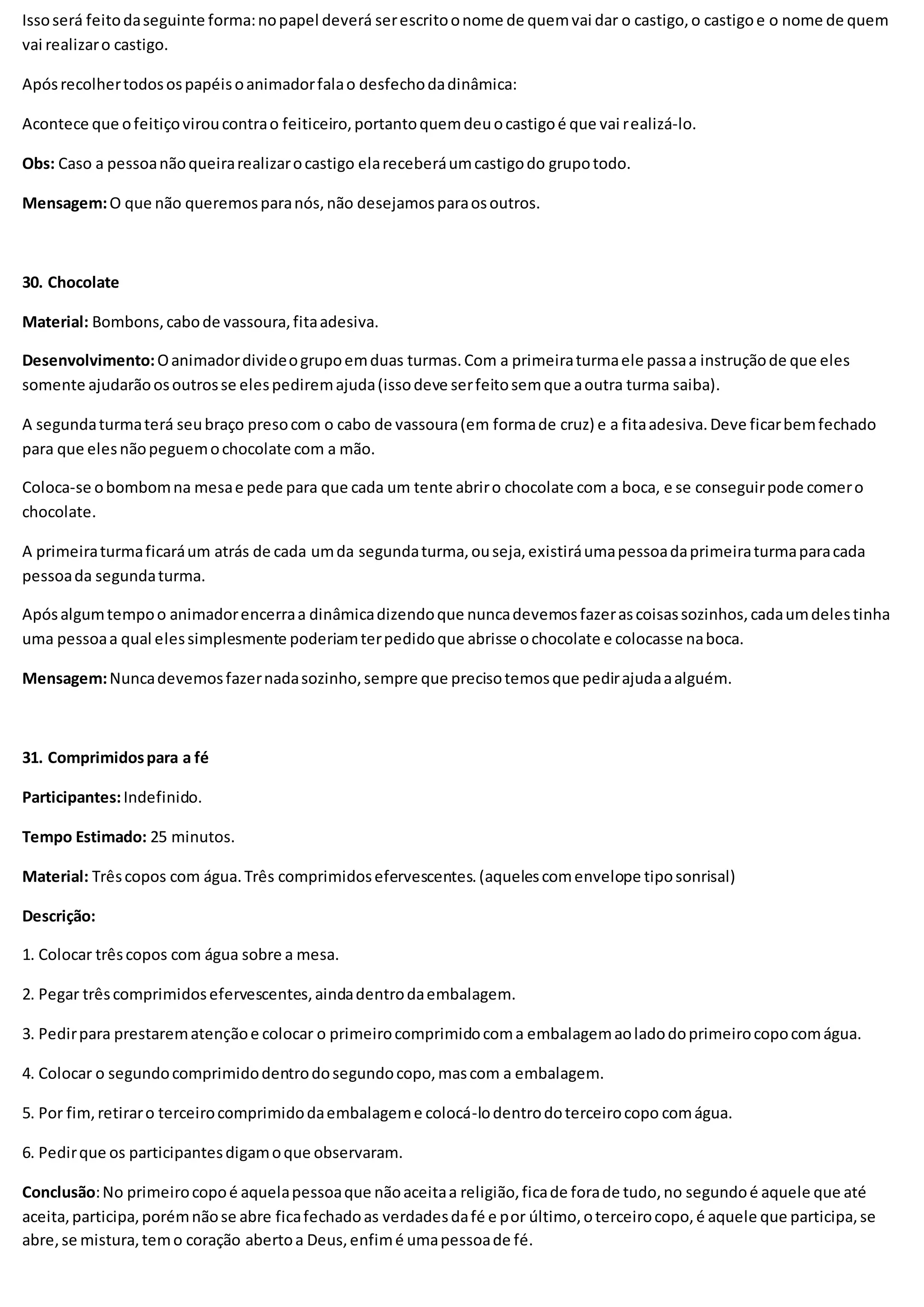 Issoserá feitodaseguinte forma:nopapel deverá serescritoonome de quemvai dar o castigo,o castigoe o nome de quem
vai realizaro castigo.
Apósrecolhertodosospapéisoanimadorfalao desfechodadinâmica:
Acontece que ofeitiçoviroucontrao feiticeiro,portantoquemdeuocastigoé que vai realizá-lo.
Obs: Caso a pessoanãoqueirarealizarocastigo elareceberáumcastigodo grupotodo.
Mensagem:O que não queremosparanós,não desejamosparaosoutros.
30. Chocolate
Material: Bombons,cabode vassoura,fitaadesiva.
Desenvolvimento:Oanimadordivideogrupoemduas turmas.Com a primeiraturmaele passaa instruçãode que eles
somente ajudarãoosoutrosse elespediremajuda(issodeve serfeitosemque aoutra turma saiba).
A segundaturmaterá seubraço presocom o cabo de vassoura(em formade cruz) e a fitaadesiva.Deve ficarbemfechado
para que elesnãopeguemochocolate com a mão.
Coloca-se obombomna mesae pede para que cada um tente abriro chocolate com a boca, e se conseguirpode comero
chocolate.
A primeiraturmaficaráum atrás de cada umda segundaturma,ouseja,existiráumapessoadaprimeiraturmaparacada
pessoada segundaturma.
Apósalgumtempoo animadorencerraa dinâmicadizendoque nuncadevemosfazerascoisassozinhos,cadaumdelestinha
uma pessoaa qual elessimplesmente poderiamterpedidoque abrisse ochocolate e colocasse naboca.
Mensagem:Nuncadevemosfazernadasozinho,sempre que precisotemosque pedirajudaaalguém.
31. Comprimidospara a fé
Participantes:Indefinido.
Tempo Estimado: 25 minutos.
Material: Trêscopos com água.Três comprimidosefervescentes.(aquelescomenvelope tiposonrisal)
Descrição:
1. Colocar trêscopos com água sobre a mesa.
2. Pegar trêscomprimidosefervescentes,aindadentrodaembalagem.
3. Pedirpara prestarematençãoe colocar o primeirocomprimidocoma embalagemaoladodoprimeirocopocomágua.
4. Colocar o segundocomprimidodentrodosegundocopo,mascom a embalagem.
5. Por fim,retiraro terceirocomprimidodaembalageme colocá-lodentrodoterceirocopo comágua.
6. Pedirque os participantesdigamoque observaram.
Conclusão:No primeirocopoé aquelapessoaque nãoaceitaa religião,ficade forade tudo,no segundoé aquele que até
aceita,participa,porémnãose abre ficafechadoas verdadesdafé e por último,oterceirocopo,é aquele que participa,se
abre,se mistura,temo coração abertoa Deus,enfimé umapessoade fé.
 