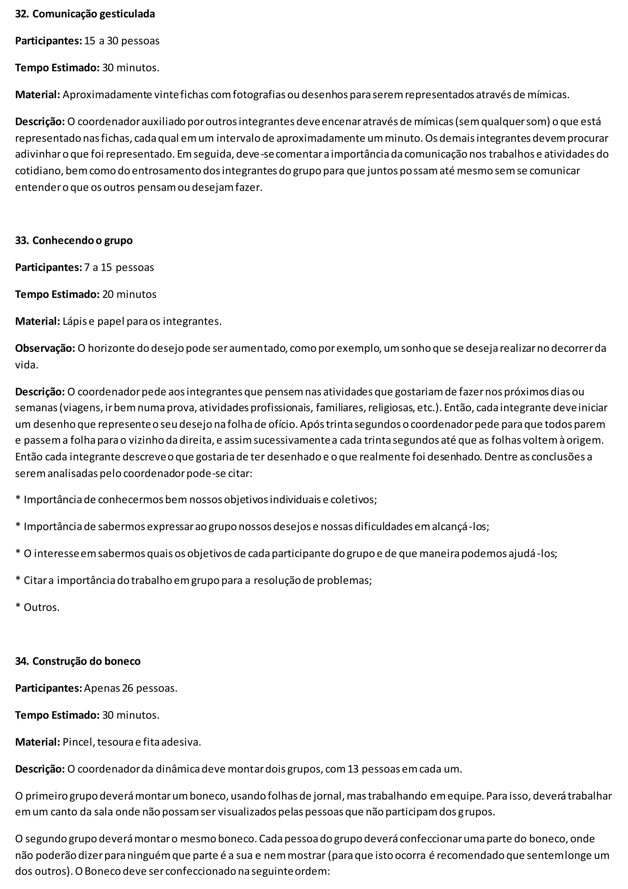 32. Comunicação gesticulada
Participantes:15 a 30 pessoas
Tempo Estimado: 30 minutos.
Material: Aproximadamente vintefichas comfotografiasoudesenhosparaseremrepresentadosatravésde mímicas.
Descrição: O coordenadorauxiliadoporoutrosintegrantesdeveencenaratravésde mímicas(semqualquersom) oque está
representadonasfichas,cadaqual emum intervalode aproximadamente umminuto.Osdemaisintegrantesdevemprocurar
adivinharoque foi representado.Emseguida,deve-secomentaraimportânciadacomunicaçãonos trabalhose atividadesdo
cotidiano,bemcomodoentrosamentodosintegrantesdogrupopara que juntospossamaté mesmosemse comunicar
entenderoque osoutros pensamoudesejamfazer.
33. Conhecendoo grupo
Participantes:7 a 15 pessoas
Tempo Estimado: 20 minutos
Material: Lápise papel paraos integrantes.
Observação: O horizonte dodesejopode seraumentado,comoporexemplo,umsonhoque se desejarealizarnodecorrerda
vida.
Descrição: O coordenadorpede aosintegrantesque pensemnasatividadesque gostariamde fazernospróximosdiasou
semanas(viagens,irbemnumaprova,atividadesprofissionais, familiares,religiosas,etc.).Então,cadaintegrante deveiniciar
um desenhoque representeoseudesejonafolhade ofício.Apóstrintasegundosocoordenadorpede paraque todosparem
e passema folhaparao vizinhodadireita,e assimsucessivamentea cada trintasegundosaté que as folhasvoltemàorigem.
Então cada integrante descreveoque gostariade ter desenhadoe oque realmente foi desenhado.Dentre asconclusõesa
seremanalisadaspelocoordenadorpode-se citar:
* Importânciade conhecermosbem nossosobjetivosindividuaise coletivos;
* Importânciade sabermosexpressaraogruponossosdesejose nossasdificuldadesemalcançá-los;
* O interesseemsabermosquaisosobjetivosde cadaparticipante dogrupoe de que maneirapodemosajudá-los;
* Citara importânciadotrabalhoemgrupopara a resoluçãode problemas;
* Outros.
34. Construção do boneco
Participantes:Apenas26 pessoas.
Tempo Estimado: 30 minutos.
Material: Pincel,tesourae fitaadesiva.
Descrição: O coordenadorda dinâmicadeve montardoisgrupos,com13 pessoasemcada um.
O primeirogrupodeverámontarumboneco,usandofolhasde jornal,mastrabalhando emequipe.Paraisso,deverátrabalhar
emum canto da sala onde nãopossamser visualizadospelaspessoasque nãoparticipamdosgrupos.
O segundogrupodeverámontaro mesmoboneco.Cadapessoadogrupodeveráconfeccionarumaparte do boneco,onde
não poderãodizerparaninguémque parte é a sua e nemmostrar (paraque istoocorra é recomendadoque sentemlonge um
dos outros).OBonecodeve serconfeccionadonaseguinteordem:
 