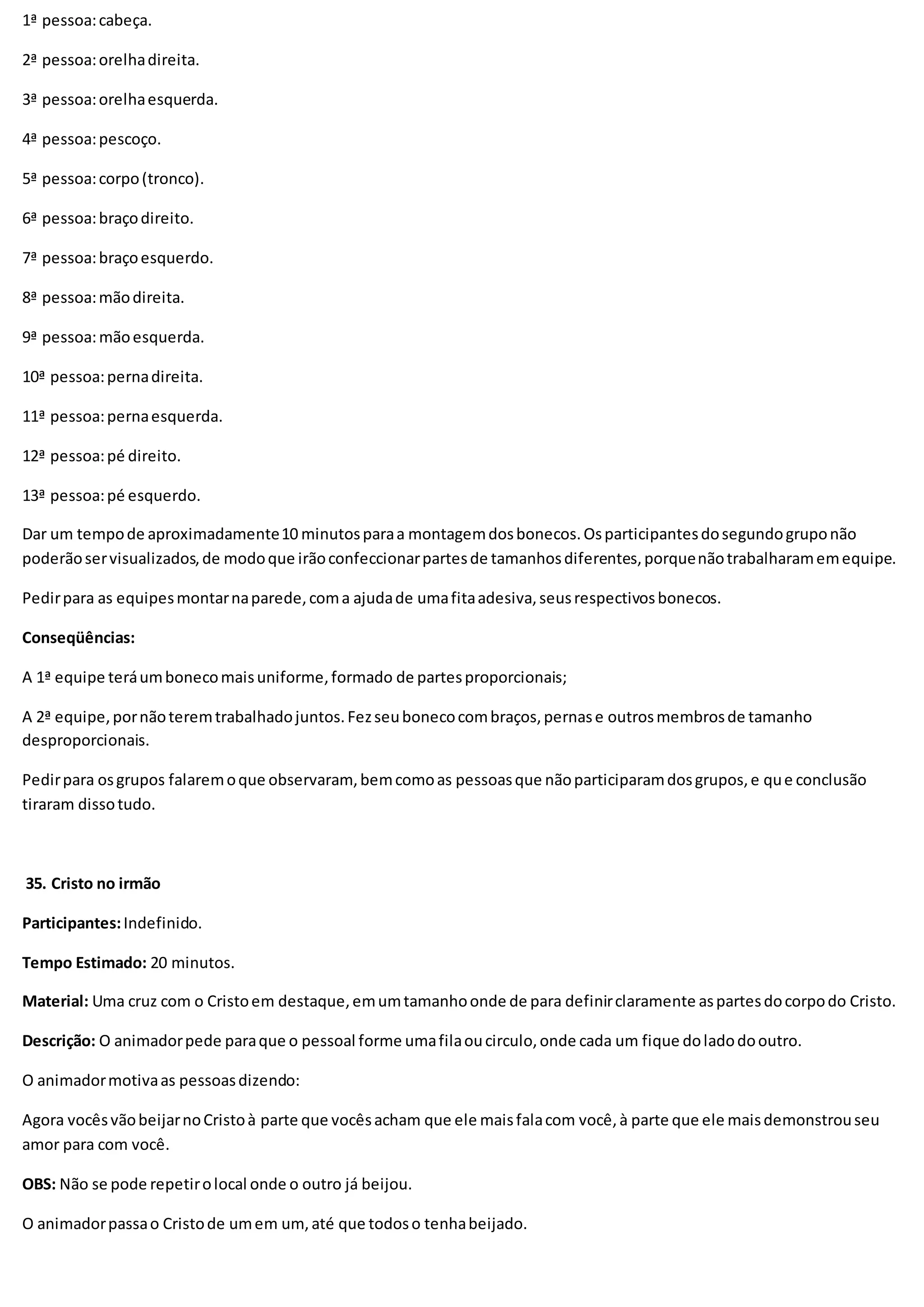 1ª pessoa:cabeça.
2ª pessoa:orelhadireita.
3ª pessoa:orelhaesquerda.
4ª pessoa:pescoço.
5ª pessoa:corpo(tronco).
6ª pessoa:braçodireito.
7ª pessoa:braçoesquerdo.
8ª pessoa:mãodireita.
9ª pessoa:mãoesquerda.
10ª pessoa:pernadireita.
11ª pessoa:pernaesquerda.
12ª pessoa:pé direito.
13ª pessoa:pé esquerdo.
Dar um tempode aproximadamente10 minutosparaa montagemdosbonecos.Osparticipantesdosegundogruponão
poderãoservisualizados,de modoque irãoconfeccionarpartesde tamanhosdiferentes,porquenãotrabalharamemequipe.
Pedirpara as equipesmontarnaparede,coma ajudade umafitaadesiva,seusrespectivosbonecos.
Conseqüências:
A 1ª equipe teráumbonecomaisuniforme,formado de partesproporcionais;
A 2ª equipe,pornãoteremtrabalhadojuntos.Fezseubonecocombraços,pernase outrosmembrosde tamanho
desproporcionais.
Pedirpara osgrupos falaremoque observaram,bemcomoas pessoasque nãoparticiparamdosgrupos,e que conclusão
tiraram dissotudo.
35. Cristo no irmão
Participantes:Indefinido.
Tempo Estimado: 20 minutos.
Material: Uma cruz com o Cristoem destaque,emumtamanhoonde de para definirclaramente aspartesdocorpodo Cristo.
Descrição: O animadorpede paraque o pessoal forme umafilaoucirculo,onde cada um fique doladodooutro.
O animadormotivaas pessoasdizendo:
Agora vocêsvãobeijarnoCristoà parte que vocêsacham que ele maisfalacom você,à parte que ele maisdemonstrouseu
amor para com você.
OBS: Não se pode repetirolocal onde o outro já beijou.
O animadorpassao Cristode umem um,até que todoso tenhabeijado.
 