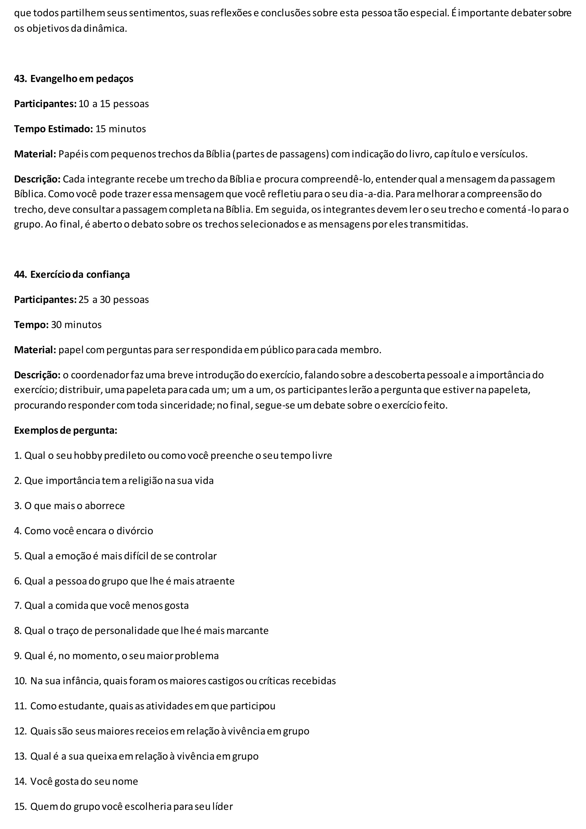 que todospartilhemseussentimentos,suasreflexõese conclusõessobre esta pessoatãoespecial.Éimportante debatersobre
os objetivosdadinâmica.
43. Evangelhoem pedaços
Participantes:10 a 15 pessoas
Tempo Estimado: 15 minutos
Material: PapéiscompequenostrechosdaBíblia(partesde passagens) comindicaçãodolivro,capítuloe versículos.
Descrição: Cada integrante recebe umtrechodaBíbliae procura compreendê-lo,entenderqual amensagemdapassagem
Bíblica.Comovocê pode trazeressamensagemque você refletiuparaoseudia-a-dia.Paramelhoraracompreensãodo
trecho,deve consultarapassagemcompletanaBíblia.Em seguida,osintegrantesdevemleroseutrechoe comentá-loparao
grupo.Ao final,é abertoodebatosobre os trechosselecionadose asmensagensporelestransmitidas.
44. Exercícioda confiança
Participantes:25 a 30 pessoas
Tempo: 30 minutos
Material: papel comperguntaspara serrespondidaempúblicoparacada membro.
Descrição: o coordenadorfazuma breve introduçãodoexercício,falandosobre adescobertapessoale aimportânciado
exercício;distribuir,umapapeletaparacada um; um a um, os participanteslerãoaperguntaque estivernapapeleta,
procurandorespondercomtoda sinceridade;nofinal,segue-se umdebate sobre oexercíciofeito.
Exemplosde pergunta:
1. Qual o seuhobbypredileto oucomovocê preenche oseutempolivre
2. Que importânciatemareligiãonasua vida
3. O que maiso aborrece
4. Como você encara o divórcio
5. Qual a emoçãoé maisdifícil de se controlar
6. Qual a pessoadogrupo que lhe é maisatraente
7. Qual a comidaque você menosgosta
8. Qual o traço de personalidade que lheé maismarcante
9. Qual é,no momento,oseumaiorproblema
10. Na sua infância,quaisforamosmaiorescastigosoucríticas recebidas
11. Comoestudante,quaisasatividadesemque participou
12. Quaissão seusmaioresreceiosemrelaçãoàvivênciaemgrupo
13. Qual é a sua queixaemrelaçãoà vivênciaemgrupo
14. Você gostado seunome
15. Quemdo grupovocê escolheriaparaseulíder
 