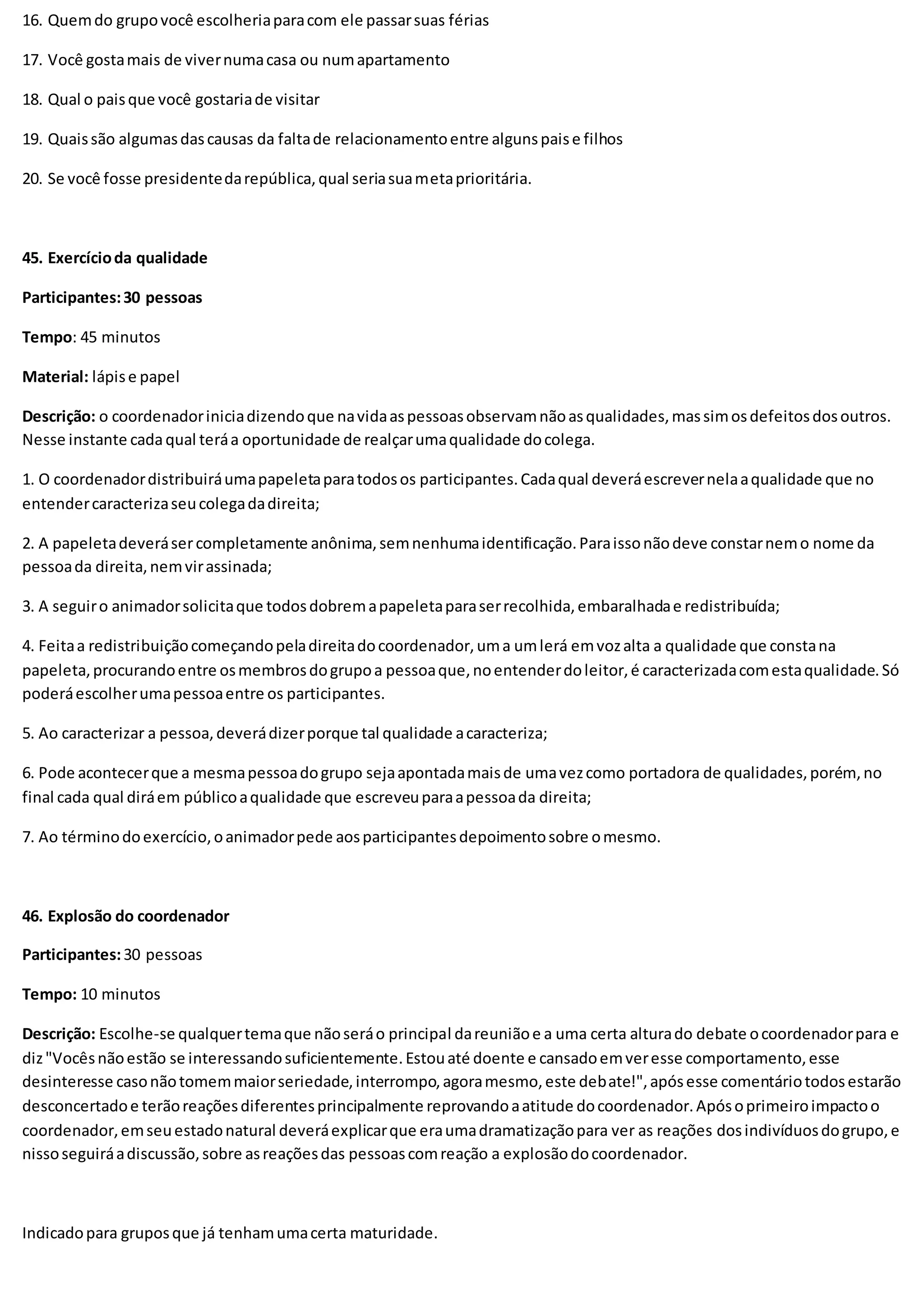 16. Quemdo grupovocê escolheriaparacom ele passarsuas férias
17. Você gostamais de vivernumacasa ou numapartamento
18. Qual o paisque você gostariade visitar
19. Quaissão algumasdascausas da faltade relacionamentoentre algunspaise filhos
20. Se você fosse presidentedarepública,qual seriasuametaprioritária.
45. Exercícioda qualidade
Participantes:30 pessoas
Tempo: 45 minutos
Material: lápise papel
Descrição: o coordenadoriniciadizendoque navidaaspessoasobservamnãoasqualidades,massimosdefeitosdosoutros.
Nesse instante cadaqual teráa oportunidade de realçarumaqualidade docolega.
1. O coordenadordistribuiráumapapeletaparatodosos participantes.Cadaqual deveráescrevernelaaqualidade que no
entendercaracterizaseucolegadadireita;
2. A papeletadeverásercompletamente anônima,semnenhumaidentificação.Paraissonãodeve constarnemo nome da
pessoada direita,nemvirassinada;
3. A seguiro animadorsolicitaque todosdobremapapeletaparaserrecolhida,embaralhadae redistribuída;
4. Feitaa redistribuiçãocomeçandopeladireitadocoordenador,uma umlerá emvozalta a qualidade que constana
papeleta,procurandoentre osmembrosdogrupoa pessoaque,noentenderdoleitor,é caracterizadacomestaqualidade.Só
poderáescolherumapessoaentre os participantes.
5. Ao caracterizar a pessoa,deverádizerporque tal qualidade acaracteriza;
6. Pode acontecerque a mesmapessoadogrupo sejaapontadamaisde umavezcomo portadora de qualidades,porém, no
final cada qual diráem públicoaqualidade que escreveuparaapessoada direita;
7. Ao términodoexercício,oanimadorpede aosparticipantesdepoimentosobre omesmo.
46. Explosão do coordenador
Participantes:30 pessoas
Tempo: 10 minutos
Descrição: Escolhe-se qualquertemaque nãoseráo principal dareuniãoe a uma certa alturado debate ocoordenadorpara e
diz"Vocêsnãoestão se interessandosuficientemente.Estouaté doente e cansadoemveresse comportamento,esse
desinteresse casonãotomemmaiorseriedade,interrompo,agoramesmo,este debate!",apósesse comentáriotodosestarão
desconcertadoe terãoreaçõesdiferentesprincipalmente reprovandoaatitude docoordenador.Apósoprimeiroimpactoo
coordenador,emseuestadonatural deveráexplicarque eraumadramatizaçãopara ver as reações dosindivíduosdogrupo,e
nissoseguiráadiscussão,sobre asreaçõesdas pessoascomreação a explosãodocoordenador.
Indicadopara gruposque já tenhamumacerta maturidade.
 
