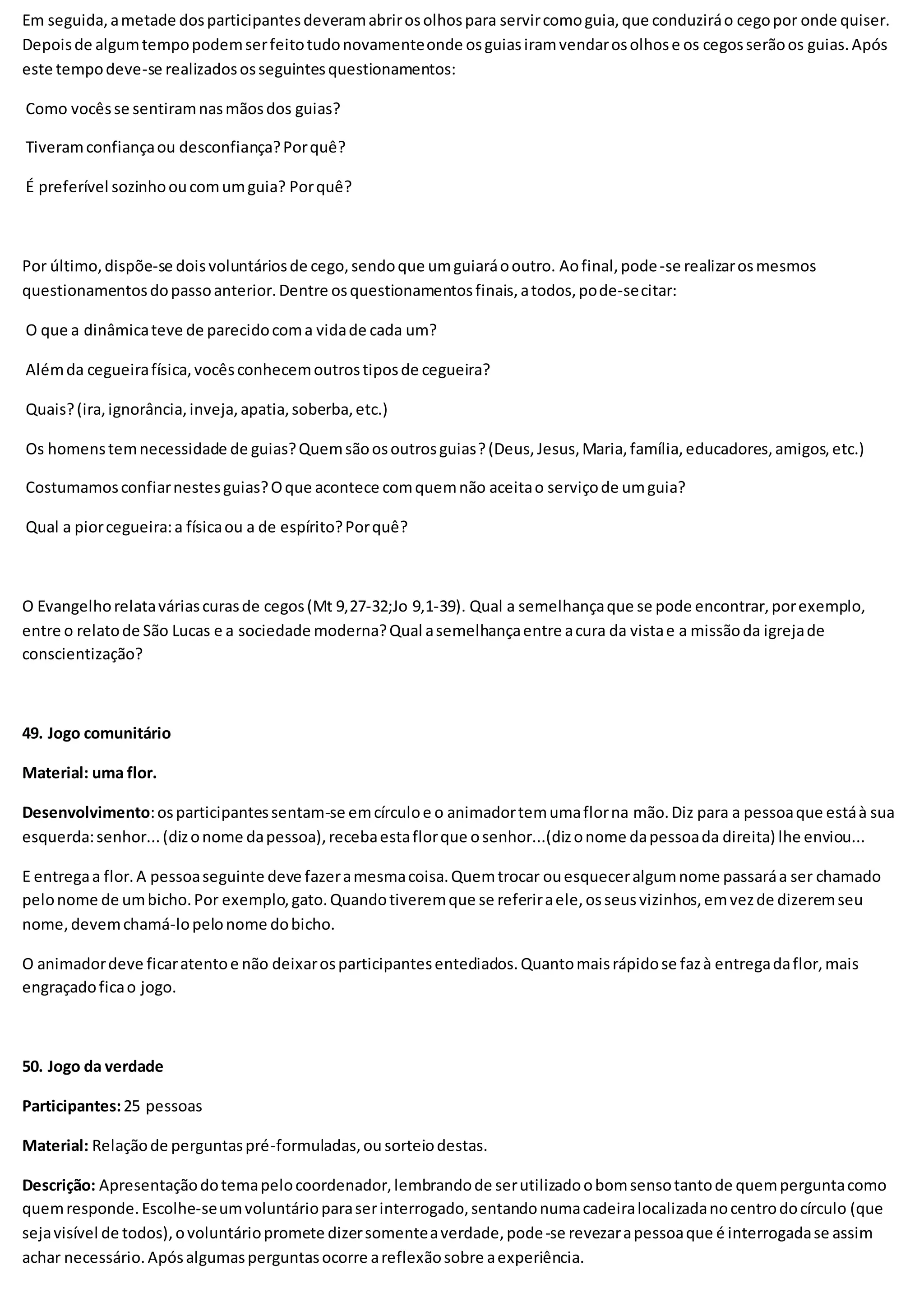 Em seguida,ametade dosparticipantesdeveramabrirosolhospara servircomoguia,que conduziráo cegopor onde quiser.
Depoisde algumtempopodemserfeitotudonovamenteonde osguiasiramvendarosolhose os cegosserãoos guias.Após
este tempodeve-se realizadososseguintesquestionamentos:
Como vocêsse sentiramnasmãosdos guias?
Tiveramconfiançaou desconfiança?Porquê?
É preferível sozinhooucomumguia? Porquê?
Por último,dispõe-se doisvoluntáriosde cego,sendoque umguiaráooutro. Aofinal,pode-se realizarosmesmos
questionamentosdopassoanterior.Dentre osquestionamentosfinais,atodos,pode-secitar:
O que a dinâmicateve de parecidocoma vidade cada um?
Alémda cegueirafísica,vocêsconhecemoutrostiposde cegueira?
Quais?(ira,ignorância,inveja,apatia,soberba,etc.)
Os homenstemnecessidade de guias?Quemsãoosoutrosguias?(Deus,Jesus,Maria,família,educadores,amigos,etc.)
Costumamosconfiarnestesguias?Oque acontece comquemnão aceitao serviçode umguia?
Qual a piorcegueira:a físicaou a de espírito?Porquê?
O Evangelhorelataváriascurasde cegos(Mt 9,27-32;Jo 9,1-39). Qual a semelhançaque se pode encontrar,porexemplo,
entre o relatode São Lucas e a sociedade moderna?Qual asemelhançaentre acura da vistae a missãoda igrejade
conscientização?
49. Jogo comunitário
Material: uma flor.
Desenvolvimento:osparticipantessentam-se emcírculoe o animadortemumaflorna mão.Diz para a pessoaque estáà sua
esquerda:senhor...(dizonome dapessoa),recebaestaflorque osenhor...(dizonome dapessoada direita) lhe enviou...
E entregaa flor.A pessoaseguinte deve fazeramesmacoisa.Quemtrocar ouesqueceralgumnome passaráa ser chamado
pelonome de umbicho.Por exemplo,gato.Quandotiveremque se referiraele,osseusvizinhos,emvezde dizeremseu
nome,devemchamá-lopelonome dobicho.
O animadordeve ficaratentoe não deixarosparticipantesentediados.Quantomaisrápidose fazà entregadaflor,mais
engraçadoficao jogo.
50. Jogo da verdade
Participantes:25 pessoas
Material: Relaçãode perguntaspré-formuladas,ou sorteiodestas.
Descrição: Apresentaçãodotemapelocoordenador,lembrandode serutilizadoobomsensotantode quemperguntacomo
quemresponde.Escolhe-seumvoluntárioparaserinterrogado,sentandonumacadeiralocalizadanocentrodocírculo (que
sejavisível de todos),ovoluntáriopromete dizersomenteaverdade,pode-se revezarapessoaque é interrogadase assim
achar necessário.Apósalgumasperguntasocorre areflexãosobre aexperiência.
 