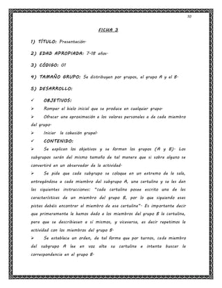 10
FICHA 3
1) TÍTULO: Presentación.
2) EDAD APROPIADA: 7-18 años.
3) CÓDIGO: 01
4) TAMAÑO GRUPO: Se distribuyen por grupos, el grupo A y el B.
5) DESARROLLO:
 OBJETIVOS:
 Romper el hielo inicial que se produce en cualquier grupo.
 Ofrecer una aproximación a los valores personales a de cada miembro
del grupo.
 Iniciar la cohesión grupal.
 CONTENIDO:
 Se explican los objetivos y se forman los grupos (A y B). Los
subgrupos serán del mismo tamaño de tal manera que si sobra alguno se
convertirá en un observador de la actividad.
 Se pide que cada subgrupo se coloque en un extremo de la sala,
entregándose a cada miembro del subgrupo A, una cartulina y se les dan
las siguientes instrucciones: “cada cartulina posee escrito una de las
características de un miembro del grupo B, por lo que siguiendo esas
pistas debéis encontrar al miembro de esa cartulina”. Es importante decir
que primeramente le hemos dado a los miembros del grupo B la cartulina,
para que se describiesen a sí mismos, y viceversa, es decir repetimos la
actividad con los miembros del grupo B.
 Se establece un orden, de tal forma que por turnos, cada miembro
del subgrupo A lee en voz alta su cartulina e intenta buscar la
correspondencia en el grupo B.
 