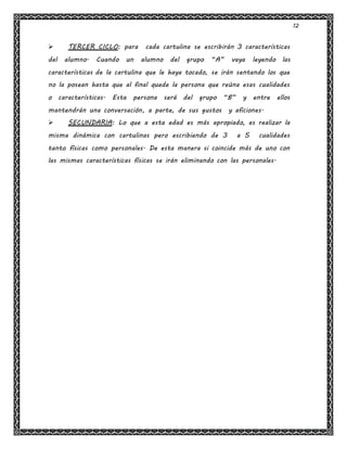 12
 TERCER CICLO: para cada cartulina se escribirán 3 características
del alumno. Cuando un alumno del grupo “A” vaya leyendo las
características de la cartulina que le haya tocado, se irán sentando los que
no la posean hasta que al final quede la persona que reúna esas cualidades
o características. Esta persona será del grupo “B” y entre ellos
mantendrán una conversación, a parte, de sus gustos y aficiones.
 SECUNDARIA: Lo que a esta edad es más apropiado, es realizar la
misma dinámica con cartulinas pero escribiendo de 3 a 5 cualidades
tanto físicas como personales. De esta manera si coincide más de uno con
las mismas características físicas se irán eliminando con las personales.
 