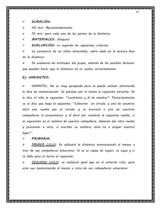 14
 DURACIÓN:
 40 min. Aproximadamente.
 10 min. para cada una de las partes de la dinámica.
 MATERIALES: Ninguno.
 EVALUACIÓN: se seguirán los siguientes criterios:
 La existencia de un clima distendido, sobre todo en la tercera fase
de la dinámica.
 Se evaluaran las actitudes del grupo, además de los posibles factores
que pueden hacer que la dinámica no se realice correctamente.
6) VARIANTES:
 INFANTIL: No es muy apropiada pero se puede utilizar eliminando
la fase de memorización. Se plantea por lo tanto la siguiente variante: Se
le dice al niño lo siguiente: “Levántate y di tu nombre”. Posteriormente
se le dice que haga lo siguiente: “Colocaros en círculo, y uno de vosotros
dará una vuelta por el círculo, y se acercará a uno de vuestros
compañeros lo presentareis y él dará por vosotros la siguiente vuelta, si
os equivocáis en el nombre de vuestro compañero, deberéis dar otra vuelta
y presentar a otro, si acertáis su nombre, éste ira a ocupar vuestro
lugar”.
 PRIMARIA:
 PRIMER CICLO: Se utilizará la dinámica memorizando al menos a
tres de sus compañeros anteriores. Si se es capaz de seguir, se sigue y si
se falla pasa el turno al siguiente.
 SEGUNDO CICLO: se realizará igual que en el anterior ciclo, pero
esta vez memorizando al menos a cinco de sus compañeros anteriores.
 