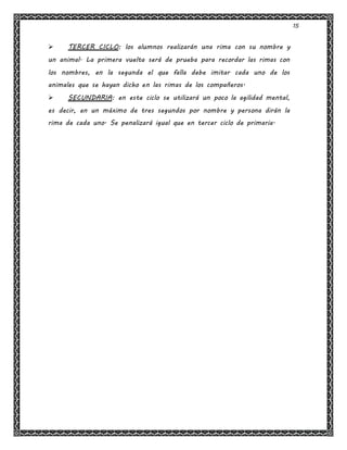 15
 TERCER CICLO: los alumnos realizarán una rima con su nombre y
un animal. La primera vuelta será de prueba para recordar las rimas con
los nombres, en la segunda el que falla debe imitar cada uno de los
animales que se hayan dicho en las rimas de los compañeros.
 SECUNDARIA: en este ciclo se utilizará un poco la agilidad mental,
es decir, en un máximo de tres segundos por nombre y persona dirán la
rima de cada uno. Se penalizará igual que en tercer ciclo de primaria.
 