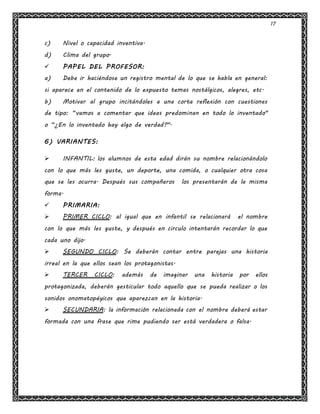 17
c) Nivel o capacidad inventiva.
d) Clima del grupo.
 PAPEL DEL PROFESOR:
a) Debe ir haciéndose un registro mental de lo que se habla en general:
si aparece en el contenido de lo expuesto temas nostálgicos, alegres, etc.
b) Motivar al grupo incitándoles a una corta reflexión con cuestiones
de tipo: “vamos a comentar que ideas predominan en todo lo inventado"
o “¿En lo inventado hay algo de verdad?".
6) VARIANTES:
 INFANTIL: los alumnos de esta edad dirán su nombre relacionándolo
con lo que más les guste, un deporte, una comida, o cualquier otra cosa
que se les ocurra. Después sus compañeros los presentarán de la misma
forma.
 PRIMARIA:
 PRIMER CICLO: al igual que en infantil se relacionará el nombre
con lo que más les guste, y después en circulo intentarán recordar lo que
cada uno dijo.
 SEGUNDO CICLO: Se deberán contar entre parejas una historia
irreal en la que ellos sean los protagonistas.
 TERCER CICLO: además de imaginar una historia por ellos
protagonizada, deberán gesticular todo aquello que se pueda realizar o los
sonidos onomatopéyicos que aparezcan en la historia.
 SECUNDARIA: la información relacionada con el nombre deberá estar
formada con una frase que rime pudiendo ser está verdadera o falsa.
 