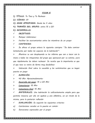 18
FICHA 6
1) TÍTULO: Te Toco y Te Rechazo.
2) CÓDIGO: 01.
3) EDAD APROPIADA: Desde los 4 años.
4) TAMAÑO DEL GRUPO: entre 15 o 20.
5) DESARROLLO:
 OBJETIVOS:
 Romper inhibiciones.
 Facilitar los acercamientos entre los miembros de un grupo.
 CONTENIDO:
 Se ofrece al grupo entero la siguiente consigna: “Se debe caminar
lentamente por todos los espacios de la habitación”.
 Mientras se van desplazando se les informa que van a tocar con la
mano a todos los integrantes del grupo que aparezcan por su camino, pero
que rápidamente los deben rechazar. Se recalca que lo importante es que
el que toca se retire de forma muy desdeñosa.
 Valoración final sobre lo sucedido y los sentimientos que se hayan
puesto en juego.
 DURACIÓN:
 40 Min. Aproximadamente.
 Desarrollo del juego: 15 o 20 Min.
 Comentarios: 10 Min.
 Comentario final: 15 Min.
 MATERIALES: Una habitación lo suficientemente amplia para que
permita moverse por ella sin agobios y una alfombra, en un rincón de la
misma, para la posterior reflexión.
 EVALUACIÓN: Se seguirán los siguientes criterios:
a) Conclusiones sacadas en la puesta en común.
b) Sensaciones expresadas por el grupo.
 