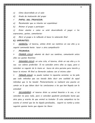 19
c) Clima desarrollado en el aula.
d) Grado de motivación del grupo.
 PAPEL DEL PROFESOR:
a) Recomendar que se intente ser espontáneo.
b) Animar al grupo a participar.
c) Estar atento a como se está desarrollando el juego: a las
expresiones, gestos, comentarios.
d) Abrir el grupo a la reflexión al hacer la valoración final.
6) VARIANTES:
 INFANTIL: al tocarse, ambos dirán sus nombres en voz alta y se
seguirá caminando hasta tocar a otro compañero/a.
 PRIMARIA:
 PRIMER CICLO: además de decir sus nombres, comentarán entre
ellos sus gustos favoritos.
 SEGUNDO CICLO: en este ciclo, al tocarse, dirán en voz alta y a la
vez sus colores preferidos. Si no coinciden entre ellos se sigue, pero si
coinciden se cogerán de la mano en busca de otra persona para tocarla y
hacer lo mismo. Al final se formarán cadenas con el mismo color.
 TERCER CICLO: se puede realizar la siguiente variante: se les pide
que cada individuo que sea tocado debe decir una cualidad de aquel
individuo que le ha tocado. Posteriormente se realizará una puesta en
común en la que deben decir las conclusiones a las que han llegado con la
actividad.
 SECUNDARIA: al tocarse dirán su animal favorito a la vez, si no
coinciden no pasa nada, pero si coinciden quedarán paralizados hasta que
otro pase y acierte de que animal se trataba. Si este compañero no les
acierta el animal que los ha dejado paralizados, seguirá su rumbo y estos
seguirán quietos hasta que alguien los libere.
 