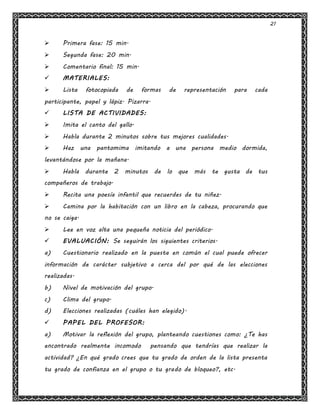 21
 Primera fase: 15 min.
 Segunda fase: 20 min.
 Comentario final: 15 min.
 MATERIALES:
 Lista fotocopiada de formas de representación para cada
participante, papel y lápiz. Pizarra.
 LISTA DE ACTIVIDADES:
 Imita el canto del gallo.
 Habla durante 2 minutos sobre tus mejores cualidades.
 Haz una pantomima imitando a una persona medio dormida,
levantándose por la mañana.
 Habla durante 2 minutos de lo que más te gusta de tus
compañeros de trabajo.
 Recita una poesía infantil que recuerdes de tu niñez.
 Camina por la habitación con un libro en la cabeza, procurando que
no se caiga.
 Lee en voz alta una pequeña noticia del periódico.
 EVALUACIÓN: Se seguirán los siguientes criterios.
a) Cuestionario realizado en la puesta en común el cual puede ofrecer
información de carácter subjetivo a cerca del por qué de las elecciones
realizadas.
b) Nivel de motivación del grupo.
c) Clima del grupo.
d) Elecciones realizadas (cuáles han elegido).
 PAPEL DEL PROFESOR:
a) Motivar la reflexión del grupo, planteando cuestiones como: ¿Te has
encontrado realmente incomodo pensando que tendrías que realizar la
actividad? ¿En qué grado crees que tu grado de orden de la lista presenta
tu grado de confianza en el grupo o tu grado de bloqueo?, etc.
 