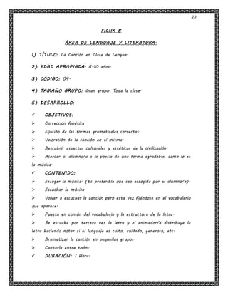 23
FICHA 8
ÁREA DE LENGUAJE Y LITERATURA.
1) TÍTULO: La Canción en Clase de Lengua.
2) EDAD APROPIADA: 8-10 años.
3) CÓDIGO: 04.
4) TAMAÑO GRUPO: Gran grupo. Toda la clase.
5) DESARROLLO:
 OBJETIVOS:
 Corrección fonética.
 Fijación de las formas gramaticales correctas.
 Valoración de la canción en sí misma.
 Descubrir aspectos culturales y estéticos de la civilización.
 Acercar al alumno/a a la poesía de una forma agradable, como lo es
la música.
 CONTENIDO:
 Escoger la música. (Es preferible que sea escogida por el alumno/a).
 Escuchar la música.
 Volver a escuchar la canción pero esta vez fijándose en el vocabulario
que aparece.
 Puesta en común del vocabulario y la estructura de la letra.
 Se escucha por tercera vez la letra y el animador/a distribuye la
letra haciendo notar si el lenguaje es culto, cuidado, generoso, etc.
 Dramatizar la canción en pequeños grupos.
 Cantarla entre todos.
 DURACIÓN: 1 Hora.
 