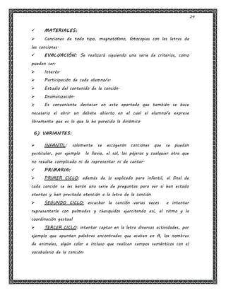 24
 MATERIALES:
 Canciones de todo tipo, magnetófono, fotocopias con las letras de
las canciones.
 EVALUACIÓN: Se realizará siguiendo una serie de criterios, como
pueden ser:
 Interés.
 Participación de cada alumno/a.
 Estudio del contenido de la canción.
 Dramatización.
 Es conveniente destacar en este apartado que también se hace
necesario el abrir un debate abierto en el cual el alumno/a exprese
libremente que es lo que le ha parecido la dinámica.
6) VARIANTES:
 INFANTIL: solamente se escogerán canciones que se puedan
gesticular, por ejemplo la lluvia, el sol, los pájaros y cualquier otra que
no resulte complicado ni de representar ni de cantar.
 PRIMARIA:
 PRIMER CICLO: además de lo explicado para infantil, al final de
cada canción se les harán una serie de preguntas para ver si han estado
atentos y han prestado atención a la letra de la canción
 SEGUNDO CICLO: escuchar la canción varias veces e intentar
representarla con palmadas y chasquidos ejercitando así, el ritmo y la
coordinación gestual
 TERCER CICLO: intentar captar en la letra diversas actividades, por
ejemplo que apunten palabras encontradas que acaben en A, los nombres
de animales, algún color e incluso que realicen campos semánticos con el
vocabulario de la canción.
 