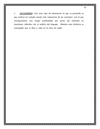 25
 SECUNDARIA: Con este tipo de alumnos/as lo que se pretende es
que realicen un estudio mucho más exhaustivo de las canciones, con lo que
conseguiríamos una mayor profundidad por parte del individuo en
cuestiones referidas con el análisis del lenguaje. Además esta dinámica es
aconsejable que se lleve a cabo en la clase de inglés.
 