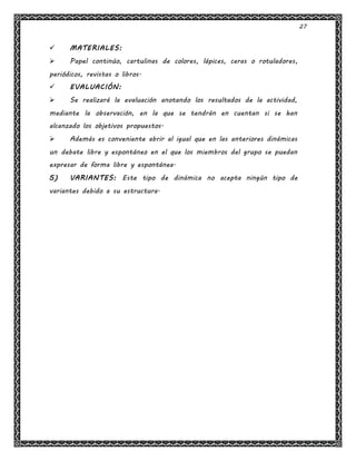 27
 MATERIALES:
 Papel continúo, cartulinas de colores, lápices, ceras o rotuladores,
periódicos, revistas o libros.
 EVALUACIÓN:
 Se realizará la evaluación anotando los resultados de la actividad,
mediante la observación, en la que se tendrán en cuentan si se han
alcanzado los objetivos propuestos.
 Además es conveniente abrir al igual que en las anteriores dinámicas
un debate libre y espontáneo en el que los miembros del grupo se puedan
expresar de forma libre y espontánea.
5) VARIANTES: Este tipo de dinámica no acepta ningún tipo de
variantes debido a su estructura.
 