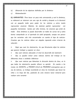31
b) Obtención de los objetivos definidos por la dinámica.
c) Autoevaluación.
6) VARIANTES: Para hacer un poco más entretenida y real la dinámica,
se elaborará un televisor con una caja de cartón y después se la decorará
con un pequeño telón para poder lar las noticias y entre medio
representar anuncios. Además, los alumnos podrán representar con
pequeñas marionetas hechas por ellos mismos, los anuncios que estén de
moda. Esta dinámica se puede desarrollar en todos los cursos tal y como
hemos comprobado en el apartado de edad apropiada, aunque nos parece
que las variantes solo irán encaminadas en cuanto al tipo de noticias.
Creemos que las noticias deben ser elegidas siguiendo estos criterios de
selección:
 Dejar que sean los alumnos/as, los que libremente elijan las noticias
que quieren trabajar y exponer en clase.
 Que sean noticias adecuadas al nivel de desarrollo del alumno/a.
 Que se puedan incluir estas noticias dentro del trabajo en las
diferentes áreas o unidades didácticas.
 Que sean noticias que fomenten la discusión dentro de clase, en la
que todos los alumnos/as puedan ofrecer su opinión. En cuanto a los
niveles de INFANTIL y PRIMER CICLO de PRIMARIA aconsejamos que en
vez de noticias, se trabaje recordando en clase las trastadas que hacen los
niños a lo largo del día, pudiendo de esta manera tener material para
realizar esta variante.
 